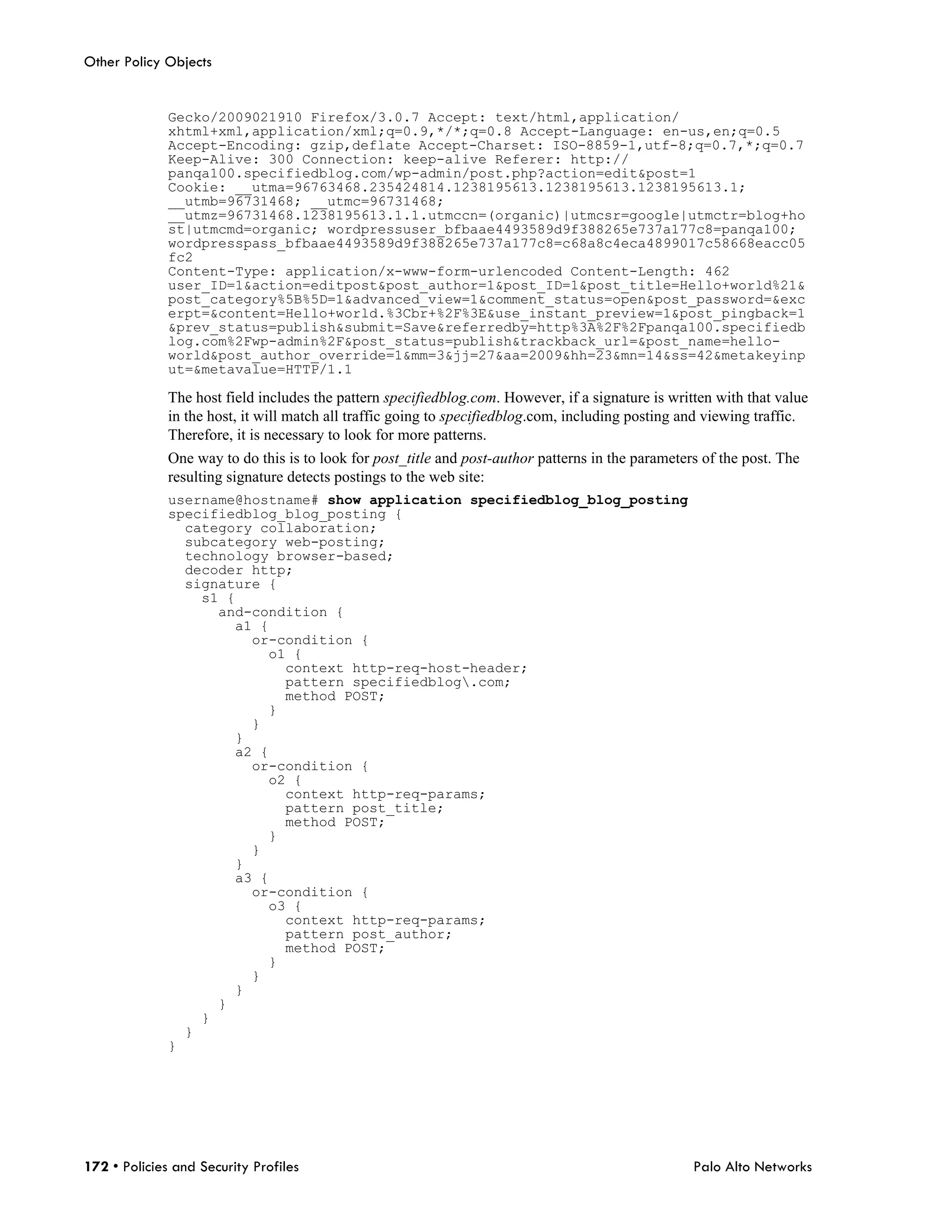 Other Policy Objects


              Gecko/2009021910 Firefox/3.0.7 Accept: text/html,application/
              xhtml+xml,application/xml;q=0.9,*/*;q=0.8 Accept-Language: en-us,en;q=0.5
              Accept-Encoding: gzip,deflate Accept-Charset: ISO-8859-1,utf-8;q=0.7,*;q=0.7
              Keep-Alive: 300 Connection: keep-alive Referer: http://
              panqa100.specifiedblog.com/wp-admin/post.php?action=edit&post=1
              Cookie: __utma=96763468.235424814.1238195613.1238195613.1238195613.1;
              __utmb=96731468; __utmc=96731468;
              __utmz=96731468.1238195613.1.1.utmccn=(organic)|utmcsr=google|utmctr=blog+ho
              st|utmcmd=organic; wordpressuser_bfbaae4493589d9f388265e737a177c8=panqa100;
              wordpresspass_bfbaae4493589d9f388265e737a177c8=c68a8c4eca4899017c58668eacc05
              fc2
              Content-Type: application/x-www-form-urlencoded Content-Length: 462
              user_ID=1&action=editpost&post_author=1&post_ID=1&post_title=Hello+world%21&
              post_category%5B%5D=1&advanced_view=1&comment_status=open&post_password=&exc
              erpt=&content=Hello+world.%3Cbr+%2F%3E&use_instant_preview=1&post_pingback=1
              &prev_status=publish&submit=Save&referredby=http%3A%2F%2Fpanqa100.specifiedb
              log.com%2Fwp-admin%2F&post_status=publish&trackback_url=&post_name=hello-
              world&post_author_override=1&mm=3&jj=27&aa=2009&hh=23&mn=14&ss=42&metakeyinp
              ut=&metavalue=HTTP/1.1

              The host field includes the pattern specifiedblog.com. However, if a signature is written with that value
              in the host, it will match all traffic going to specifiedblog.com, including posting and viewing traffic.
              Therefore, it is necessary to look for more patterns.
              One way to do this is to look for post_title and post-author patterns in the parameters of the post. The
              resulting signature detects postings to the web site:
              username@hostname# show application specifiedblog_blog_posting
              specifiedblog_blog_posting {
                category collaboration;
                subcategory web-posting;
                technology browser-based;
                decoder http;
                signature {
                  s1 {
                    and-condition {
                      a1 {
                        or-condition {
                          o1 {
                            context http-req-host-header;
                            pattern specifiedblog.com;
                            method POST;
                          }
                        }
                      }
                      a2 {
                        or-condition {
                          o2 {
                            context http-req-params;
                            pattern post_title;
                            method POST;
                          }
                        }
                      }
                      a3 {
                        or-condition {
                          o3 {
                            context http-req-params;
                            pattern post_author;
                            method POST;
                          }
                        }
                      }
                    }
                  }
                }
              }




172 • Policies and Security Profiles                                                                Palo Alto Networks
 