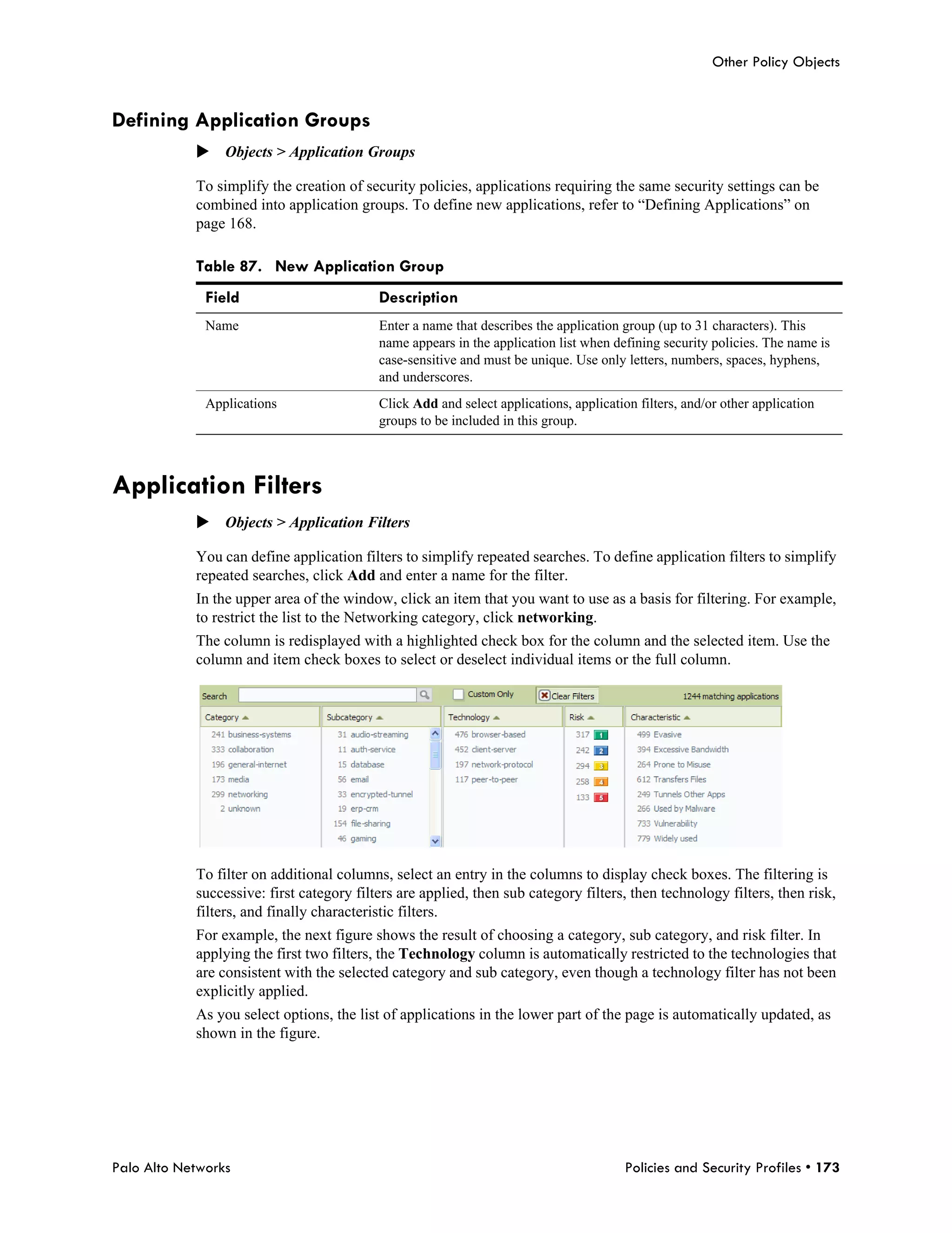 Other Policy Objects


Defining Application Groups
            Objects > Application Groups

            To simplify the creation of security policies, applications requiring the same security settings can be
            combined into application groups. To define new applications, refer to “Defining Applications” on
            page 168.

            Table 87. New Application Group
              Field                        Description
              Name                         Enter a name that describes the application group (up to 31 characters). This
                                           name appears in the application list when defining security policies. The name is
                                           case-sensitive and must be unique. Use only letters, numbers, spaces, hyphens,
                                           and underscores.
              Applications                 Click Add and select applications, application filters, and/or other application
                                           groups to be included in this group.



Application Filters
            Objects > Application Filters

            You can define application filters to simplify repeated searches. To define application filters to simplify
            repeated searches, click Add and enter a name for the filter.
            In the upper area of the window, click an item that you want to use as a basis for filtering. For example,
            to restrict the list to the Networking category, click networking.
            The column is redisplayed with a highlighted check box for the column and the selected item. Use the
            column and item check boxes to select or deselect individual items or the full column.




            To filter on additional columns, select an entry in the columns to display check boxes. The filtering is
            successive: first category filters are applied, then sub category filters, then technology filters, then risk,
            filters, and finally characteristic filters.
            For example, the next figure shows the result of choosing a category, sub category, and risk filter. In
            applying the first two filters, the Technology column is automatically restricted to the technologies that
            are consistent with the selected category and sub category, even though a technology filter has not been
            explicitly applied.
            As you select options, the list of applications in the lower part of the page is automatically updated, as
            shown in the figure.




Palo Alto Networks                                                                      Policies and Security Profiles • 173
 