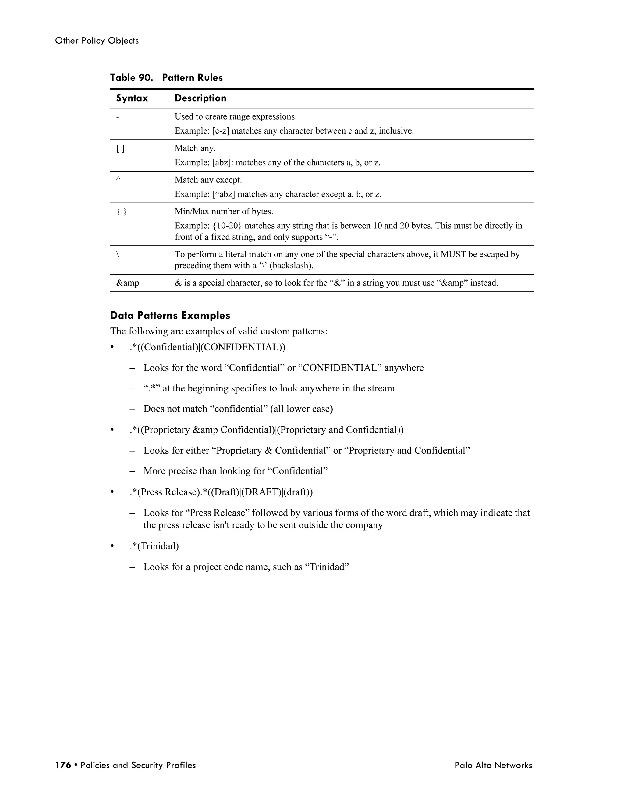Other Policy Objects


              Table 90. Pattern Rules
                  Syntax         Description
                  -              Used to create range expressions.
                                 Example: [c-z] matches any character between c and z, inclusive.
                  []             Match any.
                                 Example: [abz]: matches any of the characters a, b, or z.
                  ^              Match any except.
                                 Example: [^abz] matches any character except a, b, or z.
                  {}             Min/Max number of bytes.
                                 Example: {10-20} matches any string that is between 10 and 20 bytes. This must be directly in
                                 front of a fixed string, and only supports “-”.
                                To perform a literal match on any one of the special characters above, it MUST be escaped by
                                 preceding them with a ‘’ (backslash).
                  &amp           & is a special character, so to look for the “&” in a string you must use “&amp” instead.


              Data Patterns Examples
              The following are examples of valid custom patterns:
              •        .*((Confidential)|(CONFIDENTIAL))

                       – Looks for the word “Confidential” or “CONFIDENTIAL” anywhere

                       – “.*” at the beginning specifies to look anywhere in the stream

                       – Does not match “confidential” (all lower case)

              •        .*((Proprietary &amp Confidential)|(Proprietary and Confidential))

                       – Looks for either “Proprietary & Confidential” or “Proprietary and Confidential”

                       – More precise than looking for “Confidential”

              •        .*(Press Release).*((Draft)|(DRAFT)|(draft))

                       – Looks for “Press Release” followed by various forms of the word draft, which may indicate that
                         the press release isn't ready to be sent outside the company

              •        .*(Trinidad)

                       – Looks for a project code name, such as “Trinidad”




176 • Policies and Security Profiles                                                                         Palo Alto Networks
 