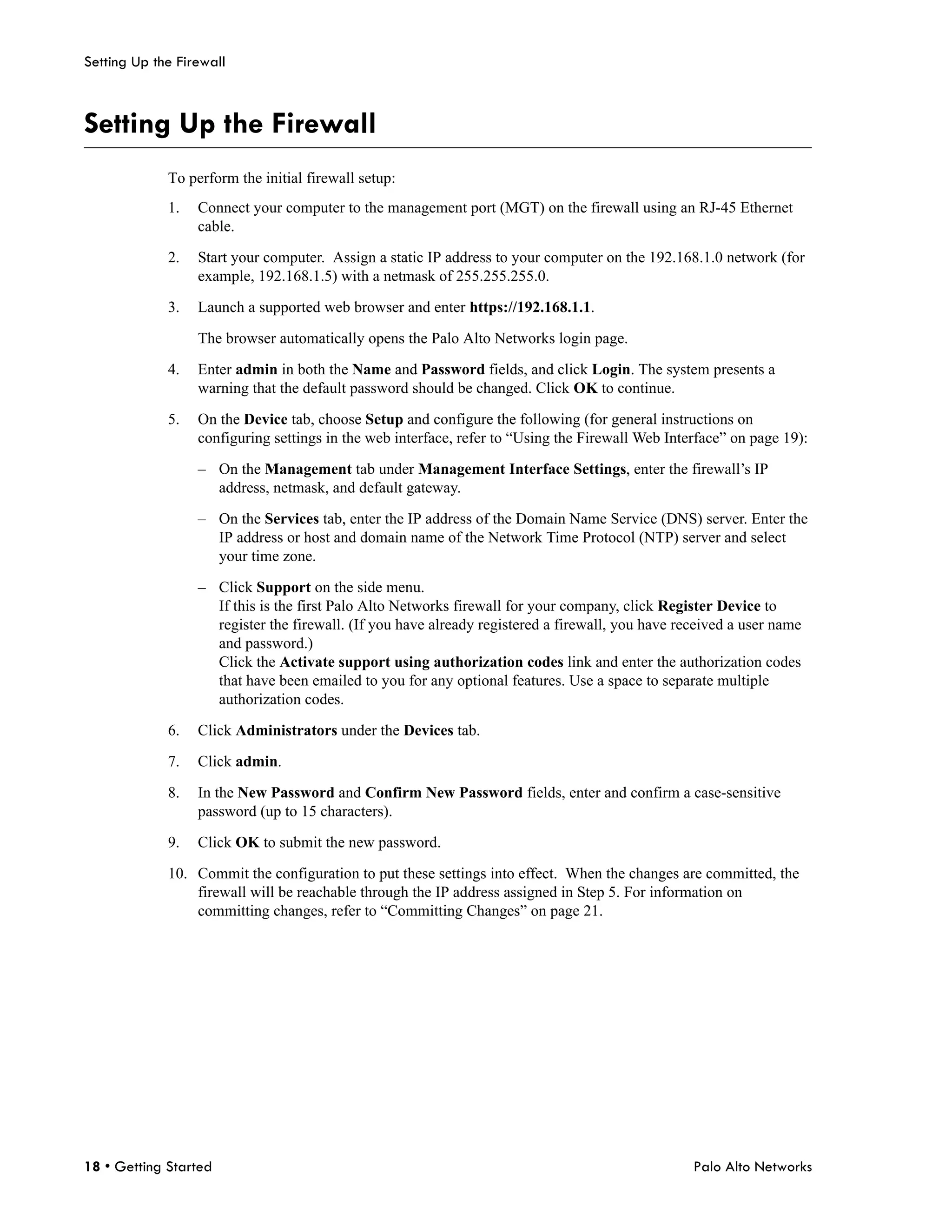 Setting Up the Firewall



Setting Up the Firewall
             To perform the initial firewall setup:
             1.   Connect your computer to the management port (MGT) on the firewall using an RJ-45 Ethernet
                  cable.

             2.   Start your computer. Assign a static IP address to your computer on the 192.168.1.0 network (for
                  example, 192.168.1.5) with a netmask of 255.255.255.0.

             3.   Launch a supported web browser and enter https://192.168.1.1.

                  The browser automatically opens the Palo Alto Networks login page.

             4.   Enter admin in both the Name and Password fields, and click Login. The system presents a
                  warning that the default password should be changed. Click OK to continue.

             5.   On the Device tab, choose Setup and configure the following (for general instructions on
                  configuring settings in the web interface, refer to “Using the Firewall Web Interface” on page 19):

                  – On the Management tab under Management Interface Settings, enter the firewall’s IP
                    address, netmask, and default gateway.

                  – On the Services tab, enter the IP address of the Domain Name Service (DNS) server. Enter the
                    IP address or host and domain name of the Network Time Protocol (NTP) server and select
                    your time zone.

                  – Click Support on the side menu.
                    If this is the first Palo Alto Networks firewall for your company, click Register Device to
                    register the firewall. (If you have already registered a firewall, you have received a user name
                    and password.)
                    Click the Activate support using authorization codes link and enter the authorization codes
                    that have been emailed to you for any optional features. Use a space to separate multiple
                    authorization codes.

             6.   Click Administrators under the Devices tab.

             7.   Click admin.

             8.   In the New Password and Confirm New Password fields, enter and confirm a case-sensitive
                  password (up to 15 characters).

             9.   Click OK to submit the new password.

             10. Commit the configuration to put these settings into effect. When the changes are committed, the
                 firewall will be reachable through the IP address assigned in Step 5. For information on
                 committing changes, refer to “Committing Changes” on page 21.




18 • Getting Started                                                                              Palo Alto Networks
 