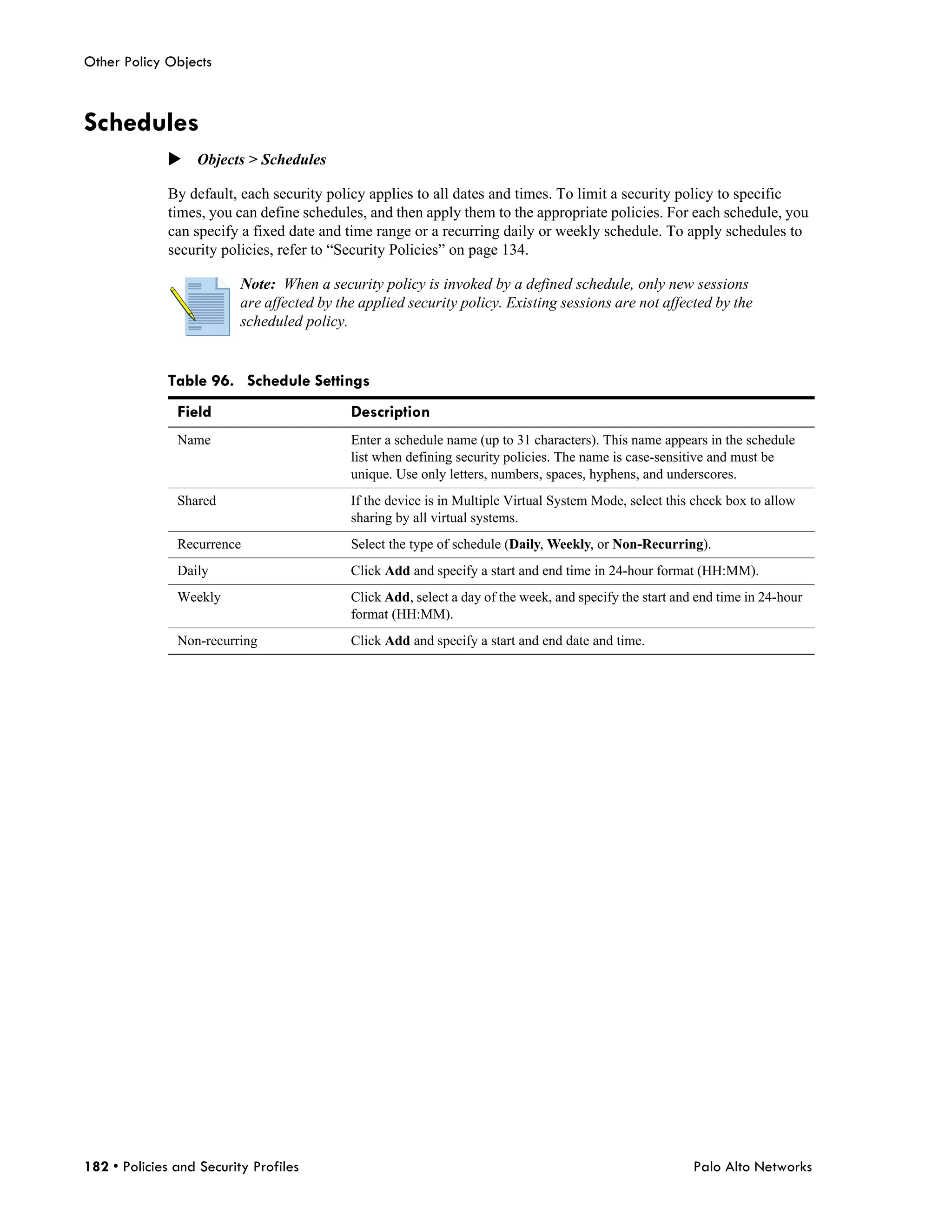 Other Policy Objects



Schedules
              Objects > Schedules

              By default, each security policy applies to all dates and times. To limit a security policy to specific
              times, you can define schedules, and then apply them to the appropriate policies. For each schedule, you
              can specify a fixed date and time range or a recurring daily or weekly schedule. To apply schedules to
              security policies, refer to “Security Policies” on page 134.

                          Note: When a security policy is invoked by a defined schedule, only new sessions
                          are affected by the applied security policy. Existing sessions are not affected by the
                          scheduled policy.


              Table 96. Schedule Settings
               Field                        Description
               Name                         Enter a schedule name (up to 31 characters). This name appears in the schedule
                                            list when defining security policies. The name is case-sensitive and must be
                                            unique. Use only letters, numbers, spaces, hyphens, and underscores.
               Shared                       If the device is in Multiple Virtual System Mode, select this check box to allow
                                            sharing by all virtual systems.
               Recurrence                   Select the type of schedule (Daily, Weekly, or Non-Recurring).
               Daily                        Click Add and specify a start and end time in 24-hour format (HH:MM).
               Weekly                       Click Add, select a day of the week, and specify the start and end time in 24-hour
                                            format (HH:MM).
               Non-recurring                Click Add and specify a start and end date and time.




182 • Policies and Security Profiles                                                                      Palo Alto Networks
 
