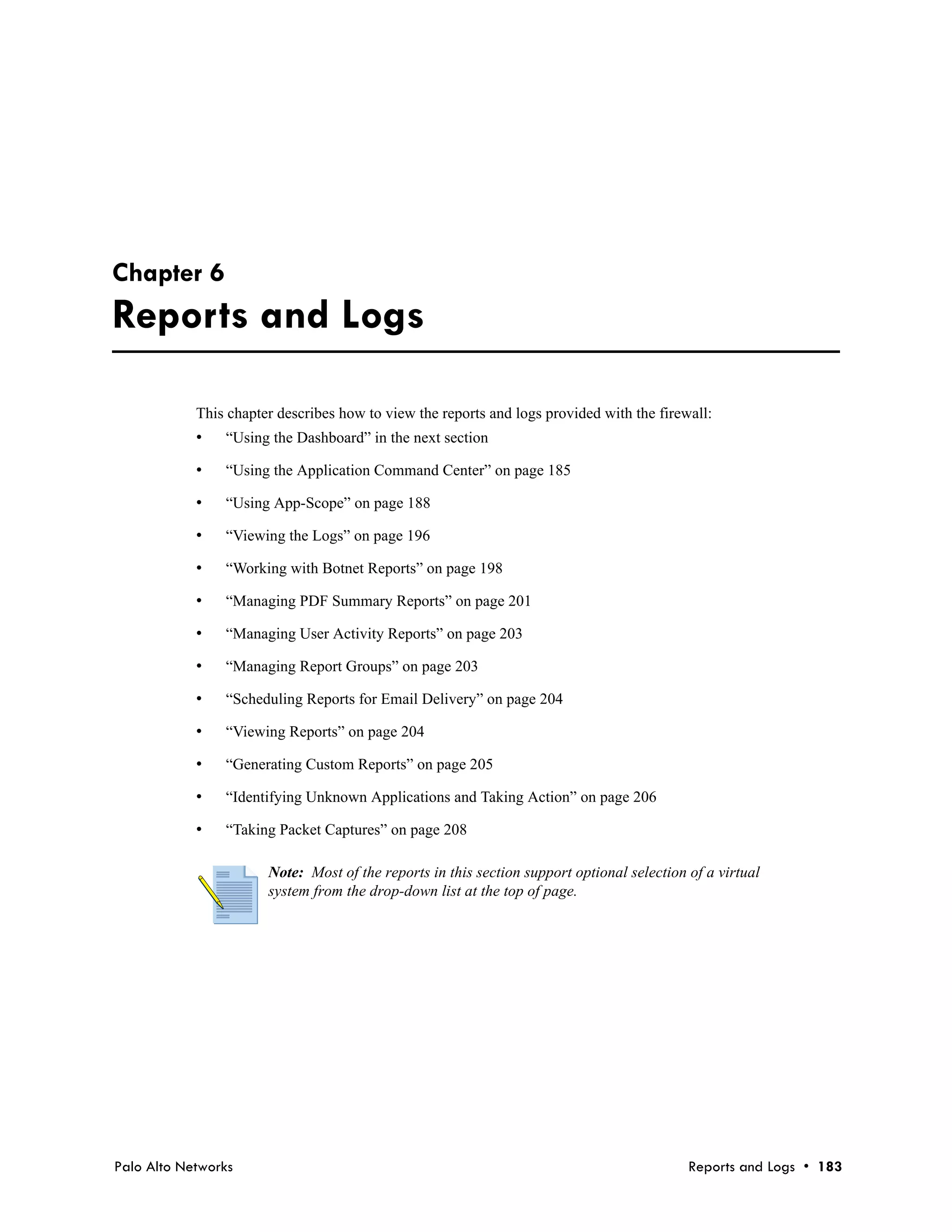 Chapter 6
Reports and Logs

            This chapter describes how to view the reports and logs provided with the firewall:
            •   “Using the Dashboard” in the next section

            •   “Using the Application Command Center” on page 185

            •   “Using App-Scope” on page 188

            •   “Viewing the Logs” on page 196

            •   “Working with Botnet Reports” on page 198

            •   “Managing PDF Summary Reports” on page 201

            •   “Managing User Activity Reports” on page 203

            •   “Managing Report Groups” on page 203

            •   “Scheduling Reports for Email Delivery” on page 204

            •   “Viewing Reports” on page 204

            •   “Generating Custom Reports” on page 205

            •   “Identifying Unknown Applications and Taking Action” on page 206

            •   “Taking Packet Captures” on page 208

                       Note: Most of the reports in this section support optional selection of a virtual
                       system from the drop-down list at the top of page.




Palo Alto Networks                                                                          Reports and Logs • 183
 