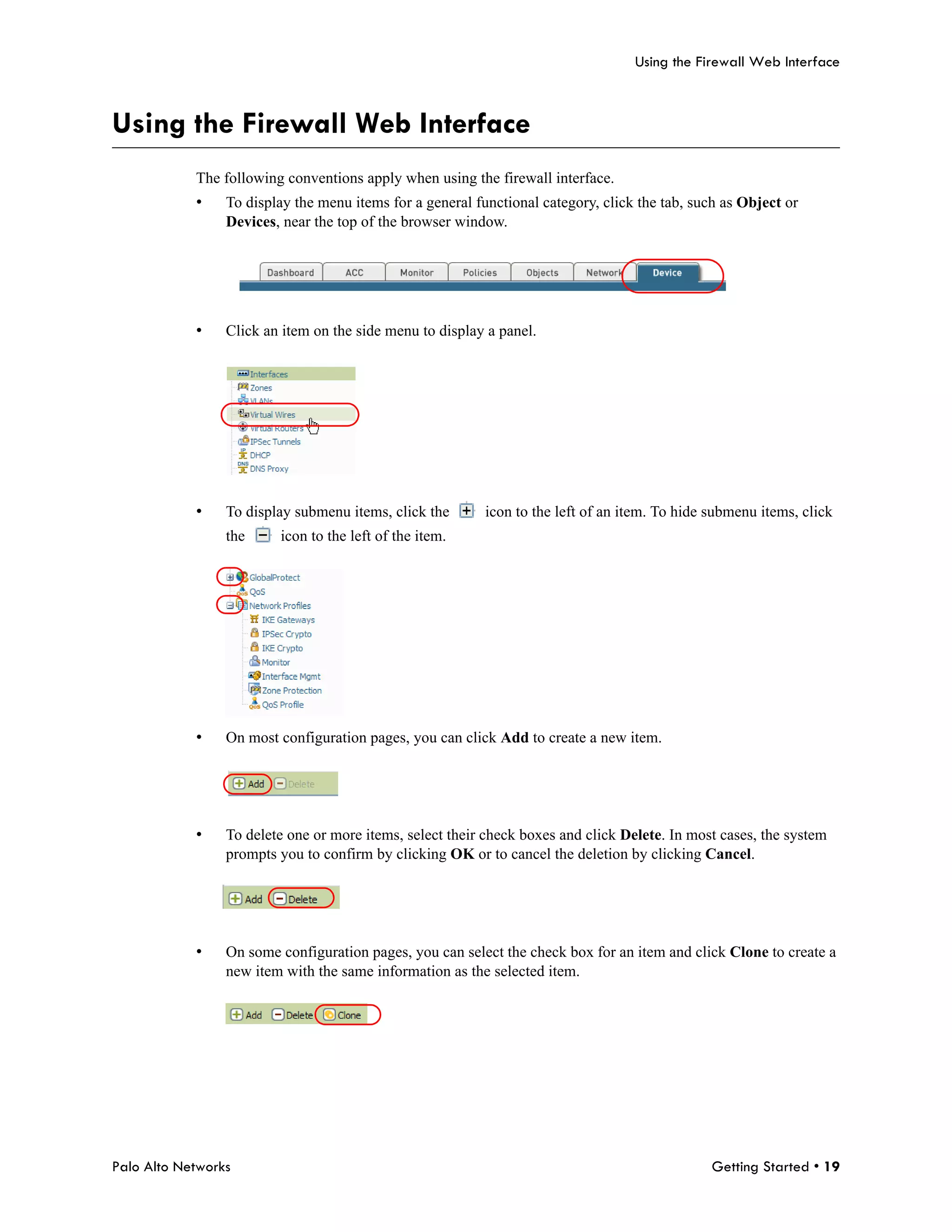 Using the Firewall Web Interface



Using the Firewall Web Interface
            The following conventions apply when using the firewall interface.
            •    To display the menu items for a general functional category, click the tab, such as Object or
                 Devices, near the top of the browser window.




            •    Click an item on the side menu to display a panel.




            •    To display submenu items, click the       icon to the left of an item. To hide submenu items, click
                 the     icon to the left of the item.




            •    On most configuration pages, you can click Add to create a new item.




            •    To delete one or more items, select their check boxes and click Delete. In most cases, the system
                 prompts you to confirm by clicking OK or to cancel the deletion by clicking Cancel.




            •    On some configuration pages, you can select the check box for an item and click Clone to create a
                 new item with the same information as the selected item.




Palo Alto Networks                                                                              Getting Started • 19
 
