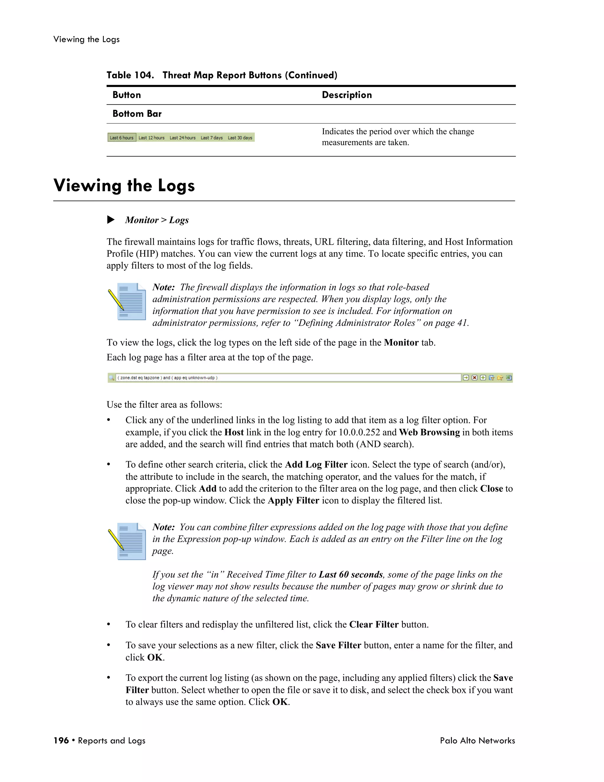 Viewing the Logs


            Table 104. Threat Map Report Buttons (Continued)
                Button                                                  Description
                Bottom Bar
                                                                        Indicates the period over which the change
                                                                        measurements are taken.




Viewing the Logs
            Monitor > Logs

            The firewall maintains logs for traffic flows, threats, URL filtering, data filtering, and Host Information
            Profile (HIP) matches. You can view the current logs at any time. To locate specific entries, you can
            apply filters to most of the log fields.

                          Note: The firewall displays the information in logs so that role-based
                          administration permissions are respected. When you display logs, only the
                          information that you have permission to see is included. For information on
                          administrator permissions, refer to “Defining Administrator Roles” on page 41.

            To view the logs, click the log types on the left side of the page in the Monitor tab.
            Each log page has a filter area at the top of the page.



            Use the filter area as follows:
            •      Click any of the underlined links in the log listing to add that item as a log filter option. For
                   example, if you click the Host link in the log entry for 10.0.0.252 and Web Browsing in both items
                   are added, and the search will find entries that match both (AND search).

            •      To define other search criteria, click the Add Log Filter icon. Select the type of search (and/or),
                   the attribute to include in the search, the matching operator, and the values for the match, if
                   appropriate. Click Add to add the criterion to the filter area on the log page, and then click Close to
                   close the pop-up window. Click the Apply Filter icon to display the filtered list.

                          Note: You can combine filter expressions added on the log page with those that you define
                          in the Expression pop-up window. Each is added as an entry on the Filter line on the log
                          page.

                          If you set the “in” Received Time filter to Last 60 seconds, some of the page links on the
                          log viewer may not show results because the number of pages may grow or shrink due to
                          the dynamic nature of the selected time.

            •      To clear filters and redisplay the unfiltered list, click the Clear Filter button.

            •      To save your selections as a new filter, click the Save Filter button, enter a name for the filter, and
                   click OK.

            •      To export the current log listing (as shown on the page, including any applied filters) click the Save
                   Filter button. Select whether to open the file or save it to disk, and select the check box if you want
                   to always use the same option. Click OK.


196 • Reports and Logs                                                                                  Palo Alto Networks
 