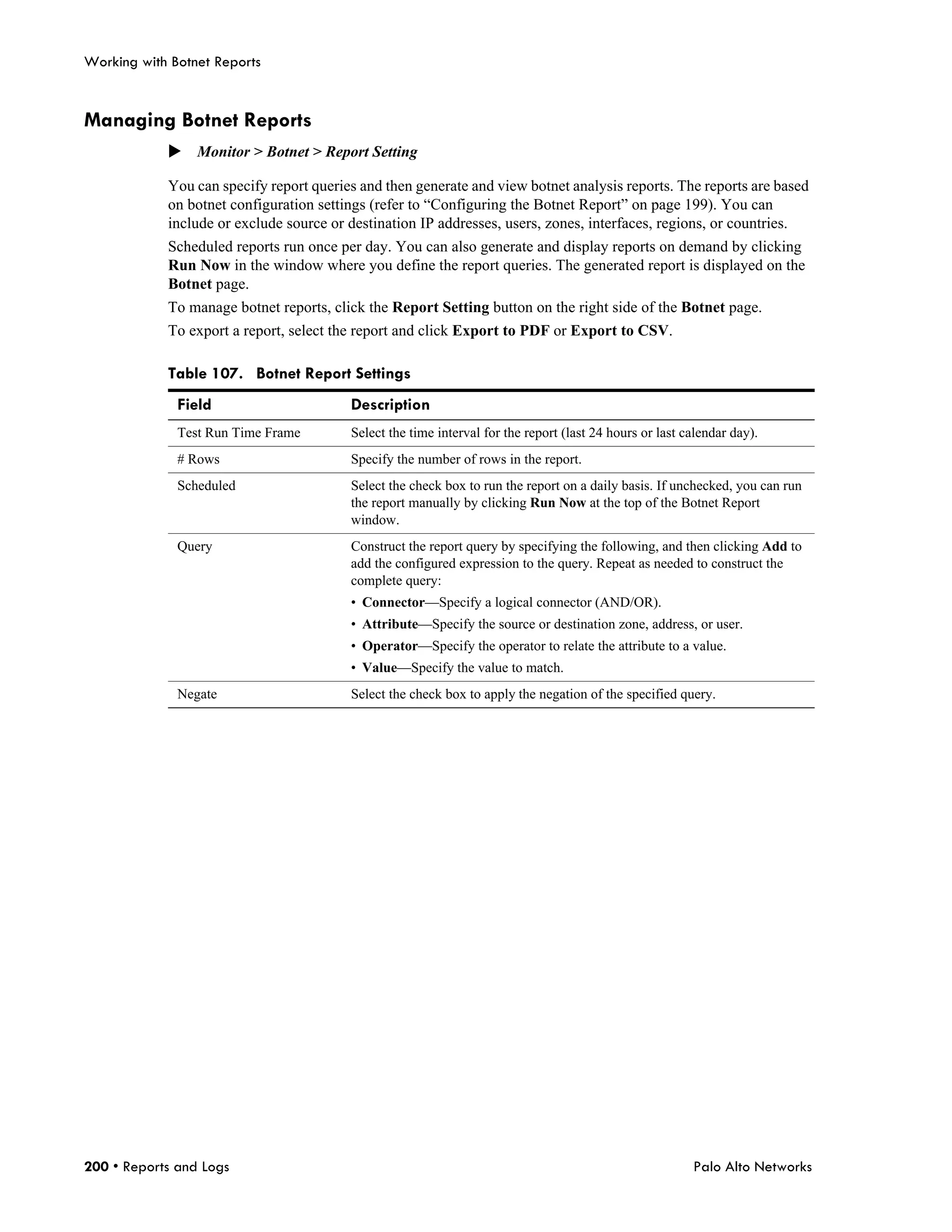 Working with Botnet Reports


Managing Botnet Reports
            Monitor > Botnet > Report Setting

            You can specify report queries and then generate and view botnet analysis reports. The reports are based
            on botnet configuration settings (refer to “Configuring the Botnet Report” on page 199). You can
            include or exclude source or destination IP addresses, users, zones, interfaces, regions, or countries.
            Scheduled reports run once per day. You can also generate and display reports on demand by clicking
            Run Now in the window where you define the report queries. The generated report is displayed on the
            Botnet page.
            To manage botnet reports, click the Report Setting button on the right side of the Botnet page.
            To export a report, select the report and click Export to PDF or Export to CSV.

            Table 107. Botnet Report Settings
              Field                      Description
              Test Run Time Frame        Select the time interval for the report (last 24 hours or last calendar day).
              # Rows                     Specify the number of rows in the report.
              Scheduled                  Select the check box to run the report on a daily basis. If unchecked, you can run
                                         the report manually by clicking Run Now at the top of the Botnet Report
                                         window.
              Query                      Construct the report query by specifying the following, and then clicking Add to
                                         add the configured expression to the query. Repeat as needed to construct the
                                         complete query:
                                         • Connector—Specify a logical connector (AND/OR).
                                         • Attribute—Specify the source or destination zone, address, or user.
                                         • Operator—Specify the operator to relate the attribute to a value.
                                         • Value—Specify the value to match.
              Negate                     Select the check box to apply the negation of the specified query.




200 • Reports and Logs                                                                                   Palo Alto Networks
 