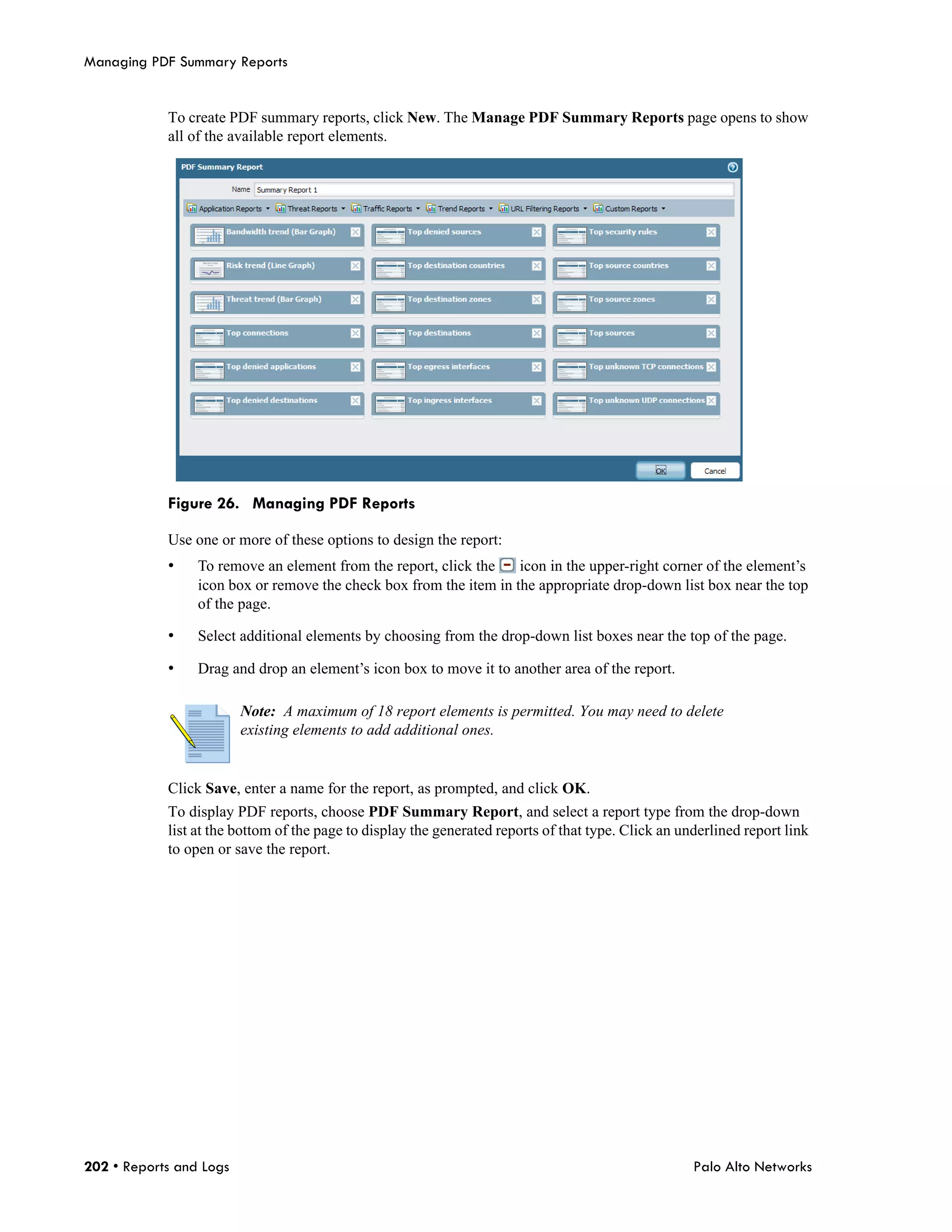 Managing PDF Summary Reports


            To create PDF summary reports, click New. The Manage PDF Summary Reports page opens to show
            all of the available report elements.




            Figure 26. Managing PDF Reports

            Use one or more of these options to design the report:
            •    To remove an element from the report, click the    icon in the upper-right corner of the element’s
                 icon box or remove the check box from the item in the appropriate drop-down list box near the top
                 of the page.

            •    Select additional elements by choosing from the drop-down list boxes near the top of the page.

            •    Drag and drop an element’s icon box to move it to another area of the report.

                         Note: A maximum of 18 report elements is permitted. You may need to delete
                         existing elements to add additional ones.


            Click Save, enter a name for the report, as prompted, and click OK.
            To display PDF reports, choose PDF Summary Report, and select a report type from the drop-down
            list at the bottom of the page to display the generated reports of that type. Click an underlined report link
            to open or save the report.




202 • Reports and Logs                                                                               Palo Alto Networks
 