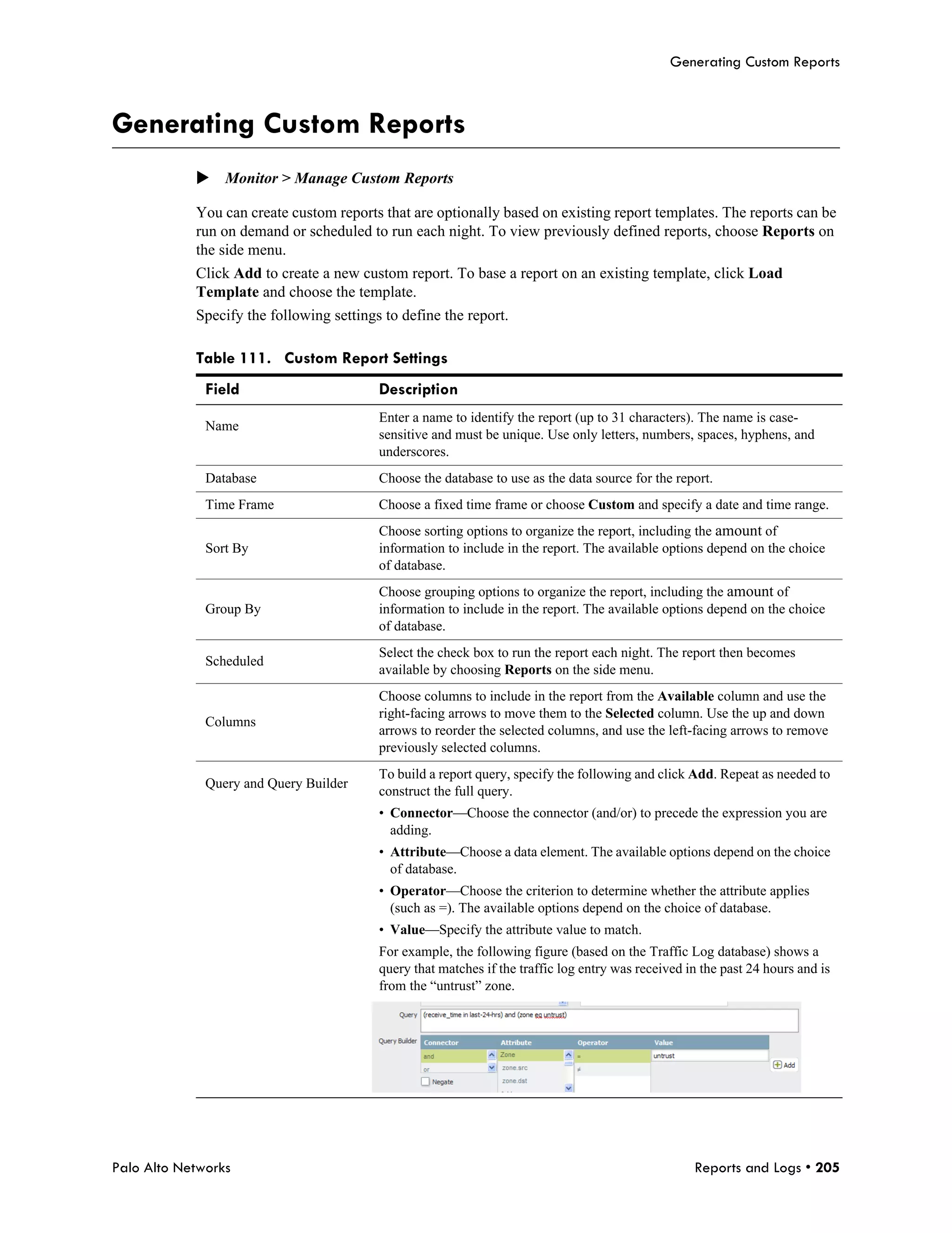 Generating Custom Reports



Generating Custom Reports
            Monitor > Manage Custom Reports

            You can create custom reports that are optionally based on existing report templates. The reports can be
            run on demand or scheduled to run each night. To view previously defined reports, choose Reports on
            the side menu.
            Click Add to create a new custom report. To base a report on an existing template, click Load
            Template and choose the template.
            Specify the following settings to define the report.

            Table 111. Custom Report Settings
              Field                       Description
                                          Enter a name to identify the report (up to 31 characters). The name is case-
              Name
                                          sensitive and must be unique. Use only letters, numbers, spaces, hyphens, and
                                          underscores.
              Database                    Choose the database to use as the data source for the report.
              Time Frame                  Choose a fixed time frame or choose Custom and specify a date and time range.
                                          Choose sorting options to organize the report, including the amount of
              Sort By                     information to include in the report. The available options depend on the choice
                                          of database.
                                          Choose grouping options to organize the report, including the amount of
              Group By                    information to include in the report. The available options depend on the choice
                                          of database.
                                          Select the check box to run the report each night. The report then becomes
              Scheduled
                                          available by choosing Reports on the side menu.
                                          Choose columns to include in the report from the Available column and use the
                                          right-facing arrows to move them to the Selected column. Use the up and down
              Columns
                                          arrows to reorder the selected columns, and use the left-facing arrows to remove
                                          previously selected columns.
                                          To build a report query, specify the following and click Add. Repeat as needed to
              Query and Query Builder
                                          construct the full query.
                                          • Connector—Choose the connector (and/or) to precede the expression you are
                                            adding.
                                          • Attribute—Choose a data element. The available options depend on the choice
                                            of database.
                                          • Operator—Choose the criterion to determine whether the attribute applies
                                            (such as =). The available options depend on the choice of database.
                                          • Value—Specify the attribute value to match.
                                          For example, the following figure (based on the Traffic Log database) shows a
                                          query that matches if the traffic log entry was received in the past 24 hours and is
                                          from the “untrust” zone.




Palo Alto Networks                                                                                  Reports and Logs • 205
 