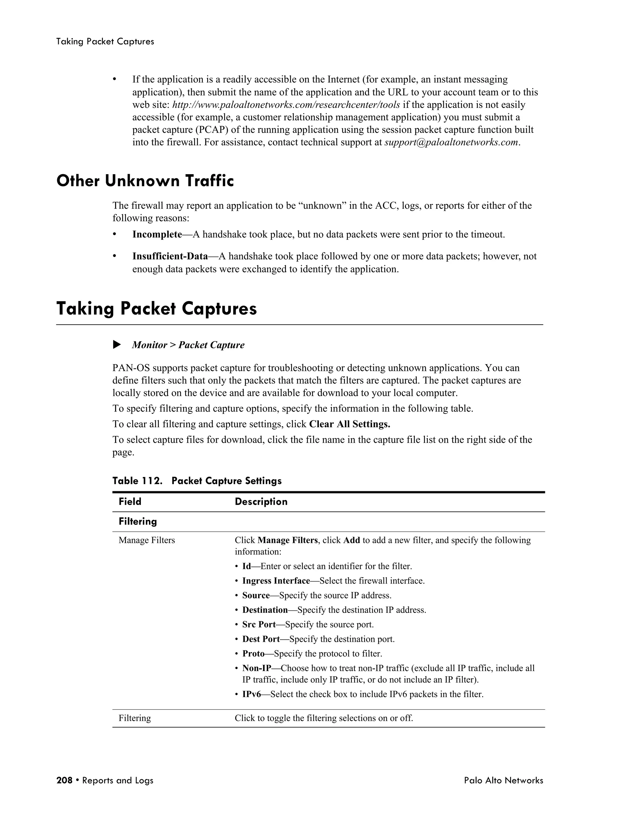 Taking Packet Captures


            •      If the application is a readily accessible on the Internet (for example, an instant messaging
                   application), then submit the name of the application and the URL to your account team or to this
                   web site: http://www.paloaltonetworks.com/researchcenter/tools if the application is not easily
                   accessible (for example, a customer relationship management application) you must submit a
                   packet capture (PCAP) of the running application using the session packet capture function built
                   into the firewall. For assistance, contact technical support at support@paloaltonetworks.com.


Other Unknown Traffic
            The firewall may report an application to be “unknown” in the ACC, logs, or reports for either of the
            following reasons:
            •      Incomplete—A handshake took place, but no data packets were sent prior to the timeout.

            •      Insufficient-Data—A handshake took place followed by one or more data packets; however, not
                   enough data packets were exchanged to identify the application.



Taking Packet Captures
            Monitor > Packet Capture

            PAN-OS supports packet capture for troubleshooting or detecting unknown applications. You can
            define filters such that only the packets that match the filters are captured. The packet captures are
            locally stored on the device and are available for download to your local computer.
            To specify filtering and capture options, specify the information in the following table.
            To clear all filtering and capture settings, click Clear All Settings.
            To select capture files for download, click the file name in the capture file list on the right side of the
            page.

            Table 112. Packet Capture Settings
                Field                      Description
                Filtering
                Manage Filters             Click Manage Filters, click Add to add a new filter, and specify the following
                                           information:
                                           • Id—Enter or select an identifier for the filter.
                                           • Ingress Interface—Select the firewall interface.
                                           • Source—Specify the source IP address.
                                           • Destination—Specify the destination IP address.
                                           • Src Port—Specify the source port.
                                           • Dest Port—Specify the destination port.
                                           • Proto—Specify the protocol to filter.
                                           • Non-IP—Choose how to treat non-IP traffic (exclude all IP traffic, include all
                                             IP traffic, include only IP traffic, or do not include an IP filter).
                                           • IPv6—Select the check box to include IPv6 packets in the filter.

                Filtering                  Click to toggle the filtering selections on or off.




208 • Reports and Logs                                                                                  Palo Alto Networks
 