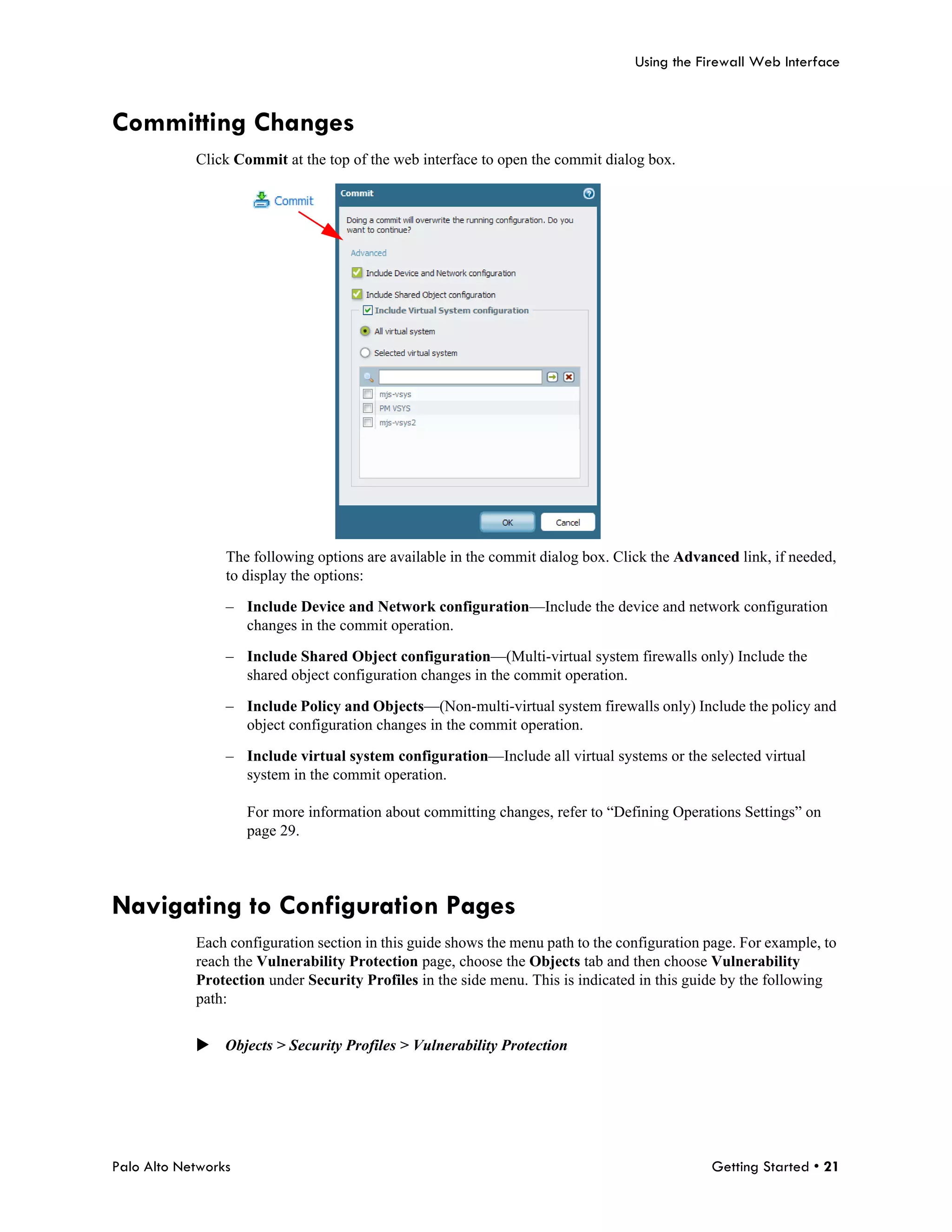 Using the Firewall Web Interface



Committing Changes
            Click Commit at the top of the web interface to open the commit dialog box.




                 The following options are available in the commit dialog box. Click the Advanced link, if needed,
                 to display the options:

                 – Include Device and Network configuration—Include the device and network configuration
                   changes in the commit operation.

                 – Include Shared Object configuration—(Multi-virtual system firewalls only) Include the
                   shared object configuration changes in the commit operation.

                 – Include Policy and Objects—(Non-multi-virtual system firewalls only) Include the policy and
                   object configuration changes in the commit operation.

                 – Include virtual system configuration—Include all virtual systems or the selected virtual
                   system in the commit operation.

                     For more information about committing changes, refer to “Defining Operations Settings” on
                     page 29.




Navigating to Configuration Pages
            Each configuration section in this guide shows the menu path to the configuration page. For example, to
            reach the Vulnerability Protection page, choose the Objects tab and then choose Vulnerability
            Protection under Security Profiles in the side menu. This is indicated in this guide by the following
            path:


            Objects > Security Profiles > Vulnerability Protection




Palo Alto Networks                                                                            Getting Started • 21
 