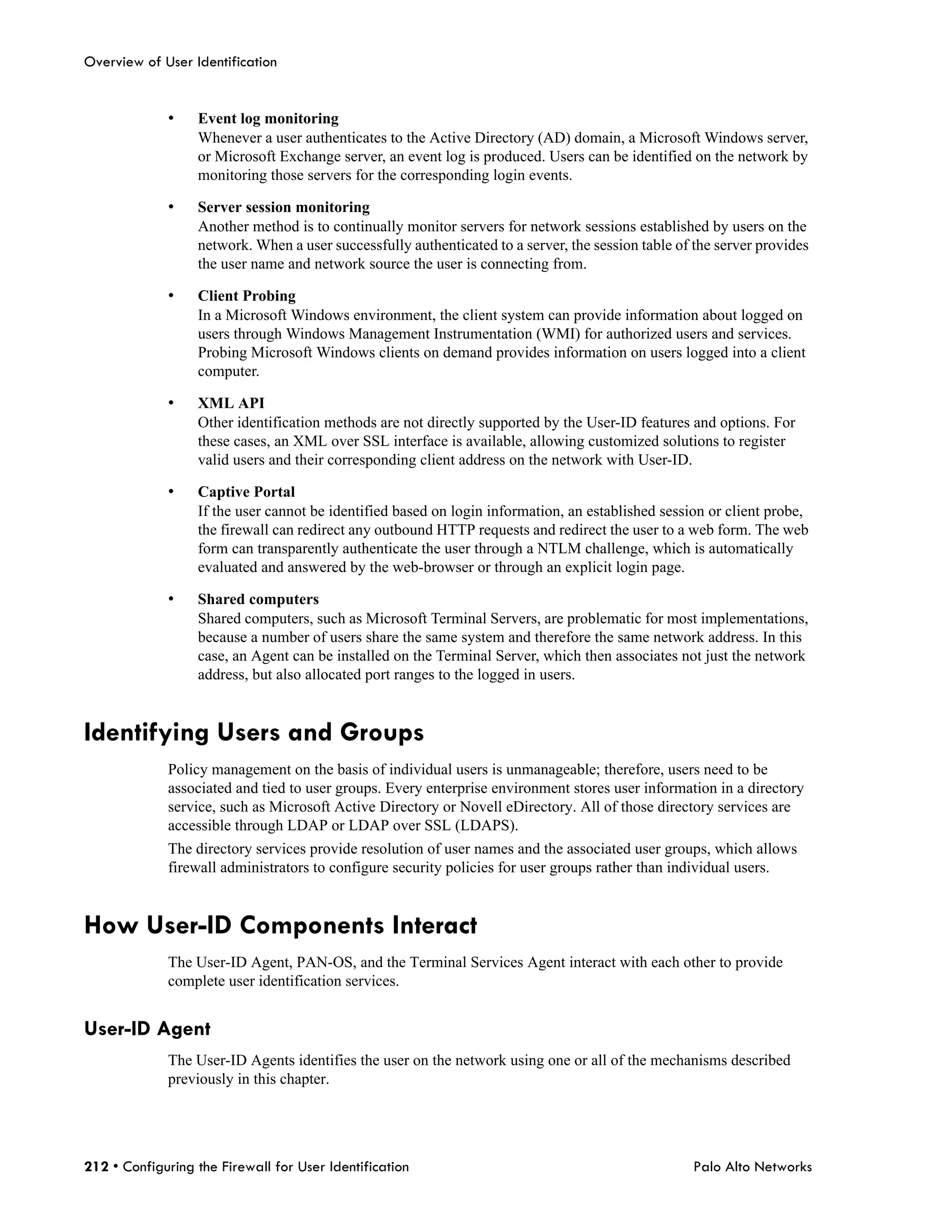Overview of User Identification


             •    Event log monitoring
                  Whenever a user authenticates to the Active Directory (AD) domain, a Microsoft Windows server,
                  or Microsoft Exchange server, an event log is produced. Users can be identified on the network by
                  monitoring those servers for the corresponding login events.

             •    Server session monitoring
                  Another method is to continually monitor servers for network sessions established by users on the
                  network. When a user successfully authenticated to a server, the session table of the server provides
                  the user name and network source the user is connecting from.

             •    Client Probing
                  In a Microsoft Windows environment, the client system can provide information about logged on
                  users through Windows Management Instrumentation (WMI) for authorized users and services.
                  Probing Microsoft Windows clients on demand provides information on users logged into a client
                  computer.

             •    XML API
                  Other identification methods are not directly supported by the User-ID features and options. For
                  these cases, an XML over SSL interface is available, allowing customized solutions to register
                  valid users and their corresponding client address on the network with User-ID.

             •    Captive Portal
                  If the user cannot be identified based on login information, an established session or client probe,
                  the firewall can redirect any outbound HTTP requests and redirect the user to a web form. The web
                  form can transparently authenticate the user through a NTLM challenge, which is automatically
                  evaluated and answered by the web-browser or through an explicit login page.

             •    Shared computers
                  Shared computers, such as Microsoft Terminal Servers, are problematic for most implementations,
                  because a number of users share the same system and therefore the same network address. In this
                  case, an Agent can be installed on the Terminal Server, which then associates not just the network
                  address, but also allocated port ranges to the logged in users.


Identifying Users and Groups
             Policy management on the basis of individual users is unmanageable; therefore, users need to be
             associated and tied to user groups. Every enterprise environment stores user information in a directory
             service, such as Microsoft Active Directory or Novell eDirectory. All of those directory services are
             accessible through LDAP or LDAP over SSL (LDAPS).
             The directory services provide resolution of user names and the associated user groups, which allows
             firewall administrators to configure security policies for user groups rather than individual users.


How User-ID Components Interact
             The User-ID Agent, PAN-OS, and the Terminal Services Agent interact with each other to provide
             complete user identification services.


User-ID Agent
             The User-ID Agents identifies the user on the network using one or all of the mechanisms described
             previously in this chapter.




212 • Configuring the Firewall for User Identification                                             Palo Alto Networks
 