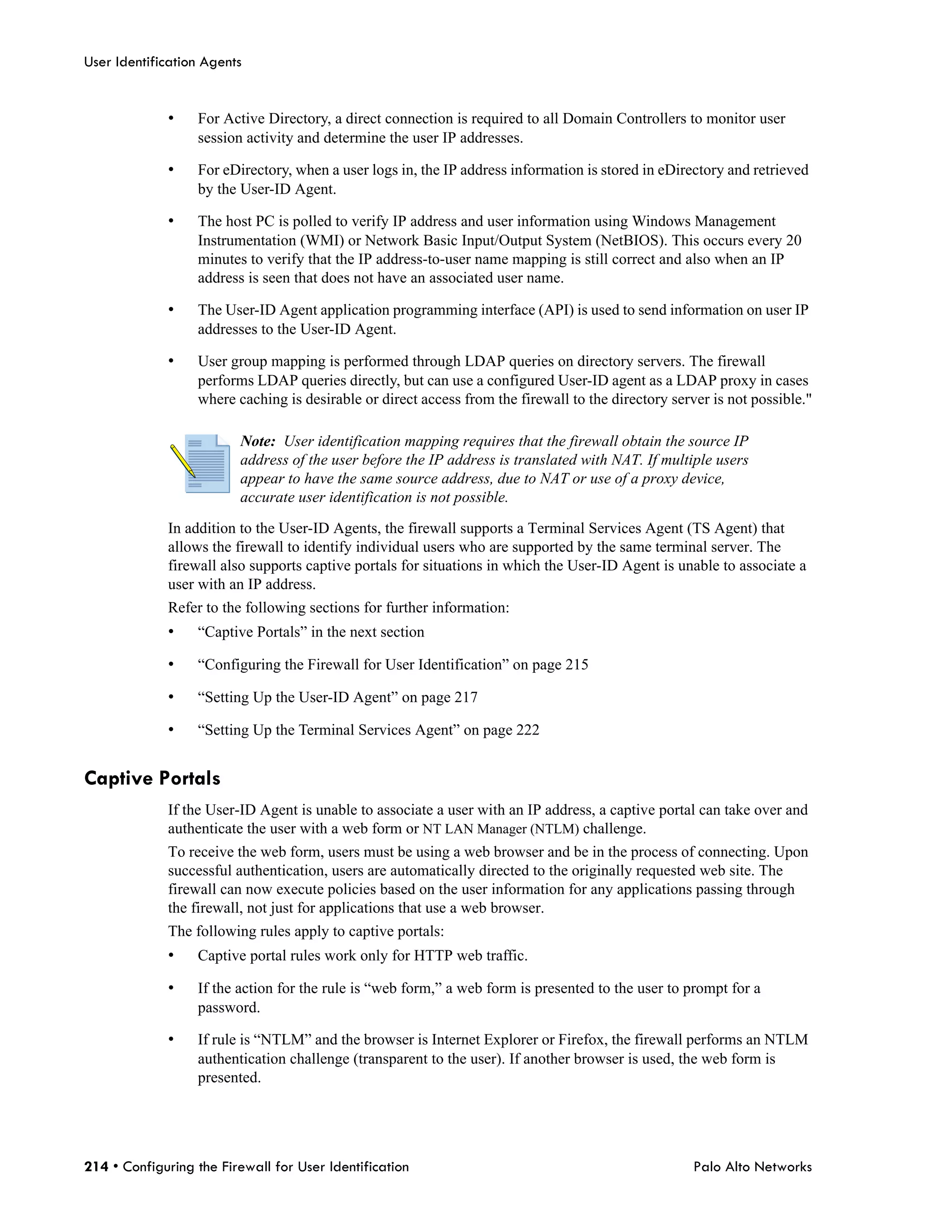 User Identification Agents


             •    For Active Directory, a direct connection is required to all Domain Controllers to monitor user
                  session activity and determine the user IP addresses.

             •    For eDirectory, when a user logs in, the IP address information is stored in eDirectory and retrieved
                  by the User-ID Agent.

             •    The host PC is polled to verify IP address and user information using Windows Management
                  Instrumentation (WMI) or Network Basic Input/Output System (NetBIOS). This occurs every 20
                  minutes to verify that the IP address-to-user name mapping is still correct and also when an IP
                  address is seen that does not have an associated user name.

             •    The User-ID Agent application programming interface (API) is used to send information on user IP
                  addresses to the User-ID Agent.

             •    User group mapping is performed through LDAP queries on directory servers. The firewall
                  performs LDAP queries directly, but can use a configured User-ID agent as a LDAP proxy in cases
                  where caching is desirable or direct access from the firewall to the directory server is not possible."

                         Note: User identification mapping requires that the firewall obtain the source IP
                         address of the user before the IP address is translated with NAT. If multiple users
                         appear to have the same source address, due to NAT or use of a proxy device,
                         accurate user identification is not possible.

             In addition to the User-ID Agents, the firewall supports a Terminal Services Agent (TS Agent) that
             allows the firewall to identify individual users who are supported by the same terminal server. The
             firewall also supports captive portals for situations in which the User-ID Agent is unable to associate a
             user with an IP address.
             Refer to the following sections for further information:
             •    “Captive Portals” in the next section

             •    “Configuring the Firewall for User Identification” on page 215

             •    “Setting Up the User-ID Agent” on page 217

             •    “Setting Up the Terminal Services Agent” on page 222


Captive Portals
             If the User-ID Agent is unable to associate a user with an IP address, a captive portal can take over and
             authenticate the user with a web form or NT LAN Manager (NTLM) challenge.
             To receive the web form, users must be using a web browser and be in the process of connecting. Upon
             successful authentication, users are automatically directed to the originally requested web site. The
             firewall can now execute policies based on the user information for any applications passing through
             the firewall, not just for applications that use a web browser.
             The following rules apply to captive portals:
             •    Captive portal rules work only for HTTP web traffic.

             •    If the action for the rule is “web form,” a web form is presented to the user to prompt for a
                  password.

             •    If rule is “NTLM” and the browser is Internet Explorer or Firefox, the firewall performs an NTLM
                  authentication challenge (transparent to the user). If another browser is used, the web form is
                  presented.




214 • Configuring the Firewall for User Identification                                               Palo Alto Networks
 