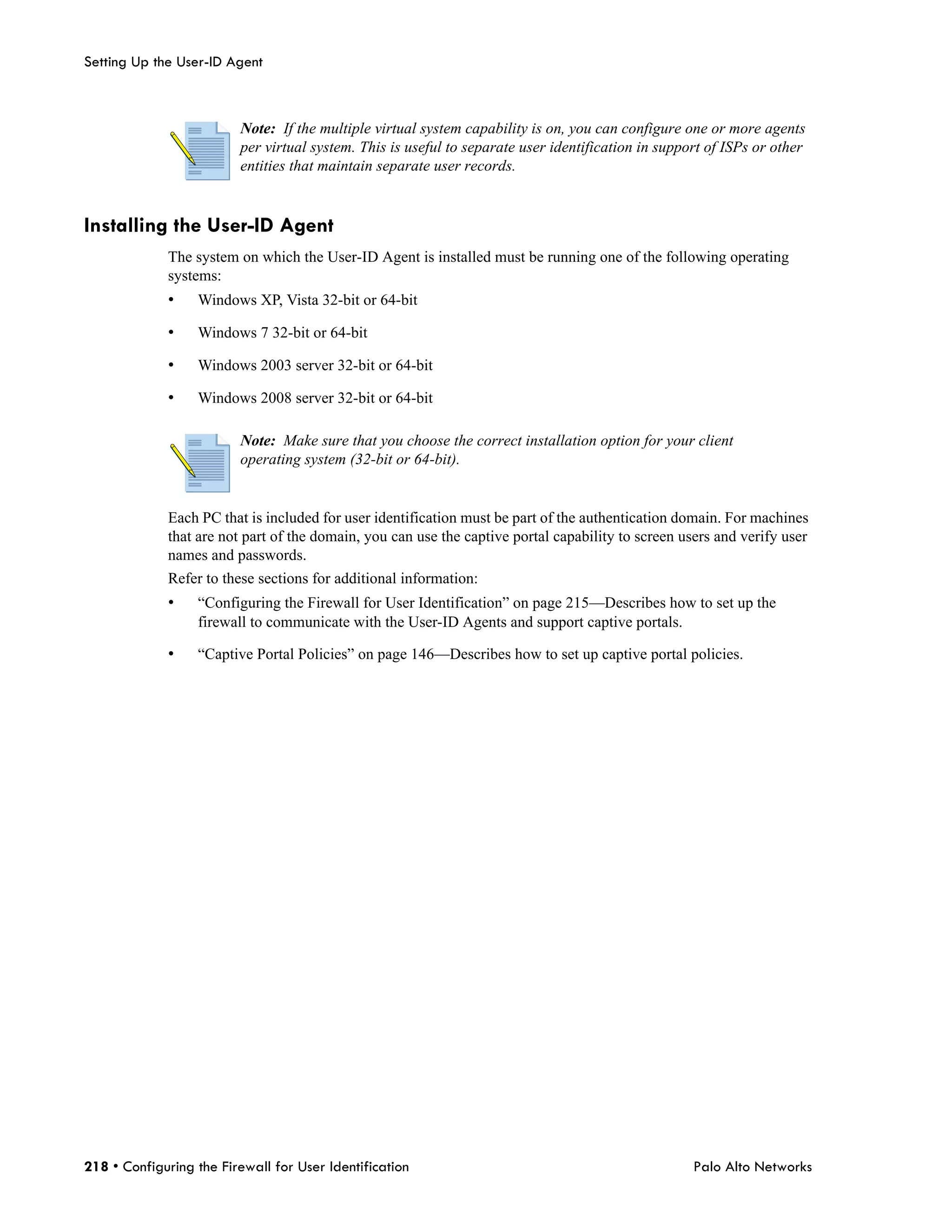 Setting Up the User-ID Agent



                         Note: If the multiple virtual system capability is on, you can configure one or more agents
                         per virtual system. This is useful to separate user identification in support of ISPs or other
                         entities that maintain separate user records.


Installing the User-ID Agent
             The system on which the User-ID Agent is installed must be running one of the following operating
             systems:
             •    Windows XP, Vista 32-bit or 64-bit

             •    Windows 7 32-bit or 64-bit

             •    Windows 2003 server 32-bit or 64-bit

             •    Windows 2008 server 32-bit or 64-bit

                         Note: Make sure that you choose the correct installation option for your client
                         operating system (32-bit or 64-bit).


             Each PC that is included for user identification must be part of the authentication domain. For machines
             that are not part of the domain, you can use the captive portal capability to screen users and verify user
             names and passwords.
             Refer to these sections for additional information:
             •    “Configuring the Firewall for User Identification” on page 215—Describes how to set up the
                  firewall to communicate with the User-ID Agents and support captive portals.

             •    “Captive Portal Policies” on page 146—Describes how to set up captive portal policies.




218 • Configuring the Firewall for User Identification                                              Palo Alto Networks
 