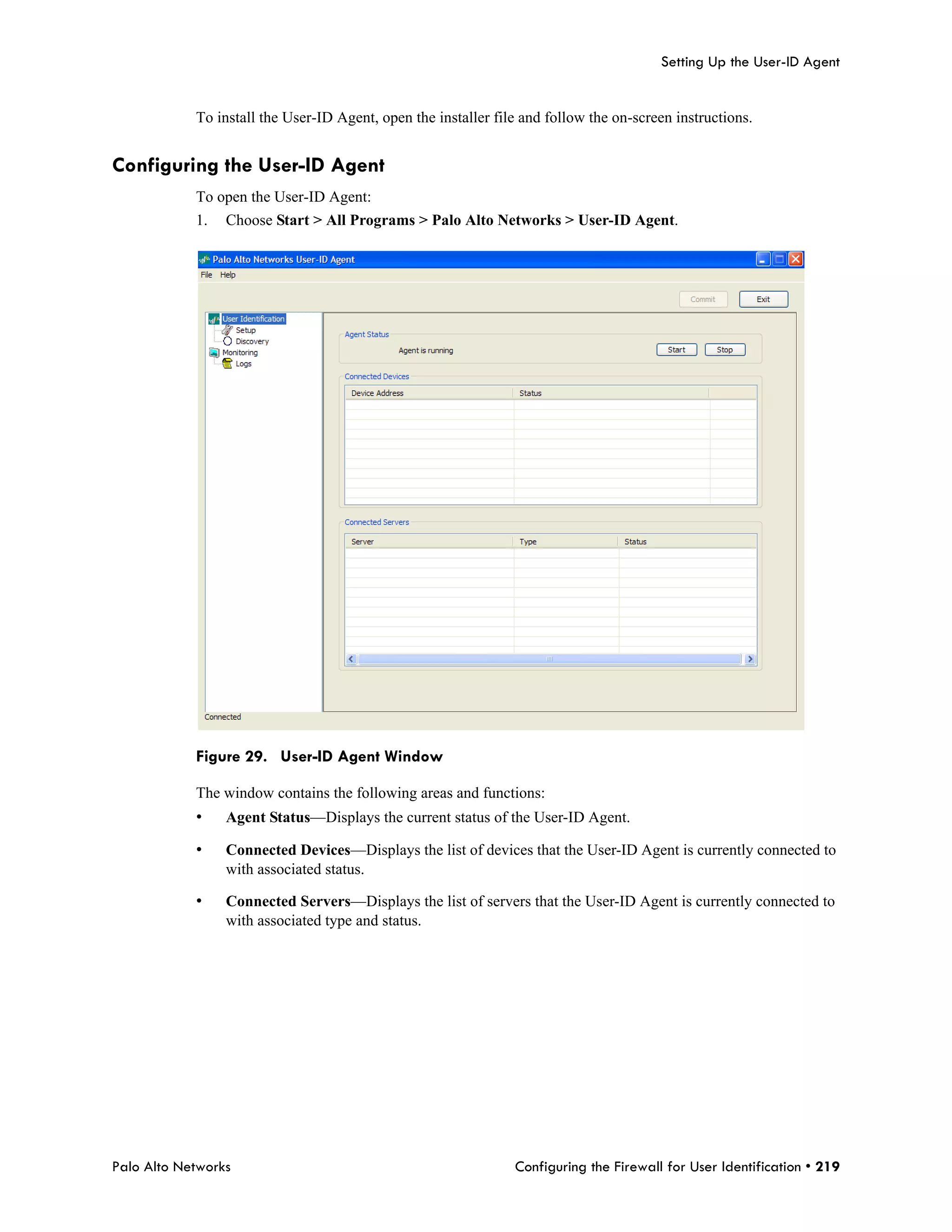 Setting Up the User-ID Agent


            To install the User-ID Agent, open the installer file and follow the on-screen instructions.


Configuring the User-ID Agent
            To open the User-ID Agent:
            1.   Choose Start > All Programs > Palo Alto Networks > User-ID Agent.




            Figure 29. User-ID Agent Window

            The window contains the following areas and functions:
            •    Agent Status—Displays the current status of the User-ID Agent.

            •    Connected Devices—Displays the list of devices that the User-ID Agent is currently connected to
                 with associated status.

            •    Connected Servers—Displays the list of servers that the User-ID Agent is currently connected to
                 with associated type and status.




Palo Alto Networks                                              Configuring the Firewall for User Identification • 219
 