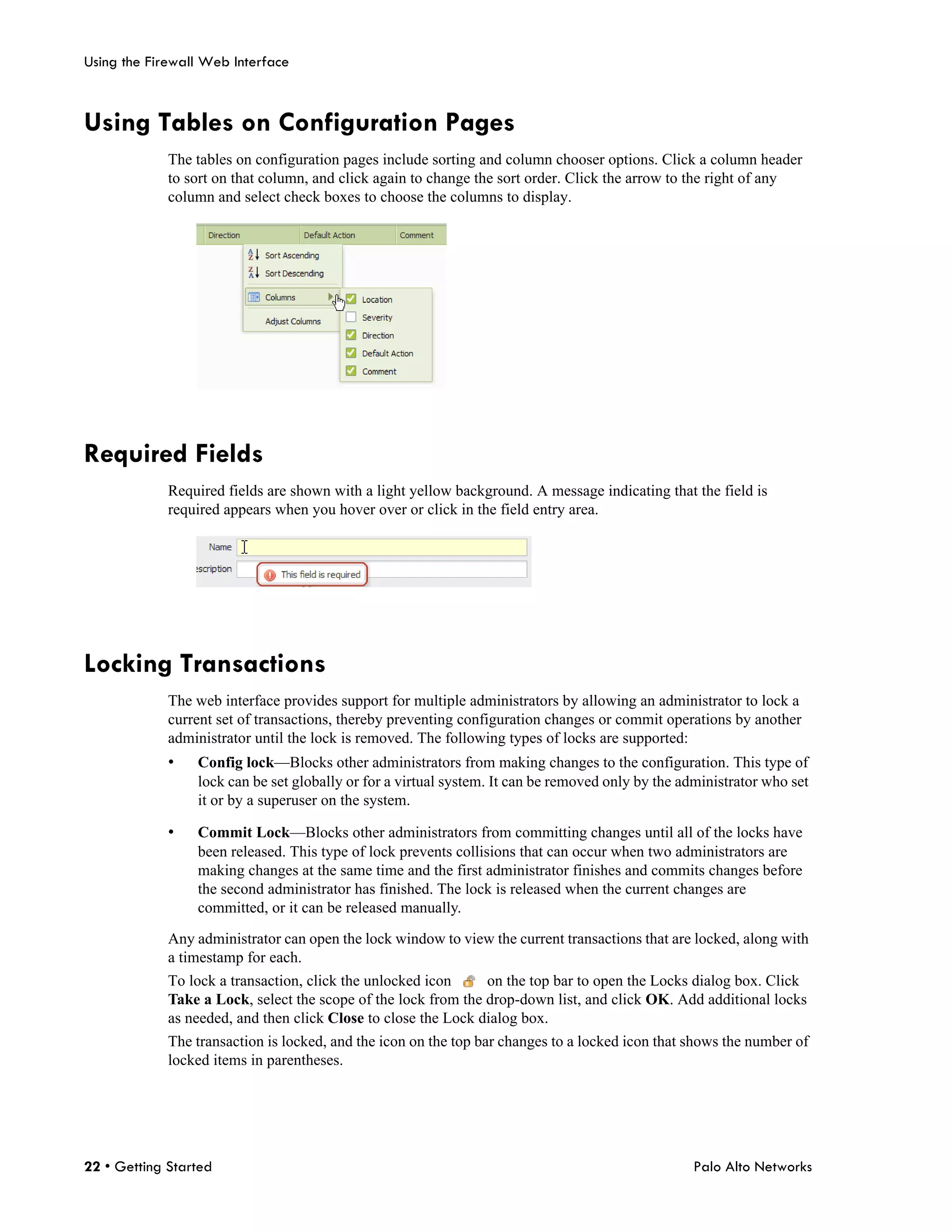 Using the Firewall Web Interface



Using Tables on Configuration Pages
             The tables on configuration pages include sorting and column chooser options. Click a column header
             to sort on that column, and click again to change the sort order. Click the arrow to the right of any
             column and select check boxes to choose the columns to display.




Required Fields
             Required fields are shown with a light yellow background. A message indicating that the field is
             required appears when you hover over or click in the field entry area.




Locking Transactions
             The web interface provides support for multiple administrators by allowing an administrator to lock a
             current set of transactions, thereby preventing configuration changes or commit operations by another
             administrator until the lock is removed. The following types of locks are supported:
             •   Config lock—Blocks other administrators from making changes to the configuration. This type of
                 lock can be set globally or for a virtual system. It can be removed only by the administrator who set
                 it or by a superuser on the system.

             •   Commit Lock—Blocks other administrators from committing changes until all of the locks have
                 been released. This type of lock prevents collisions that can occur when two administrators are
                 making changes at the same time and the first administrator finishes and commits changes before
                 the second administrator has finished. The lock is released when the current changes are
                 committed, or it can be released manually.

             Any administrator can open the lock window to view the current transactions that are locked, along with
             a timestamp for each.
             To lock a transaction, click the unlocked icon     on the top bar to open the Locks dialog box. Click
             Take a Lock, select the scope of the lock from the drop-down list, and click OK. Add additional locks
             as needed, and then click Close to close the Lock dialog box.
             The transaction is locked, and the icon on the top bar changes to a locked icon that shows the number of
             locked items in parentheses.




22 • Getting Started                                                                              Palo Alto Networks
 