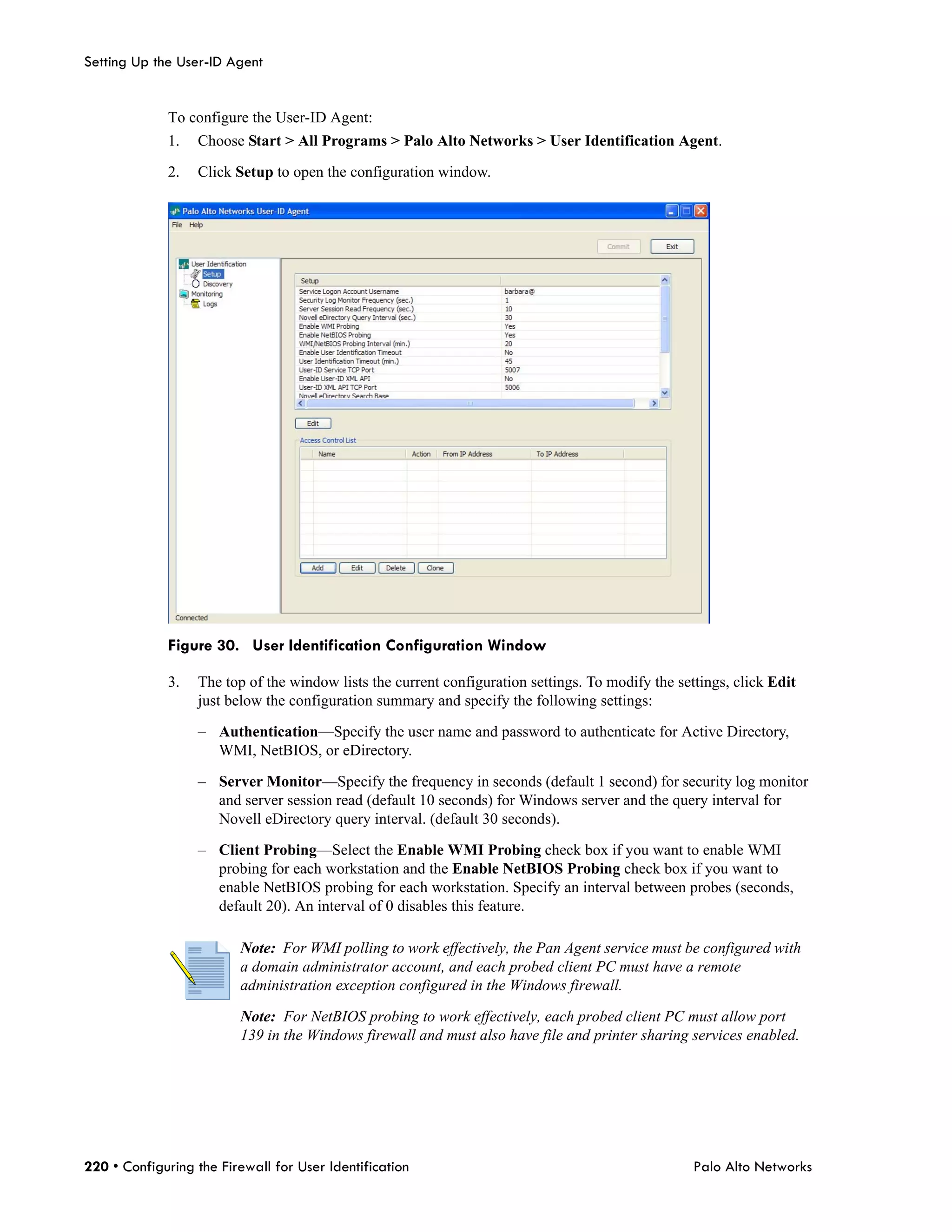 Setting Up the User-ID Agent


             To configure the User-ID Agent:
             1.   Choose Start > All Programs > Palo Alto Networks > User Identification Agent.

             2.   Click Setup to open the configuration window.




             Figure 30. User Identification Configuration Window

             3.   The top of the window lists the current configuration settings. To modify the settings, click Edit
                  just below the configuration summary and specify the following settings:

                  – Authentication—Specify the user name and password to authenticate for Active Directory,
                    WMI, NetBIOS, or eDirectory.

                  – Server Monitor—Specify the frequency in seconds (default 1 second) for security log monitor
                    and server session read (default 10 seconds) for Windows server and the query interval for
                    Novell eDirectory query interval. (default 30 seconds).

                  – Client Probing—Select the Enable WMI Probing check box if you want to enable WMI
                    probing for each workstation and the Enable NetBIOS Probing check box if you want to
                    enable NetBIOS probing for each workstation. Specify an interval between probes (seconds,
                    default 20). An interval of 0 disables this feature.

                         Note: For WMI polling to work effectively, the Pan Agent service must be configured with
                         a domain administrator account, and each probed client PC must have a remote
                         administration exception configured in the Windows firewall.

                         Note: For NetBIOS probing to work effectively, each probed client PC must allow port
                         139 in the Windows firewall and must also have file and printer sharing services enabled.




220 • Configuring the Firewall for User Identification                                             Palo Alto Networks
 