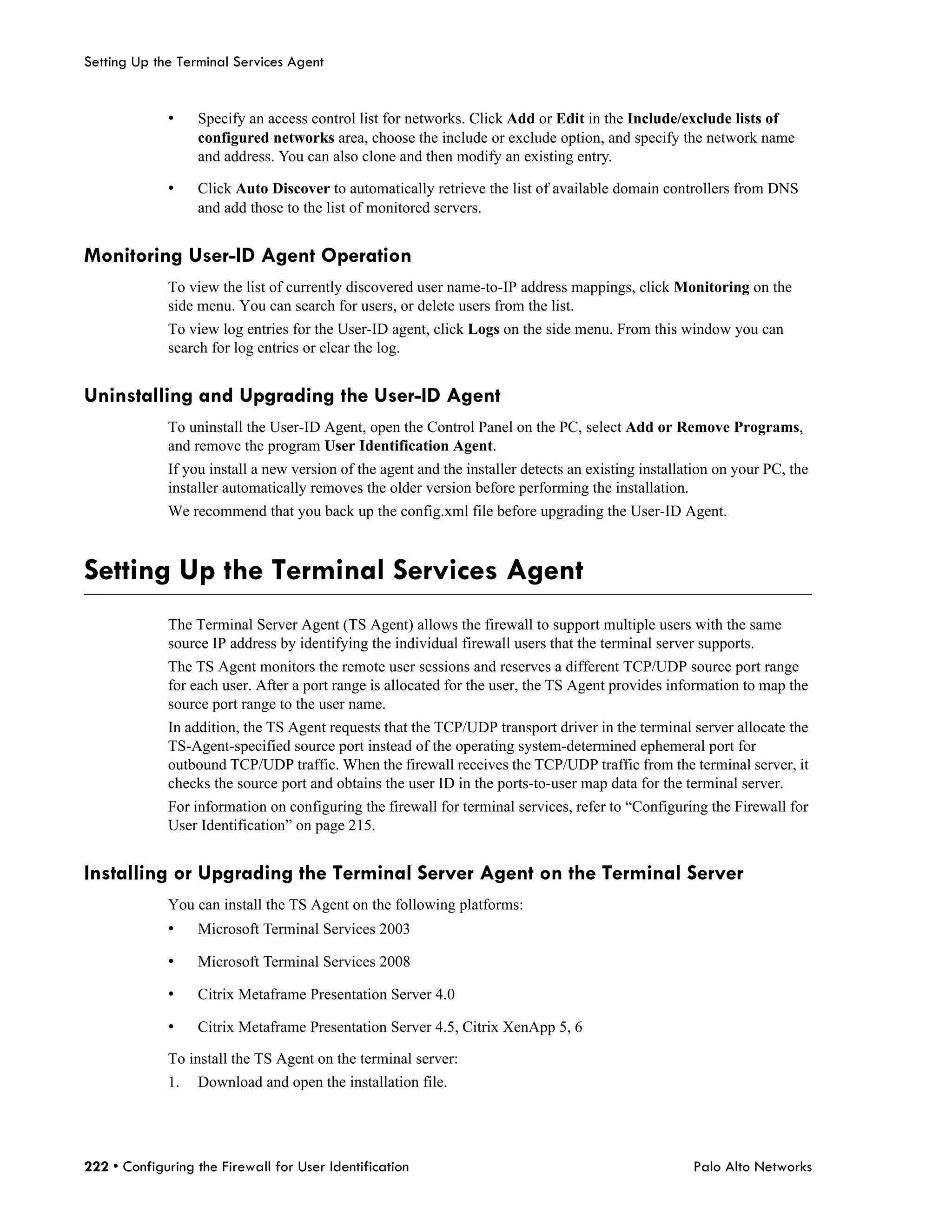 Setting Up the Terminal Services Agent


             •    Specify an access control list for networks. Click Add or Edit in the Include/exclude lists of
                  configured networks area, choose the include or exclude option, and specify the network name
                  and address. You can also clone and then modify an existing entry.

             •    Click Auto Discover to automatically retrieve the list of available domain controllers from DNS
                  and add those to the list of monitored servers.


Monitoring User-ID Agent Operation
             To view the list of currently discovered user name-to-IP address mappings, click Monitoring on the
             side menu. You can search for users, or delete users from the list.
             To view log entries for the User-ID agent, click Logs on the side menu. From this window you can
             search for log entries or clear the log.


Uninstalling and Upgrading the User-ID Agent
             To uninstall the User-ID Agent, open the Control Panel on the PC, select Add or Remove Programs,
             and remove the program User Identification Agent.
             If you install a new version of the agent and the installer detects an existing installation on your PC, the
             installer automatically removes the older version before performing the installation.
             We recommend that you back up the config.xml file before upgrading the User-ID Agent.



Setting Up the Terminal Services Agent
             The Terminal Server Agent (TS Agent) allows the firewall to support multiple users with the same
             source IP address by identifying the individual firewall users that the terminal server supports.
             The TS Agent monitors the remote user sessions and reserves a different TCP/UDP source port range
             for each user. After a port range is allocated for the user, the TS Agent provides information to map the
             source port range to the user name.
             In addition, the TS Agent requests that the TCP/UDP transport driver in the terminal server allocate the
             TS-Agent-specified source port instead of the operating system-determined ephemeral port for
             outbound TCP/UDP traffic. When the firewall receives the TCP/UDP traffic from the terminal server, it
             checks the source port and obtains the user ID in the ports-to-user map data for the terminal server.
             For information on configuring the firewall for terminal services, refer to “Configuring the Firewall for
             User Identification” on page 215.


Installing or Upgrading the Terminal Server Agent on the Terminal Server
             You can install the TS Agent on the following platforms:
             •    Microsoft Terminal Services 2003

             •    Microsoft Terminal Services 2008

             •    Citrix Metaframe Presentation Server 4.0

             •    Citrix Metaframe Presentation Server 4.5, Citrix XenApp 5, 6

             To install the TS Agent on the terminal server:
             1.   Download and open the installation file.




222 • Configuring the Firewall for User Identification                                               Palo Alto Networks
 