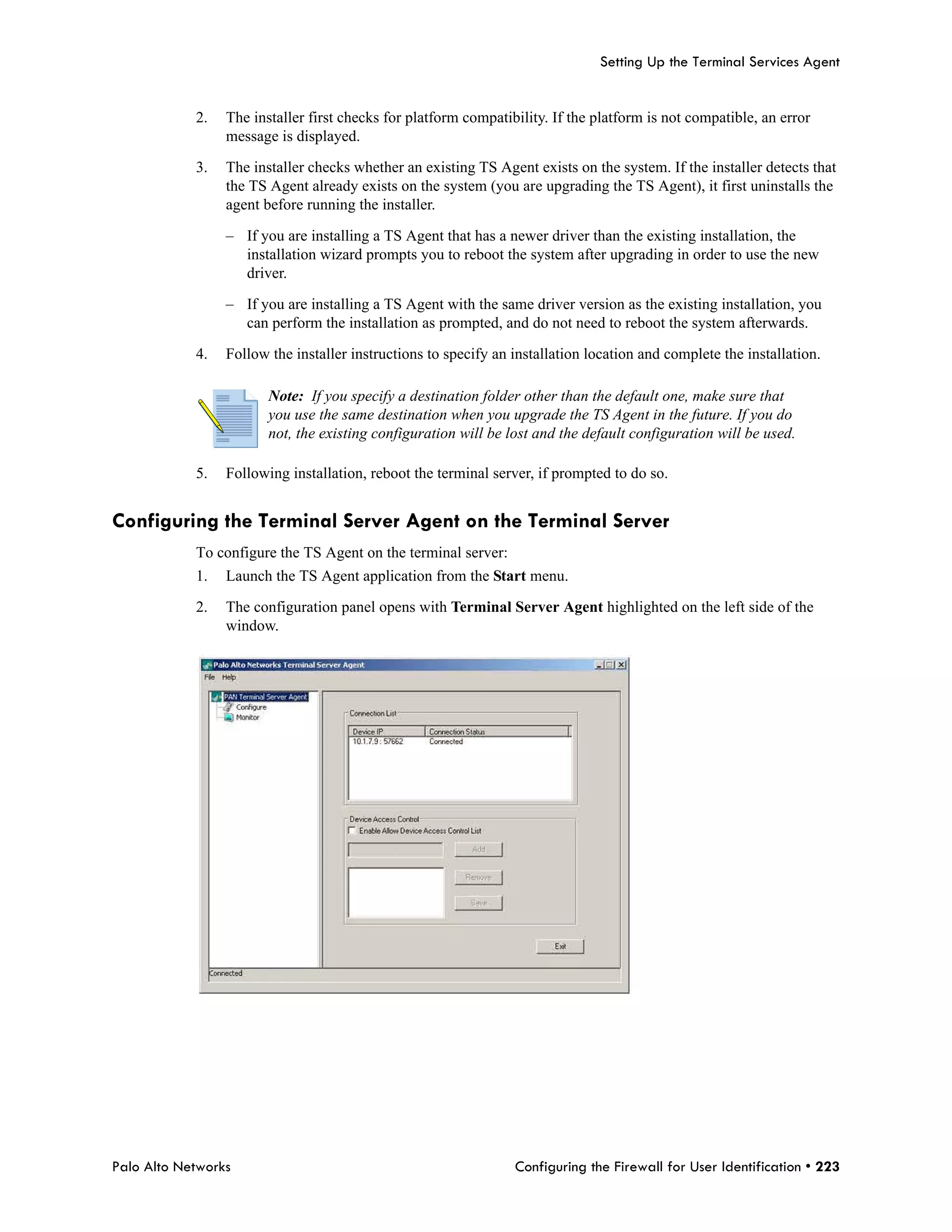 Setting Up the Terminal Services Agent


            2.   The installer first checks for platform compatibility. If the platform is not compatible, an error
                 message is displayed.

            3.   The installer checks whether an existing TS Agent exists on the system. If the installer detects that
                 the TS Agent already exists on the system (you are upgrading the TS Agent), it first uninstalls the
                 agent before running the installer.

                 – If you are installing a TS Agent that has a newer driver than the existing installation, the
                   installation wizard prompts you to reboot the system after upgrading in order to use the new
                   driver.

                 – If you are installing a TS Agent with the same driver version as the existing installation, you
                   can perform the installation as prompted, and do not need to reboot the system afterwards.

            4.   Follow the installer instructions to specify an installation location and complete the installation.

                        Note: If you specify a destination folder other than the default one, make sure that
                        you use the same destination when you upgrade the TS Agent in the future. If you do
                        not, the existing configuration will be lost and the default configuration will be used.

            5.   Following installation, reboot the terminal server, if prompted to do so.


Configuring the Terminal Server Agent on the Terminal Server
            To configure the TS Agent on the terminal server:
            1.   Launch the TS Agent application from the Start menu.

            2.   The configuration panel opens with Terminal Server Agent highlighted on the left side of the
                 window.




Palo Alto Networks                                               Configuring the Firewall for User Identification • 223
 