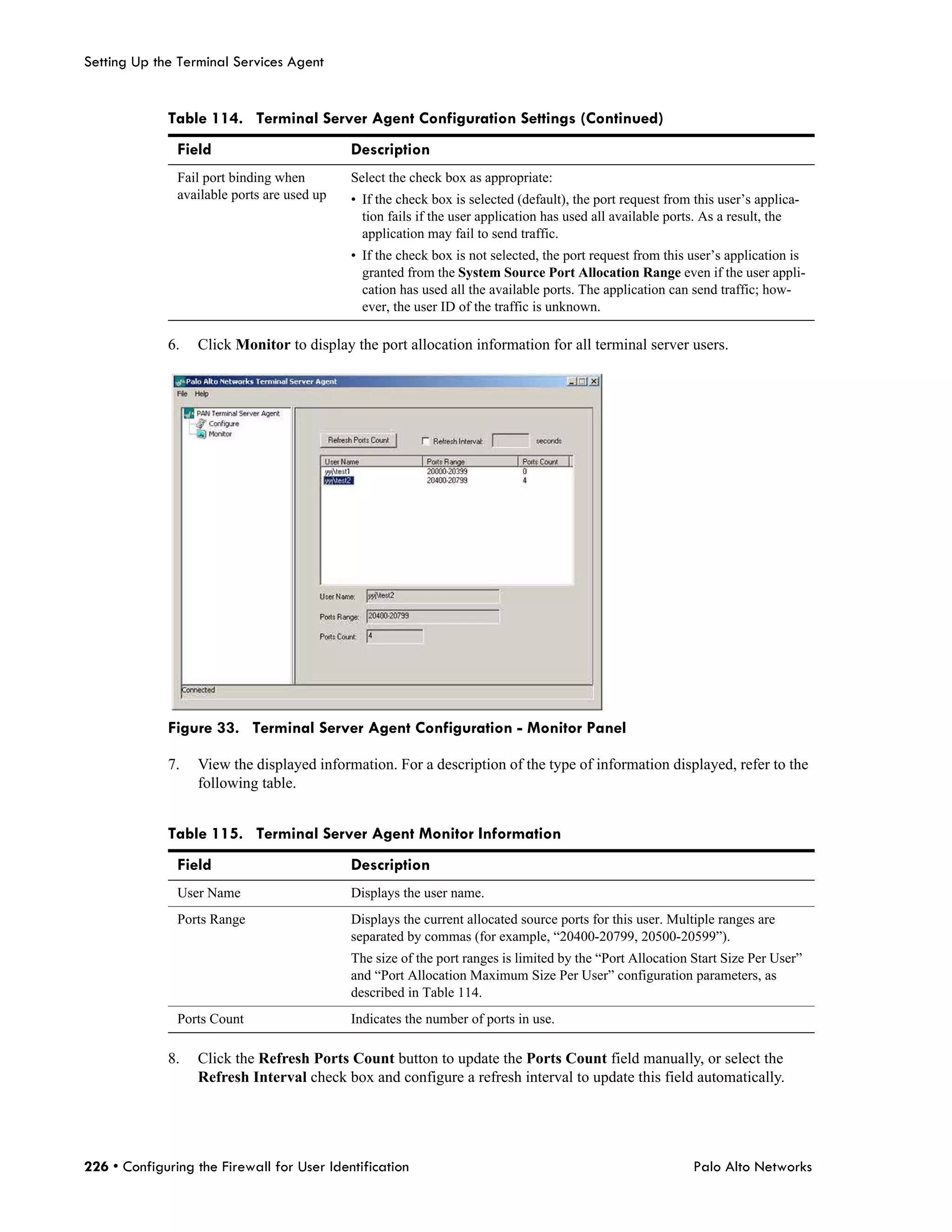 Setting Up the Terminal Services Agent


             Table 114. Terminal Server Agent Configuration Settings (Continued)
               Field                         Description
               Fail port binding when        Select the check box as appropriate:
               available ports are used up   • If the check box is selected (default), the port request from this user’s applica-
                                               tion fails if the user application has used all available ports. As a result, the
                                               application may fail to send traffic.
                                             • If the check box is not selected, the port request from this user’s application is
                                               granted from the System Source Port Allocation Range even if the user appli-
                                               cation has used all the available ports. The application can send traffic; how-
                                               ever, the user ID of the traffic is unknown.

             6.   Click Monitor to display the port allocation information for all terminal server users.




             Figure 33. Terminal Server Agent Configuration - Monitor Panel

             7.   View the displayed information. For a description of the type of information displayed, refer to the
                  following table.


             Table 115. Terminal Server Agent Monitor Information
               Field                         Description
               User Name                     Displays the user name.
               Ports Range                   Displays the current allocated source ports for this user. Multiple ranges are
                                             separated by commas (for example, “20400-20799, 20500-20599”).
                                             The size of the port ranges is limited by the “Port Allocation Start Size Per User”
                                             and “Port Allocation Maximum Size Per User” configuration parameters, as
                                             described in Table 114.
               Ports Count                   Indicates the number of ports in use.

             8.   Click the Refresh Ports Count button to update the Ports Count field manually, or select the
                  Refresh Interval check box and configure a refresh interval to update this field automatically.




226 • Configuring the Firewall for User Identification                                                       Palo Alto Networks
 