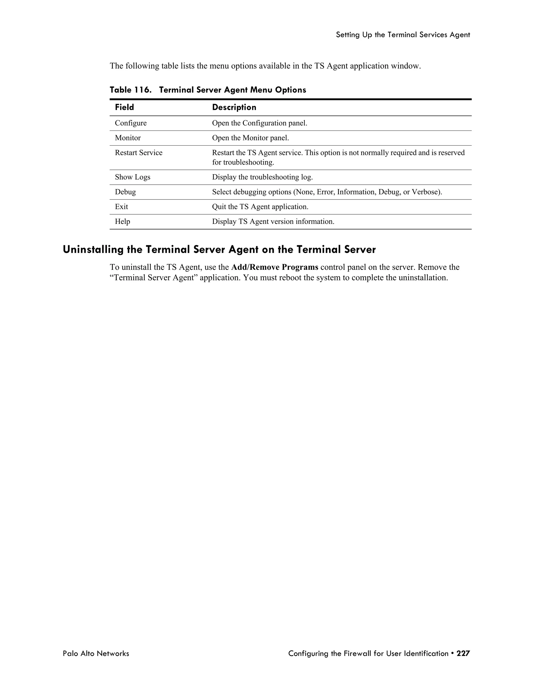 Setting Up the Terminal Services Agent


            The following table lists the menu options available in the TS Agent application window.

            Table 116. Terminal Server Agent Menu Options
              Field                     Description
              Configure                 Open the Configuration panel.
              Monitor                   Open the Monitor panel.
              Restart Service           Restart the TS Agent service. This option is not normally required and is reserved
                                        for troubleshooting.
              Show Logs                 Display the troubleshooting log.
              Debug                     Select debugging options (None, Error, Information, Debug, or Verbose).
              Exit                      Quit the TS Agent application.
              Help                      Display TS Agent version information.


Uninstalling the Terminal Server Agent on the Terminal Server
            To uninstall the TS Agent, use the Add/Remove Programs control panel on the server. Remove the
            “Terminal Server Agent” application. You must reboot the system to complete the uninstallation.




Palo Alto Networks                                              Configuring the Firewall for User Identification • 227
 
