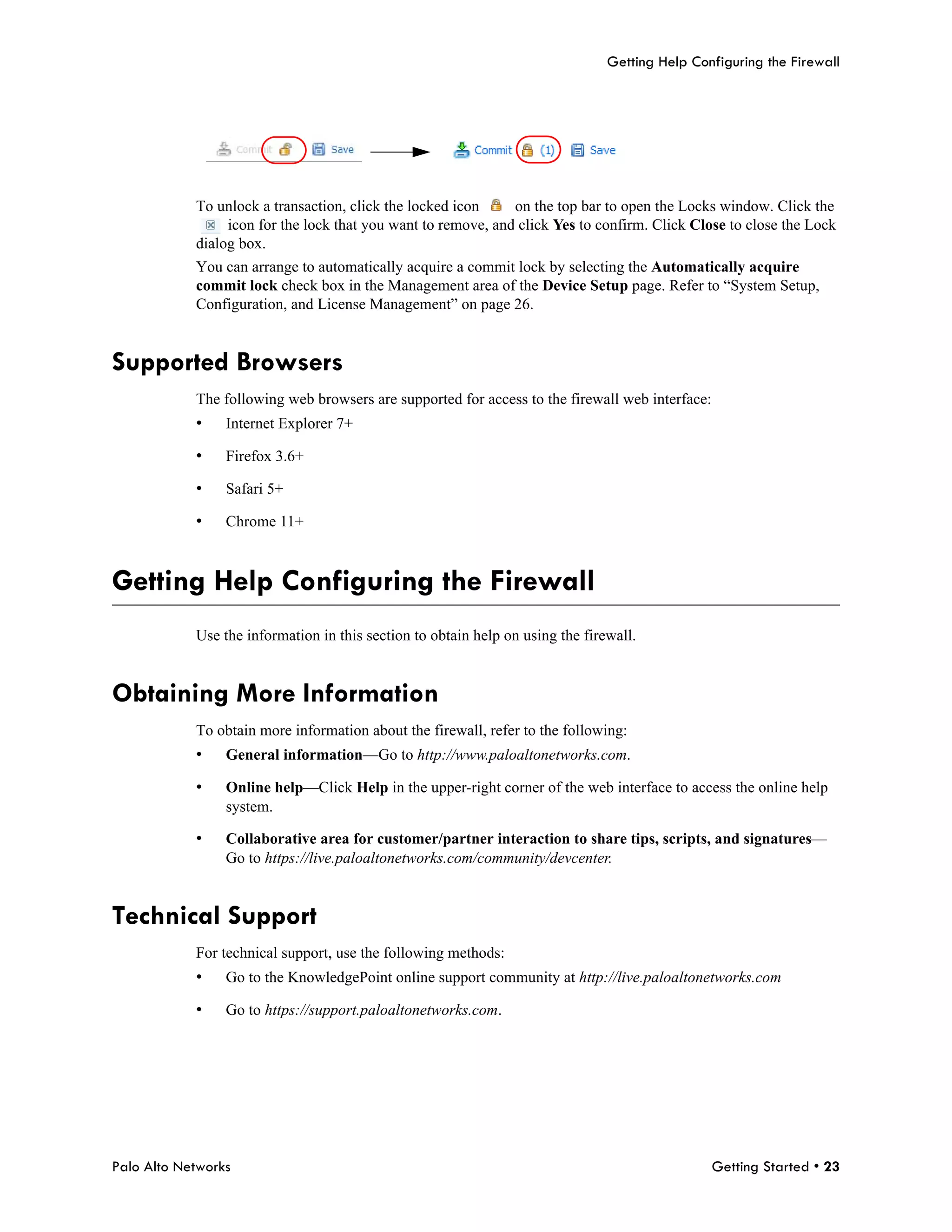 Getting Help Configuring the Firewall




            To unlock a transaction, click the locked icon     on the top bar to open the Locks window. Click the
                 icon for the lock that you want to remove, and click Yes to confirm. Click Close to close the Lock
            dialog box.
            You can arrange to automatically acquire a commit lock by selecting the Automatically acquire
            commit lock check box in the Management area of the Device Setup page. Refer to “System Setup,
            Configuration, and License Management” on page 26.


Supported Browsers
            The following web browsers are supported for access to the firewall web interface:
            •    Internet Explorer 7+

            •    Firefox 3.6+

            •    Safari 5+

            •    Chrome 11+



Getting Help Configuring the Firewall
            Use the information in this section to obtain help on using the firewall.


Obtaining More Information
            To obtain more information about the firewall, refer to the following:
            •    General information—Go to http://www.paloaltonetworks.com.

            •    Online help—Click Help in the upper-right corner of the web interface to access the online help
                 system.

            •    Collaborative area for customer/partner interaction to share tips, scripts, and signatures—
                 Go to https://live.paloaltonetworks.com/community/devcenter.


Technical Support
            For technical support, use the following methods:
            •    Go to the KnowledgePoint online support community at http://live.paloaltonetworks.com

            •    Go to https://support.paloaltonetworks.com.




Palo Alto Networks                                                                               Getting Started • 23
 