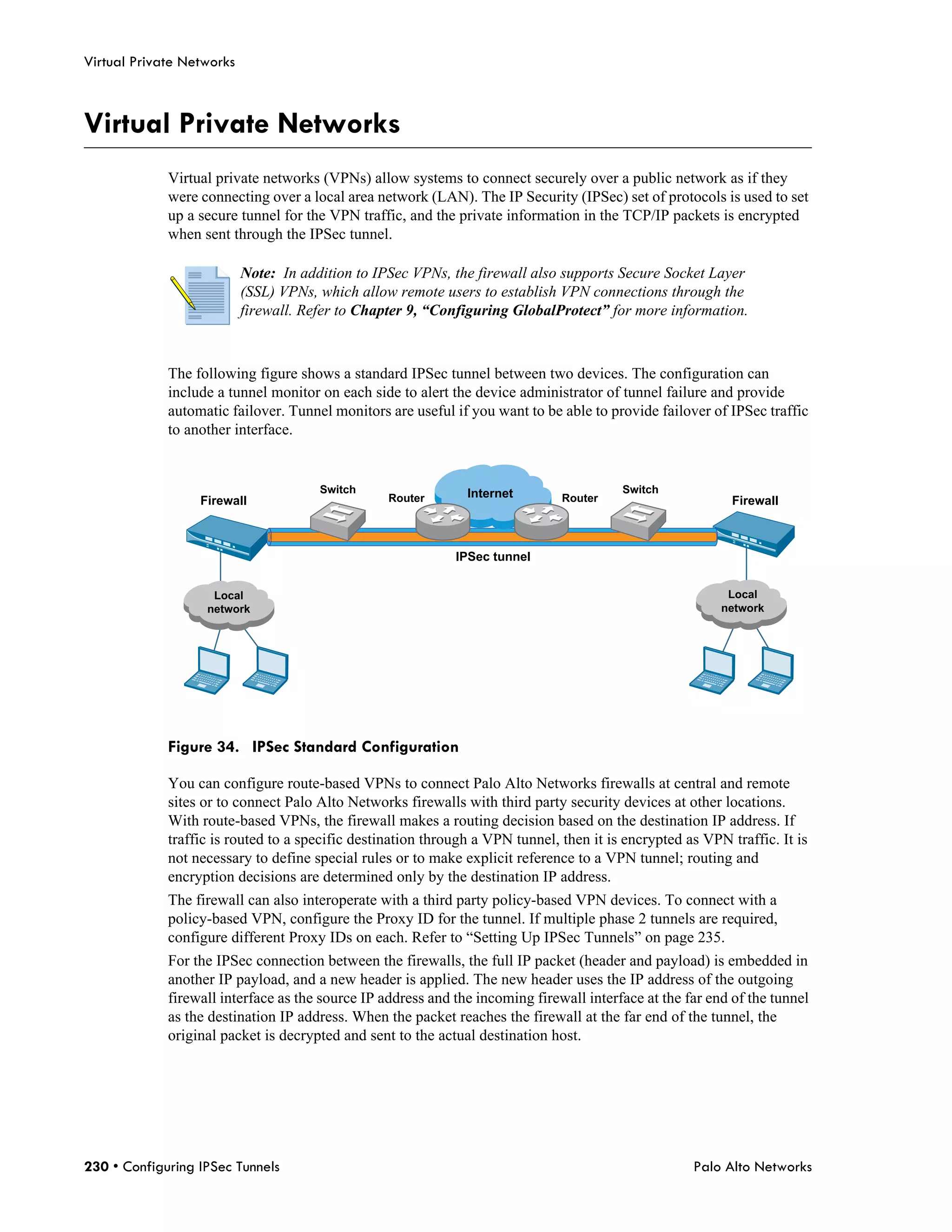 Virtual Private Networks



Virtual Private Networks
             Virtual private networks (VPNs) allow systems to connect securely over a public network as if they
             were connecting over a local area network (LAN). The IP Security (IPSec) set of protocols is used to set
             up a secure tunnel for the VPN traffic, and the private information in the TCP/IP packets is encrypted
             when sent through the IPSec tunnel.

                           Note: In addition to IPSec VPNs, the firewall also supports Secure Socket Layer
                           (SSL) VPNs, which allow remote users to establish VPN connections through the
                           firewall. Refer to Chapter 9, “Configuring GlobalProtect” for more information.



             The following figure shows a standard IPSec tunnel between two devices. The configuration can
             include a tunnel monitor on each side to alert the device administrator of tunnel failure and provide
             automatic failover. Tunnel monitors are useful if you want to be able to provide failover of IPSec traffic
             to another interface.


                                       Switch                  Internet                  Switch
                  Firewall                        Router                       Router                       Firewall



                                                             IPSec tunnel


                    Local                                                                                  Local
                   network                                                                                network




             Figure 34. IPSec Standard Configuration

             You can configure route-based VPNs to connect Palo Alto Networks firewalls at central and remote
             sites or to connect Palo Alto Networks firewalls with third party security devices at other locations.
             With route-based VPNs, the firewall makes a routing decision based on the destination IP address. If
             traffic is routed to a specific destination through a VPN tunnel, then it is encrypted as VPN traffic. It is
             not necessary to define special rules or to make explicit reference to a VPN tunnel; routing and
             encryption decisions are determined only by the destination IP address.
             The firewall can also interoperate with a third party policy-based VPN devices. To connect with a
             policy-based VPN, configure the Proxy ID for the tunnel. If multiple phase 2 tunnels are required,
             configure different Proxy IDs on each. Refer to “Setting Up IPSec Tunnels” on page 235.
             For the IPSec connection between the firewalls, the full IP packet (header and payload) is embedded in
             another IP payload, and a new header is applied. The new header uses the IP address of the outgoing
             firewall interface as the source IP address and the incoming firewall interface at the far end of the tunnel
             as the destination IP address. When the packet reaches the firewall at the far end of the tunnel, the
             original packet is decrypted and sent to the actual destination host.




230 • Configuring IPSec Tunnels                                                                      Palo Alto Networks
 