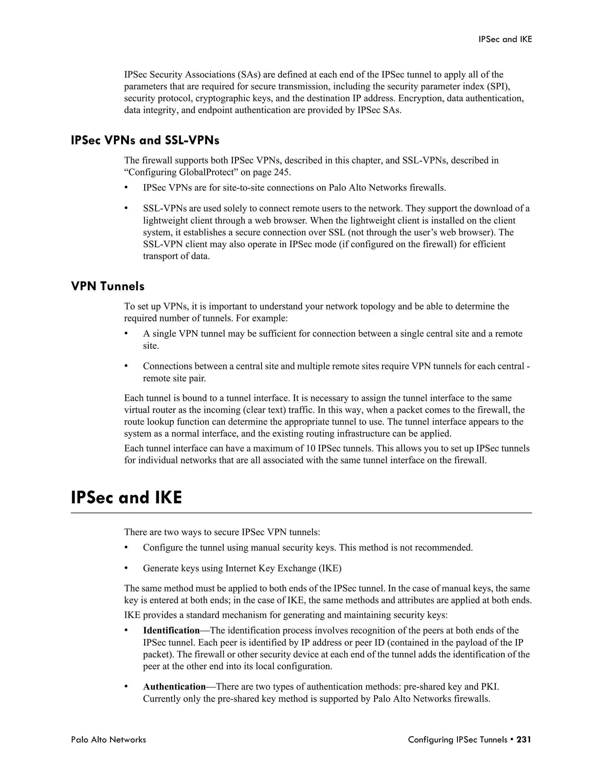 IPSec and IKE


            IPSec Security Associations (SAs) are defined at each end of the IPSec tunnel to apply all of the
            parameters that are required for secure transmission, including the security parameter index (SPI),
            security protocol, cryptographic keys, and the destination IP address. Encryption, data authentication,
            data integrity, and endpoint authentication are provided by IPSec SAs.


IPSec VPNs and SSL-VPNs
            The firewall supports both IPSec VPNs, described in this chapter, and SSL-VPNs, described in
            “Configuring GlobalProtect” on page 245.
            •    IPSec VPNs are for site-to-site connections on Palo Alto Networks firewalls.

            •    SSL-VPNs are used solely to connect remote users to the network. They support the download of a
                 lightweight client through a web browser. When the lightweight client is installed on the client
                 system, it establishes a secure connection over SSL (not through the user’s web browser). The
                 SSL-VPN client may also operate in IPSec mode (if configured on the firewall) for efficient
                 transport of data.


VPN Tunnels
            To set up VPNs, it is important to understand your network topology and be able to determine the
            required number of tunnels. For example:
            •    A single VPN tunnel may be sufficient for connection between a single central site and a remote
                 site.

            •    Connections between a central site and multiple remote sites require VPN tunnels for each central -
                 remote site pair.

            Each tunnel is bound to a tunnel interface. It is necessary to assign the tunnel interface to the same
            virtual router as the incoming (clear text) traffic. In this way, when a packet comes to the firewall, the
            route lookup function can determine the appropriate tunnel to use. The tunnel interface appears to the
            system as a normal interface, and the existing routing infrastructure can be applied.
            Each tunnel interface can have a maximum of 10 IPSec tunnels. This allows you to set up IPSec tunnels
            for individual networks that are all associated with the same tunnel interface on the firewall.



IPSec and IKE
            There are two ways to secure IPSec VPN tunnels:
            •    Configure the tunnel using manual security keys. This method is not recommended.

            •    Generate keys using Internet Key Exchange (IKE)

            The same method must be applied to both ends of the IPSec tunnel. In the case of manual keys, the same
            key is entered at both ends; in the case of IKE, the same methods and attributes are applied at both ends.
            IKE provides a standard mechanism for generating and maintaining security keys:
            •    Identification—The identification process involves recognition of the peers at both ends of the
                 IPSec tunnel. Each peer is identified by IP address or peer ID (contained in the payload of the IP
                 packet). The firewall or other security device at each end of the tunnel adds the identification of the
                 peer at the other end into its local configuration.

            •    Authentication—There are two types of authentication methods: pre-shared key and PKI.
                 Currently only the pre-shared key method is supported by Palo Alto Networks firewalls.



Palo Alto Networks                                                                     Configuring IPSec Tunnels • 231
 