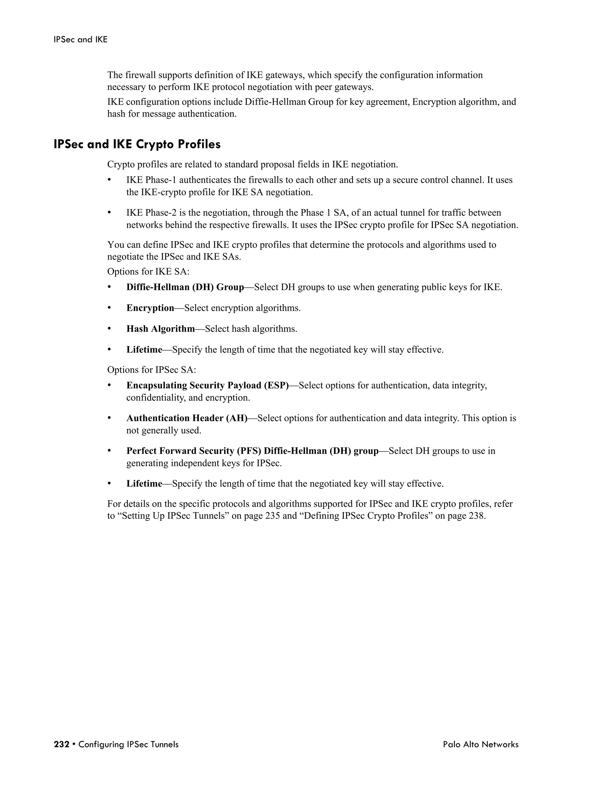IPSec and IKE


             The firewall supports definition of IKE gateways, which specify the configuration information
             necessary to perform IKE protocol negotiation with peer gateways.
             IKE configuration options include Diffie-Hellman Group for key agreement, Encryption algorithm, and
             hash for message authentication.


IPSec and IKE Crypto Profiles
             Crypto profiles are related to standard proposal fields in IKE negotiation.
             •    IKE Phase-1 authenticates the firewalls to each other and sets up a secure control channel. It uses
                  the IKE-crypto profile for IKE SA negotiation.

             •    IKE Phase-2 is the negotiation, through the Phase 1 SA, of an actual tunnel for traffic between
                  networks behind the respective firewalls. It uses the IPSec crypto profile for IPSec SA negotiation.

             You can define IPSec and IKE crypto profiles that determine the protocols and algorithms used to
             negotiate the IPSec and IKE SAs.
             Options for IKE SA:
             •    Diffie-Hellman (DH) Group—Select DH groups to use when generating public keys for IKE.

             •    Encryption—Select encryption algorithms.

             •    Hash Algorithm—Select hash algorithms.

             •    Lifetime—Specify the length of time that the negotiated key will stay effective.

             Options for IPSec SA:
             •    Encapsulating Security Payload (ESP)—Select options for authentication, data integrity,
                  confidentiality, and encryption.

             •    Authentication Header (AH)—Select options for authentication and data integrity. This option is
                  not generally used.

             •    Perfect Forward Security (PFS) Diffie-Hellman (DH) group—Select DH groups to use in
                  generating independent keys for IPSec.

             •    Lifetime—Specify the length of time that the negotiated key will stay effective.

             For details on the specific protocols and algorithms supported for IPSec and IKE crypto profiles, refer
             to “Setting Up IPSec Tunnels” on page 235 and “Defining IPSec Crypto Profiles” on page 238.




232 • Configuring IPSec Tunnels                                                                    Palo Alto Networks
 