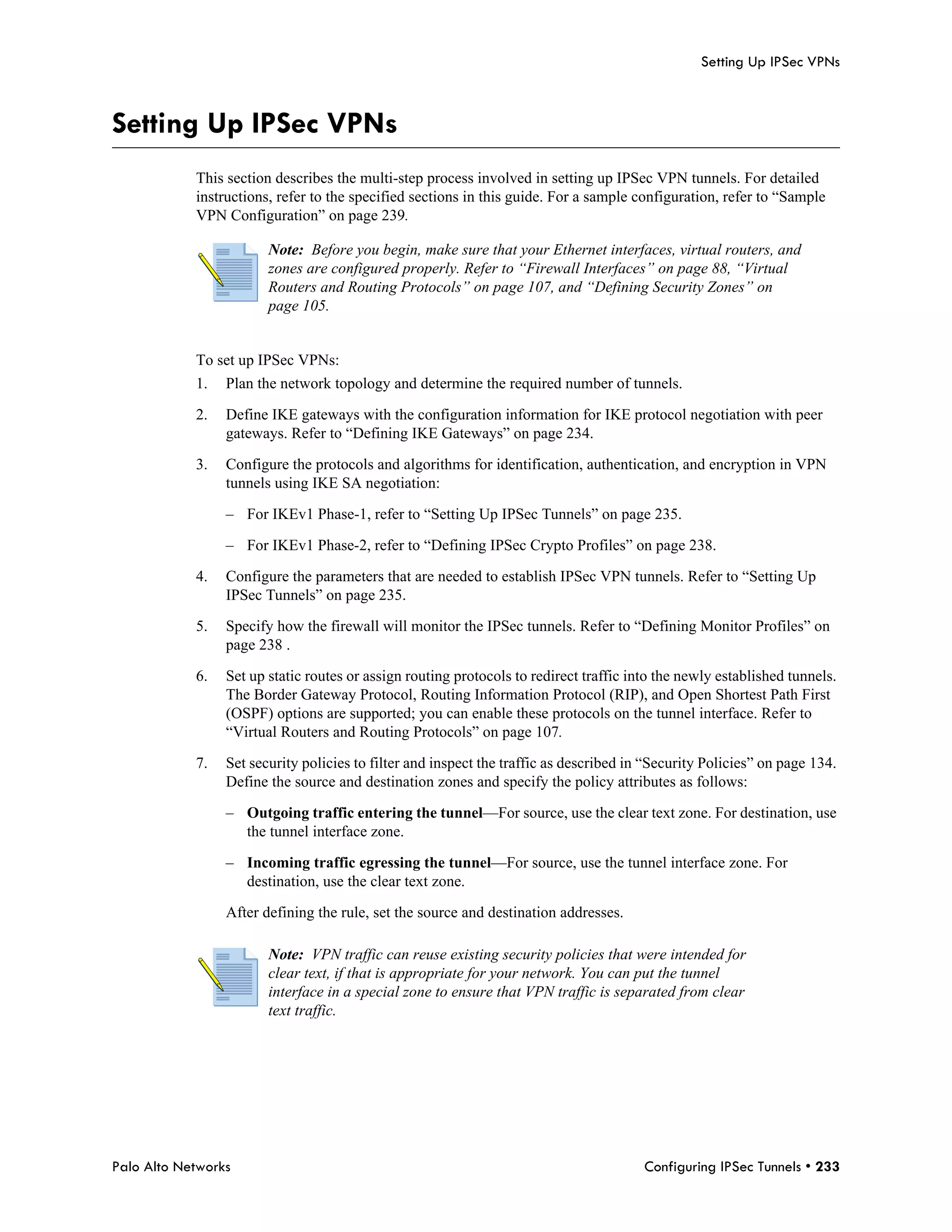Setting Up IPSec VPNs



Setting Up IPSec VPNs
            This section describes the multi-step process involved in setting up IPSec VPN tunnels. For detailed
            instructions, refer to the specified sections in this guide. For a sample configuration, refer to “Sample
            VPN Configuration” on page 239.

                        Note: Before you begin, make sure that your Ethernet interfaces, virtual routers, and
                        zones are configured properly. Refer to “Firewall Interfaces” on page 88, “Virtual
                        Routers and Routing Protocols” on page 107, and “Defining Security Zones” on
                        page 105.


            To set up IPSec VPNs:
            1.   Plan the network topology and determine the required number of tunnels.

            2.   Define IKE gateways with the configuration information for IKE protocol negotiation with peer
                 gateways. Refer to “Defining IKE Gateways” on page 234.

            3.   Configure the protocols and algorithms for identification, authentication, and encryption in VPN
                 tunnels using IKE SA negotiation:

                 – For IKEv1 Phase-1, refer to “Setting Up IPSec Tunnels” on page 235.

                 – For IKEv1 Phase-2, refer to “Defining IPSec Crypto Profiles” on page 238.

            4.   Configure the parameters that are needed to establish IPSec VPN tunnels. Refer to “Setting Up
                 IPSec Tunnels” on page 235.

            5.   Specify how the firewall will monitor the IPSec tunnels. Refer to “Defining Monitor Profiles” on
                 page 238 .

            6.   Set up static routes or assign routing protocols to redirect traffic into the newly established tunnels.
                 The Border Gateway Protocol, Routing Information Protocol (RIP), and Open Shortest Path First
                 (OSPF) options are supported; you can enable these protocols on the tunnel interface. Refer to
                 “Virtual Routers and Routing Protocols” on page 107.

            7.   Set security policies to filter and inspect the traffic as described in “Security Policies” on page 134.
                 Define the source and destination zones and specify the policy attributes as follows:

                 – Outgoing traffic entering the tunnel—For source, use the clear text zone. For destination, use
                   the tunnel interface zone.

                 – Incoming traffic egressing the tunnel—For source, use the tunnel interface zone. For
                   destination, use the clear text zone.

                 After defining the rule, set the source and destination addresses.

                        Note: VPN traffic can reuse existing security policies that were intended for
                        clear text, if that is appropriate for your network. You can put the tunnel
                        interface in a special zone to ensure that VPN traffic is separated from clear
                        text traffic.




Palo Alto Networks                                                                      Configuring IPSec Tunnels • 233
 