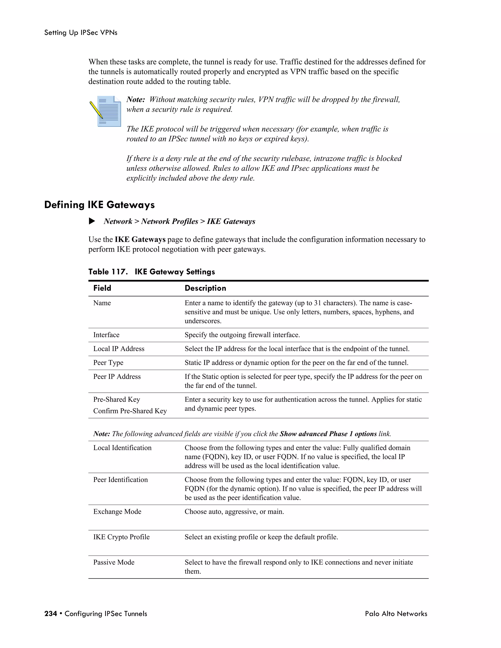 Setting Up IPSec VPNs


             When these tasks are complete, the tunnel is ready for use. Traffic destined for the addresses defined for
             the tunnels is automatically routed properly and encrypted as VPN traffic based on the specific
             destination route added to the routing table.

                          Note: Without matching security rules, VPN traffic will be dropped by the firewall,
                          when a security rule is required.

                          The IKE protocol will be triggered when necessary (for example, when traffic is
                          routed to an IPSec tunnel with no keys or expired keys).

                          If there is a deny rule at the end of the security rulebase, intrazone traffic is blocked
                          unless otherwise allowed. Rules to allow IKE and IPsec applications must be
                          explicitly included above the deny rule.


Defining IKE Gateways
             Network > Network Profiles > IKE Gateways

             Use the IKE Gateways page to define gateways that include the configuration information necessary to
             perform IKE protocol negotiation with peer gateways.

             Table 117. IKE Gateway Settings
              Field                         Description
              Name                          Enter a name to identify the gateway (up to 31 characters). The name is case-
                                            sensitive and must be unique. Use only letters, numbers, spaces, hyphens, and
                                            underscores.
              Interface                     Specify the outgoing firewall interface.
              Local IP Address              Select the IP address for the local interface that is the endpoint of the tunnel.
              Peer Type                     Static IP address or dynamic option for the peer on the far end of the tunnel.
              Peer IP Address               If the Static option is selected for peer type, specify the IP address for the peer on
                                            the far end of the tunnel.
              Pre-Shared Key                Enter a security key to use for authentication across the tunnel. Applies for static
              Confirm Pre-Shared Key        and dynamic peer types.


              Note: The following advanced fields are visible if you click the Show advanced Phase 1 options link.
              Local Identification          Choose from the following types and enter the value: Fully qualified domain
                                            name (FQDN), key ID, or user FQDN. If no value is specified, the local IP
                                            address will be used as the local identification value.
              Peer Identification           Choose from the following types and enter the value: FQDN, key ID, or user
                                            FQDN (for the dynamic option). If no value is specified, the peer IP address will
                                            be used as the peer identification value.
              Exchange Mode                 Choose auto, aggressive, or main.


              IKE Crypto Profile            Select an existing profile or keep the default profile.


              Passive Mode                  Select to have the firewall respond only to IKE connections and never initiate
                                            them.




234 • Configuring IPSec Tunnels                                                                              Palo Alto Networks
 
