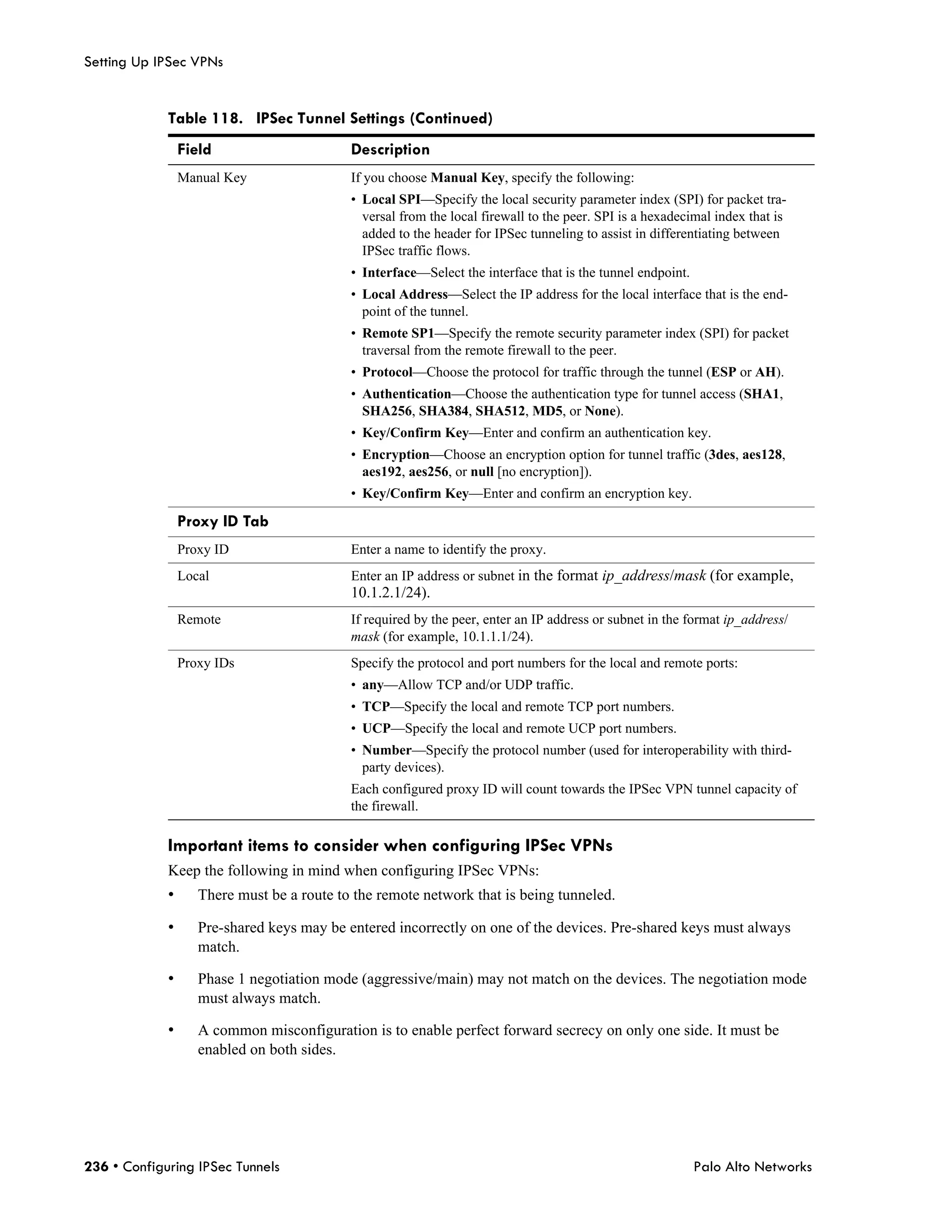 Setting Up IPSec VPNs


             Table 118. IPSec Tunnel Settings (Continued)
                 Field                      Description
                 Manual Key                 If you choose Manual Key, specify the following:
                                            • Local SPI—Specify the local security parameter index (SPI) for packet tra-
                                              versal from the local firewall to the peer. SPI is a hexadecimal index that is
                                              added to the header for IPSec tunneling to assist in differentiating between
                                              IPSec traffic flows.
                                            • Interface—Select the interface that is the tunnel endpoint.
                                            • Local Address—Select the IP address for the local interface that is the end-
                                              point of the tunnel.
                                            • Remote SP1—Specify the remote security parameter index (SPI) for packet
                                              traversal from the remote firewall to the peer.
                                            • Protocol—Choose the protocol for traffic through the tunnel (ESP or AH).
                                            • Authentication—Choose the authentication type for tunnel access (SHA1,
                                              SHA256, SHA384, SHA512, MD5, or None).
                                            • Key/Confirm Key—Enter and confirm an authentication key.
                                            • Encryption—Choose an encryption option for tunnel traffic (3des, aes128,
                                              aes192, aes256, or null [no encryption]).
                                            • Key/Confirm Key—Enter and confirm an encryption key.

                 Proxy ID Tab
                 Proxy ID                   Enter a name to identify the proxy.
                 Local                      Enter an IP address or subnet in the format ip_address/mask (for example,
                                            10.1.2.1/24).
                 Remote                     If required by the peer, enter an IP address or subnet in the format ip_address/
                                            mask (for example, 10.1.1.1/24).
                 Proxy IDs                  Specify the protocol and port numbers for the local and remote ports:
                                            • any—Allow TCP and/or UDP traffic.
                                            • TCP—Specify the local and remote TCP port numbers.
                                            • UCP—Specify the local and remote UCP port numbers.
                                            • Number—Specify the protocol number (used for interoperability with third-
                                              party devices).
                                            Each configured proxy ID will count towards the IPSec VPN tunnel capacity of
                                            the firewall.

             Important items to consider when configuring IPSec VPNs
             Keep the following in mind when configuring IPSec VPNs:
             •      There must be a route to the remote network that is being tunneled.

             •      Pre-shared keys may be entered incorrectly on one of the devices. Pre-shared keys must always
                    match.

             •      Phase 1 negotiation mode (aggressive/main) may not match on the devices. The negotiation mode
                    must always match.

             •      A common misconfiguration is to enable perfect forward secrecy on only one side. It must be
                    enabled on both sides.




236 • Configuring IPSec Tunnels                                                                             Palo Alto Networks
 