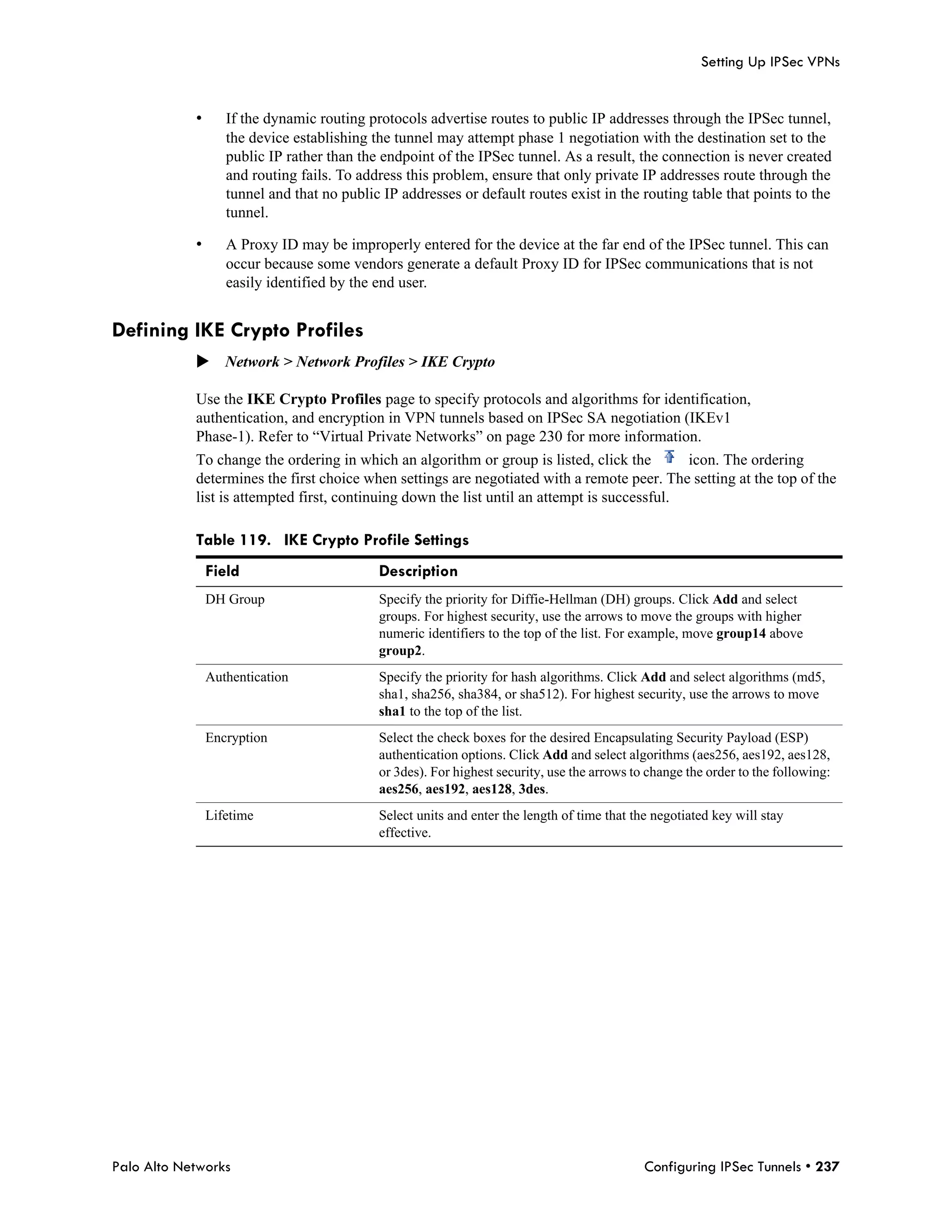 Setting Up IPSec VPNs


            •      If the dynamic routing protocols advertise routes to public IP addresses through the IPSec tunnel,
                   the device establishing the tunnel may attempt phase 1 negotiation with the destination set to the
                   public IP rather than the endpoint of the IPSec tunnel. As a result, the connection is never created
                   and routing fails. To address this problem, ensure that only private IP addresses route through the
                   tunnel and that no public IP addresses or default routes exist in the routing table that points to the
                   tunnel.

            •      A Proxy ID may be improperly entered for the device at the far end of the IPSec tunnel. This can
                   occur because some vendors generate a default Proxy ID for IPSec communications that is not
                   easily identified by the end user.


Defining IKE Crypto Profiles
            Network > Network Profiles > IKE Crypto

            Use the IKE Crypto Profiles page to specify protocols and algorithms for identification,
            authentication, and encryption in VPN tunnels based on IPSec SA negotiation (IKEv1
            Phase-1). Refer to “Virtual Private Networks” on page 230 for more information.
            To change the ordering in which an algorithm or group is listed, click the        icon. The ordering
            determines the first choice when settings are negotiated with a remote peer. The setting at the top of the
            list is attempted first, continuing down the list until an attempt is successful.

            Table 119. IKE Crypto Profile Settings
                Field                       Description
                DH Group                    Specify the priority for Diffie-Hellman (DH) groups. Click Add and select
                                            groups. For highest security, use the arrows to move the groups with higher
                                            numeric identifiers to the top of the list. For example, move group14 above
                                            group2.
                Authentication              Specify the priority for hash algorithms. Click Add and select algorithms (md5,
                                            sha1, sha256, sha384, or sha512). For highest security, use the arrows to move
                                            sha1 to the top of the list.
                Encryption                  Select the check boxes for the desired Encapsulating Security Payload (ESP)
                                            authentication options. Click Add and select algorithms (aes256, aes192, aes128,
                                            or 3des). For highest security, use the arrows to change the order to the following:
                                            aes256, aes192, aes128, 3des.
                Lifetime                    Select units and enter the length of time that the negotiated key will stay
                                            effective.




Palo Alto Networks                                                                           Configuring IPSec Tunnels • 237
 