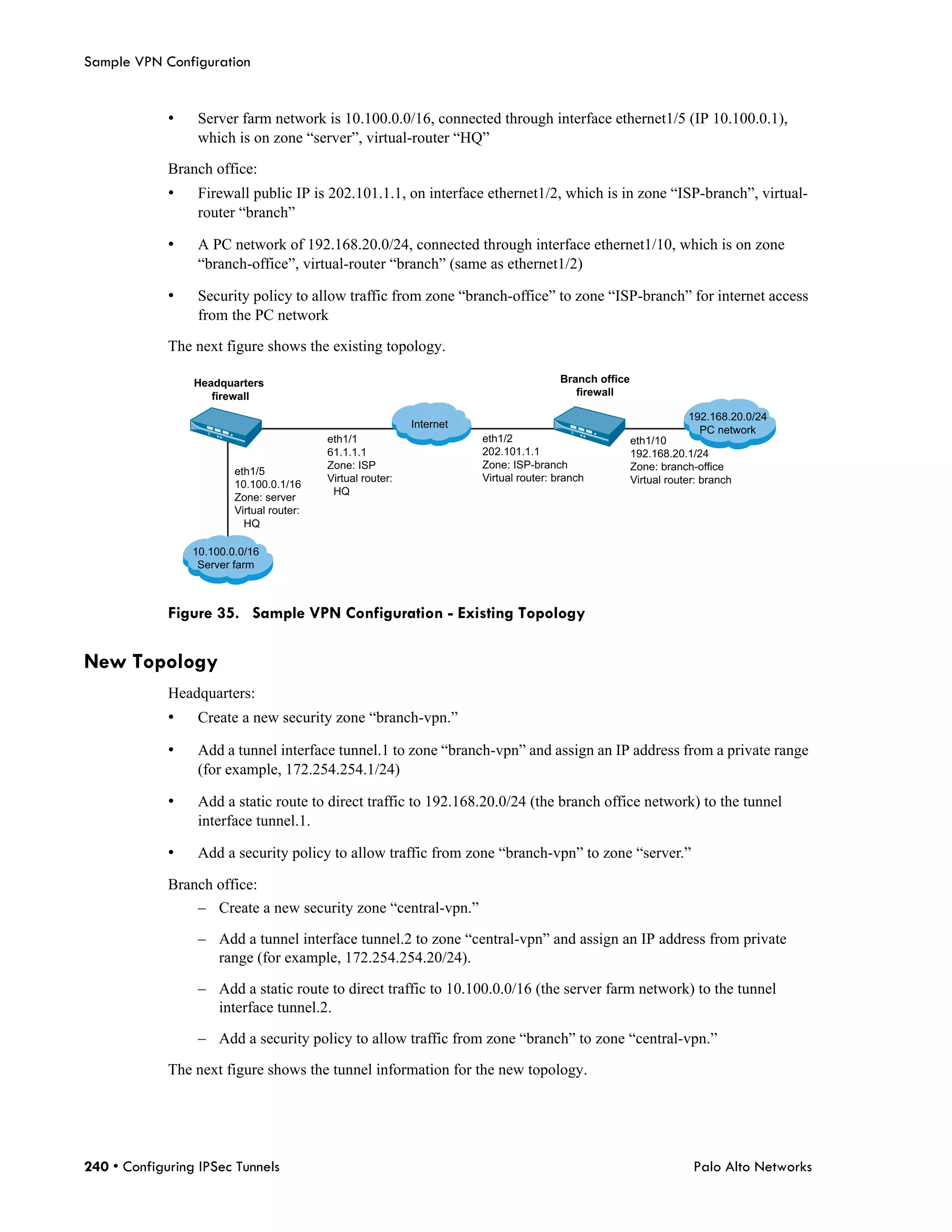 Sample VPN Configuration


             •    Server farm network is 10.100.0.0/16, connected through interface ethernet1/5 (IP 10.100.0.1),
                  which is on zone “server”, virtual-router “HQ”

             Branch office:
             •    Firewall public IP is 202.101.1.1, on interface ethernet1/2, which is in zone “ISP-branch”, virtual-
                  router “branch”

             •    A PC network of 192.168.20.0/24, connected through interface ethernet1/10, which is on zone
                  “branch-office”, virtual-router “branch” (same as ethernet1/2)

             •    Security policy to allow traffic from zone “branch-office” to zone “ISP-branch” for internet access
                  from the PC network

             The next figure shows the existing topology.

                 Headquarters                                                           Branch office
                    firewall                                                               firewall

                                                                                                                    192.168.20.0/24
                                                             Internet
                                                                                                                      PC network
                                           eth1/1                       eth1/2                          eth1/10
                                           61.1.1.1                     202.101.1.1                     192.168.20.1/24
                                           Zone: ISP                    Zone: ISP-branch                Zone: branch-office
                         eth1/5
                                           Virtual router:              Virtual router: branch          Virtual router: branch
                         10.100.0.1/16
                                            HQ
                         Zone: server
                         Virtual router:
                           HQ

                 10.100.0.0/16
                  Server farm



             Figure 35. Sample VPN Configuration - Existing Topology

New Topology
             Headquarters:
             •    Create a new security zone “branch-vpn.”

             •    Add a tunnel interface tunnel.1 to zone “branch-vpn” and assign an IP address from a private range
                  (for example, 172.254.254.1/24)

             •    Add a static route to direct traffic to 192.168.20.0/24 (the branch office network) to the tunnel
                  interface tunnel.1.

             •    Add a security policy to allow traffic from zone “branch-vpn” to zone “server.”

             Branch office:
                  – Create a new security zone “central-vpn.”

                  – Add a tunnel interface tunnel.2 to zone “central-vpn” and assign an IP address from private
                    range (for example, 172.254.254.20/24).

                  – Add a static route to direct traffic to 10.100.0.0/16 (the server farm network) to the tunnel
                    interface tunnel.2.

                  – Add a security policy to allow traffic from zone “branch” to zone “central-vpn.”

             The next figure shows the tunnel information for the new topology.




240 • Configuring IPSec Tunnels                                                                                      Palo Alto Networks
 