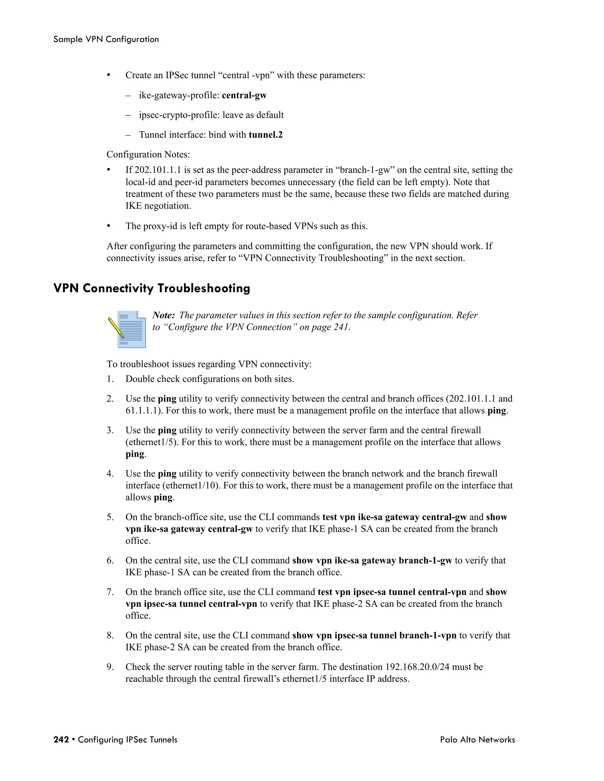 Sample VPN Configuration


             •    Create an IPSec tunnel “central -vpn” with these parameters:

                  – ike-gateway-profile: central-gw

                  – ipsec-crypto-profile: leave as default

                  – Tunnel interface: bind with tunnel.2

             Configuration Notes:
             •    If 202.101.1.1 is set as the peer-address parameter in “branch-1-gw” on the central site, setting the
                  local-id and peer-id parameters becomes unnecessary (the field can be left empty). Note that
                  treatment of these two parameters must be the same, because these two fields are matched during
                  IKE negotiation.

             •    The proxy-id is left empty for route-based VPNs such as this.

             After configuring the parameters and committing the configuration, the new VPN should work. If
             connectivity issues arise, refer to “VPN Connectivity Troubleshooting” in the next section.


VPN Connectivity Troubleshooting
                         Note: The parameter values in this section refer to the sample configuration. Refer
                         to “Configure the VPN Connection” on page 241.


             To troubleshoot issues regarding VPN connectivity:
             1.   Double check configurations on both sites.

             2.   Use the ping utility to verify connectivity between the central and branch offices (202.101.1.1 and
                  61.1.1.1). For this to work, there must be a management profile on the interface that allows ping.

             3.   Use the ping utility to verify connectivity between the server farm and the central firewall
                  (ethernet1/5). For this to work, there must be a management profile on the interface that allows
                  ping.

             4.   Use the ping utility to verify connectivity between the branch network and the branch firewall
                  interface (ethernet1/10). For this to work, there must be a management profile on the interface that
                  allows ping.

             5.   On the branch-office site, use the CLI commands test vpn ike-sa gateway central-gw and show
                  vpn ike-sa gateway central-gw to verify that IKE phase-1 SA can be created from the branch
                  office.

             6.   On the central site, use the CLI command show vpn ike-sa gateway branch-1-gw to verify that
                  IKE phase-1 SA can be created from the branch office.

             7.   On the branch office site, use the CLI command test vpn ipsec-sa tunnel central-vpn and show
                  vpn ipsec-sa tunnel central-vpn to verify that IKE phase-2 SA can be created from the branch
                  office.

             8.   On the central site, use the CLI command show vpn ipsec-sa tunnel branch-1-vpn to verify that
                  IKE phase-2 SA can be created from the branch office.

             9.   Check the server routing table in the server farm. The destination 192.168.20.0/24 must be
                  reachable through the central firewall’s ethernet1/5 interface IP address.




242 • Configuring IPSec Tunnels                                                                     Palo Alto Networks
 