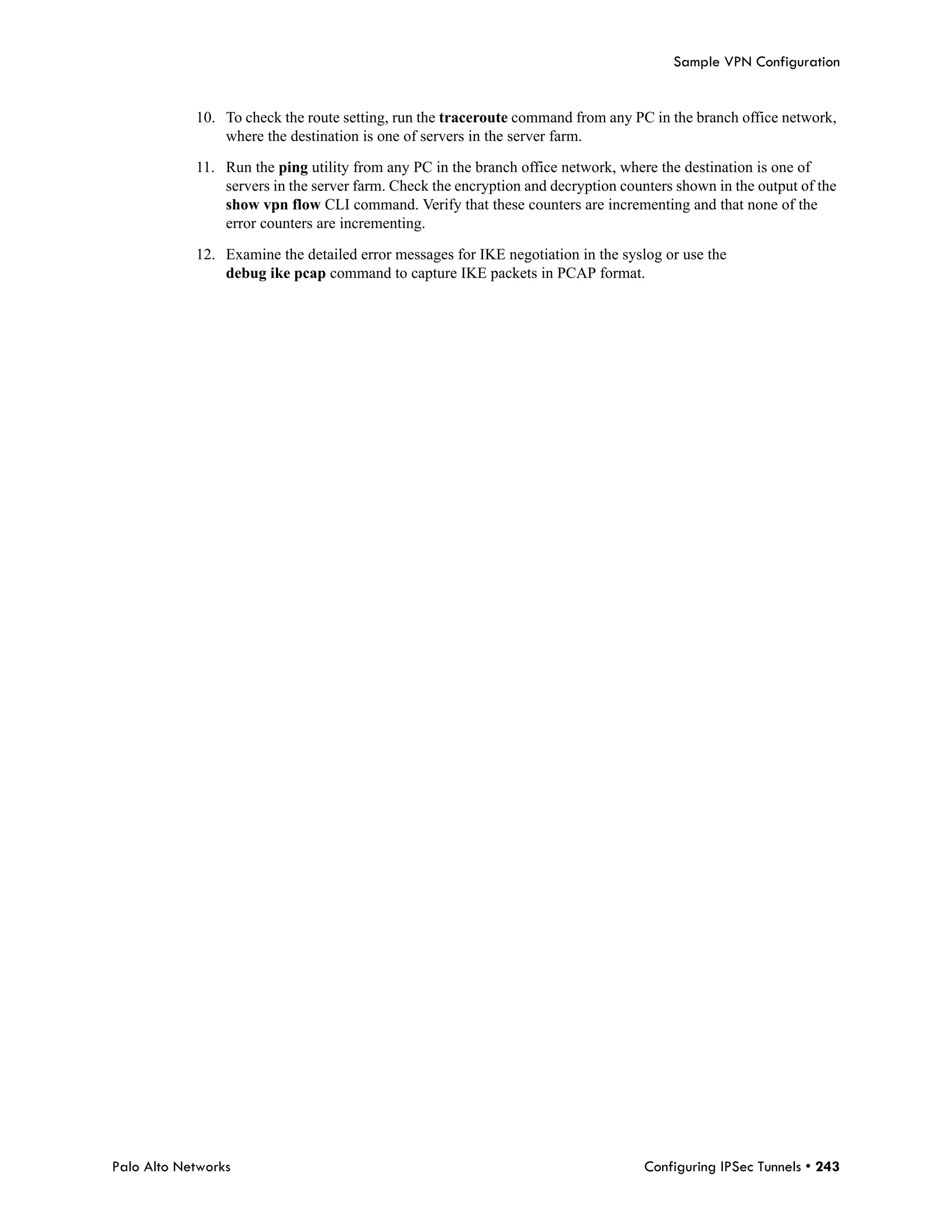 Sample VPN Configuration


            10. To check the route setting, run the traceroute command from any PC in the branch office network,
                where the destination is one of servers in the server farm.

            11. Run the ping utility from any PC in the branch office network, where the destination is one of
                servers in the server farm. Check the encryption and decryption counters shown in the output of the
                show vpn flow CLI command. Verify that these counters are incrementing and that none of the
                error counters are incrementing.

            12. Examine the detailed error messages for IKE negotiation in the syslog or use the
                debug ike pcap command to capture IKE packets in PCAP format.




Palo Alto Networks                                                                  Configuring IPSec Tunnels • 243
 