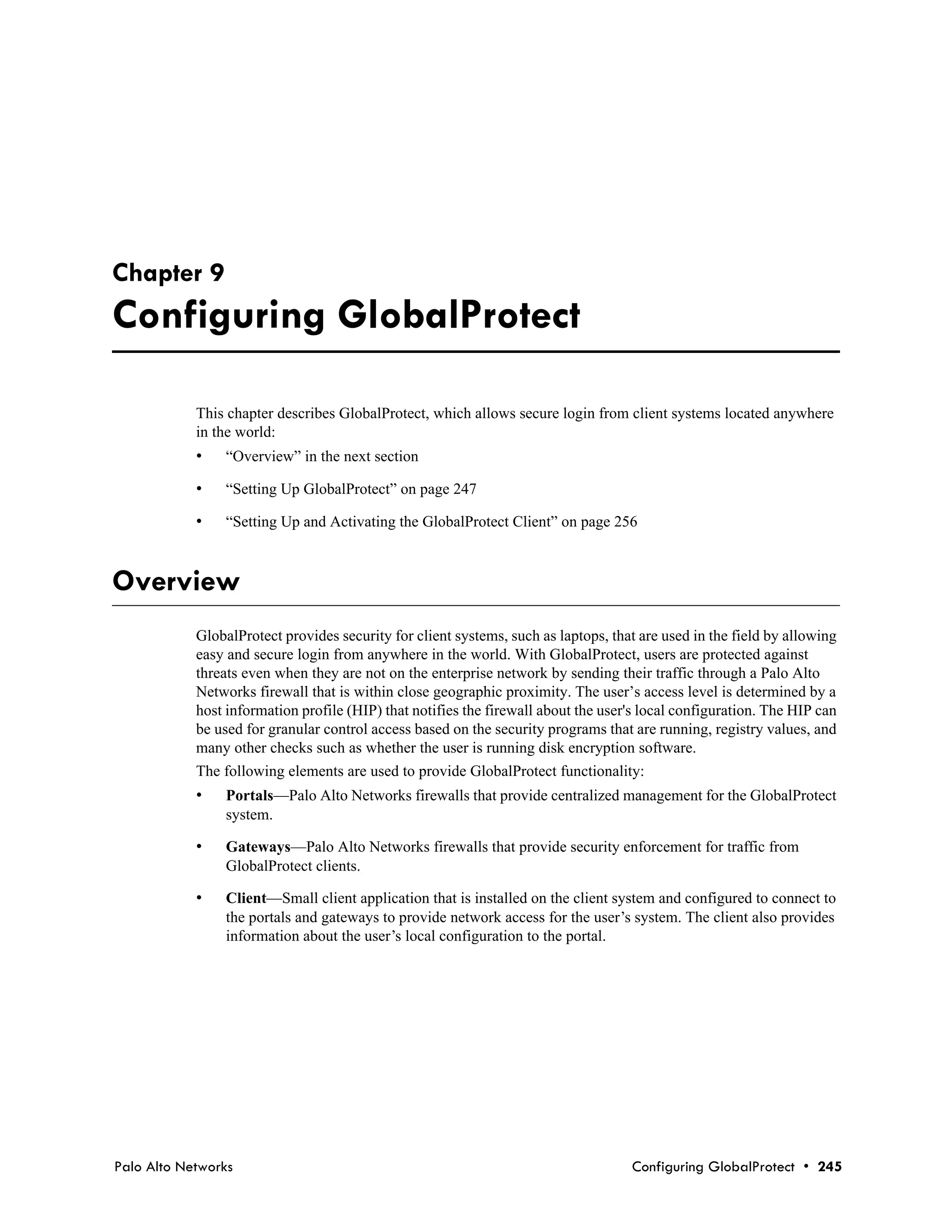 Chapter 9
Configuring GlobalProtect

            This chapter describes GlobalProtect, which allows secure login from client systems located anywhere
            in the world:
            •   “Overview” in the next section

            •   “Setting Up GlobalProtect” on page 247

            •   “Setting Up and Activating the GlobalProtect Client” on page 256



Overview
            GlobalProtect provides security for client systems, such as laptops, that are used in the field by allowing
            easy and secure login from anywhere in the world. With GlobalProtect, users are protected against
            threats even when they are not on the enterprise network by sending their traffic through a Palo Alto
            Networks firewall that is within close geographic proximity. The user’s access level is determined by a
            host information profile (HIP) that notifies the firewall about the user's local configuration. The HIP can
            be used for granular control access based on the security programs that are running, registry values, and
            many other checks such as whether the user is running disk encryption software.
            The following elements are used to provide GlobalProtect functionality:
            •   Portals—Palo Alto Networks firewalls that provide centralized management for the GlobalProtect
                system.

            •   Gateways—Palo Alto Networks firewalls that provide security enforcement for traffic from
                GlobalProtect clients.

            •   Client—Small client application that is installed on the client system and configured to connect to
                the portals and gateways to provide network access for the user’s system. The client also provides
                information about the user’s local configuration to the portal.




Palo Alto Networks                                                                  Configuring GlobalProtect • 245
 