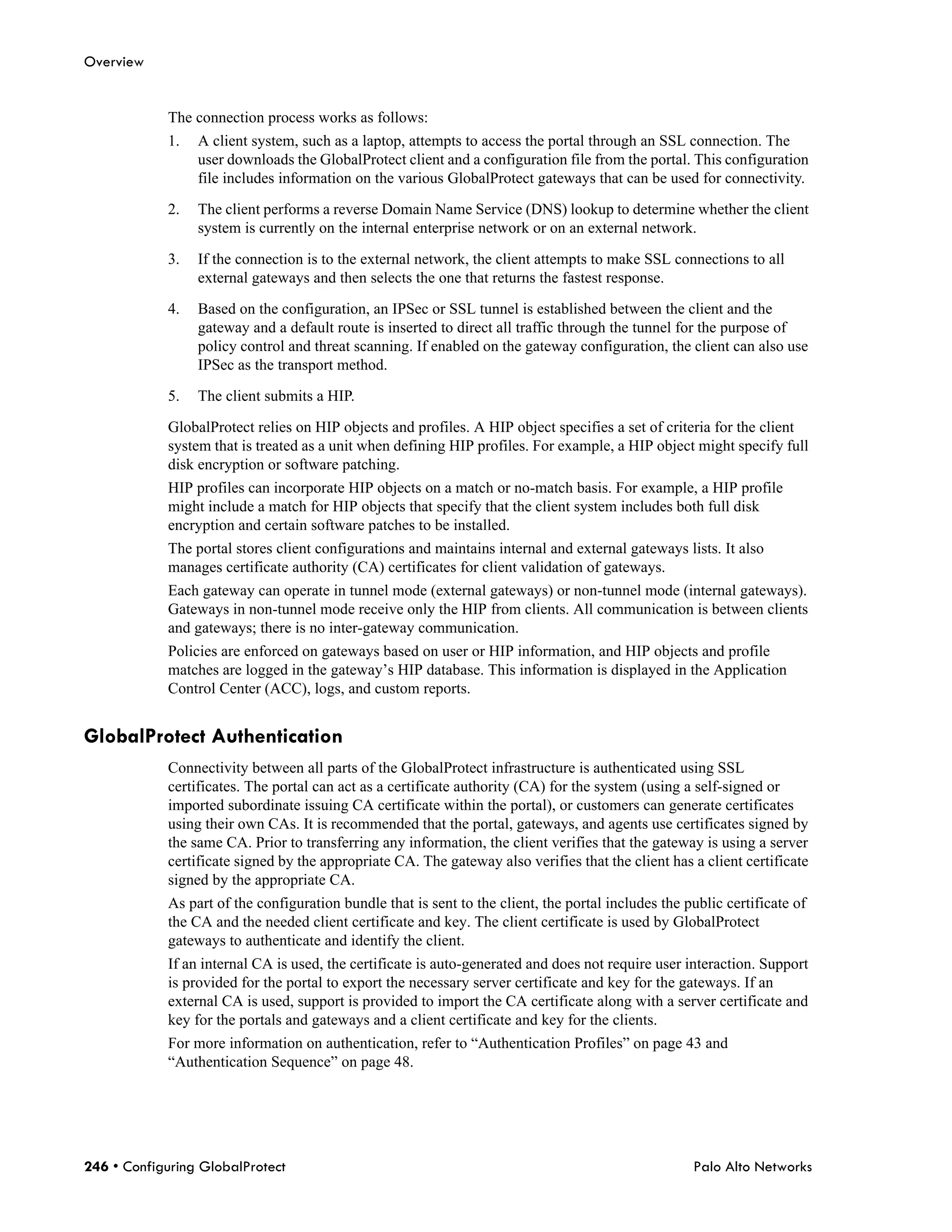 Overview


            The connection process works as follows:
            1.   A client system, such as a laptop, attempts to access the portal through an SSL connection. The
                 user downloads the GlobalProtect client and a configuration file from the portal. This configuration
                 file includes information on the various GlobalProtect gateways that can be used for connectivity.

            2.   The client performs a reverse Domain Name Service (DNS) lookup to determine whether the client
                 system is currently on the internal enterprise network or on an external network.

            3.   If the connection is to the external network, the client attempts to make SSL connections to all
                 external gateways and then selects the one that returns the fastest response.

            4.   Based on the configuration, an IPSec or SSL tunnel is established between the client and the
                 gateway and a default route is inserted to direct all traffic through the tunnel for the purpose of
                 policy control and threat scanning. If enabled on the gateway configuration, the client can also use
                 IPSec as the transport method.

            5.   The client submits a HIP.

            GlobalProtect relies on HIP objects and profiles. A HIP object specifies a set of criteria for the client
            system that is treated as a unit when defining HIP profiles. For example, a HIP object might specify full
            disk encryption or software patching.
            HIP profiles can incorporate HIP objects on a match or no-match basis. For example, a HIP profile
            might include a match for HIP objects that specify that the client system includes both full disk
            encryption and certain software patches to be installed.
            The portal stores client configurations and maintains internal and external gateways lists. It also
            manages certificate authority (CA) certificates for client validation of gateways.
            Each gateway can operate in tunnel mode (external gateways) or non-tunnel mode (internal gateways).
            Gateways in non-tunnel mode receive only the HIP from clients. All communication is between clients
            and gateways; there is no inter-gateway communication.
            Policies are enforced on gateways based on user or HIP information, and HIP objects and profile
            matches are logged in the gateway’s HIP database. This information is displayed in the Application
            Control Center (ACC), logs, and custom reports.


GlobalProtect Authentication
            Connectivity between all parts of the GlobalProtect infrastructure is authenticated using SSL
            certificates. The portal can act as a certificate authority (CA) for the system (using a self-signed or
            imported subordinate issuing CA certificate within the portal), or customers can generate certificates
            using their own CAs. It is recommended that the portal, gateways, and agents use certificates signed by
            the same CA. Prior to transferring any information, the client verifies that the gateway is using a server
            certificate signed by the appropriate CA. The gateway also verifies that the client has a client certificate
            signed by the appropriate CA.
            As part of the configuration bundle that is sent to the client, the portal includes the public certificate of
            the CA and the needed client certificate and key. The client certificate is used by GlobalProtect
            gateways to authenticate and identify the client.
            If an internal CA is used, the certificate is auto-generated and does not require user interaction. Support
            is provided for the portal to export the necessary server certificate and key for the gateways. If an
            external CA is used, support is provided to import the CA certificate along with a server certificate and
            key for the portals and gateways and a client certificate and key for the clients.
            For more information on authentication, refer to “Authentication Profiles” on page 43 and
            “Authentication Sequence” on page 48.




246 • Configuring GlobalProtect                                                                      Palo Alto Networks
 