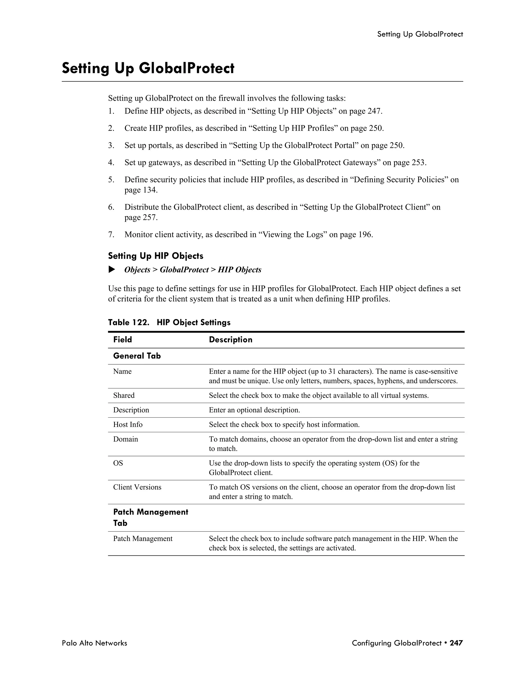 Setting Up GlobalProtect



Setting Up GlobalProtect
            Setting up GlobalProtect on the firewall involves the following tasks:
            1.     Define HIP objects, as described in “Setting Up HIP Objects” on page 247.

            2.     Create HIP profiles, as described in “Setting Up HIP Profiles” on page 250.

            3.     Set up portals, as described in “Setting Up the GlobalProtect Portal” on page 250.

            4.     Set up gateways, as described in “Setting Up the GlobalProtect Gateways” on page 253.

            5.     Define security policies that include HIP profiles, as described in “Defining Security Policies” on
                   page 134.

            6.     Distribute the GlobalProtect client, as described in “Setting Up the GlobalProtect Client” on
                   page 257.

            7.     Monitor client activity, as described in “Viewing the Logs” on page 196.

            Setting Up HIP Objects
            Objects > GlobalProtect > HIP Objects

            Use this page to define settings for use in HIP profiles for GlobalProtect. Each HIP object defines a set
            of criteria for the client system that is treated as a unit when defining HIP profiles.

            Table 122. HIP Object Settings
              Field                         Description
              General Tab
              Name                         Enter a name for the HIP object (up to 31 characters). The name is case-sensitive
                                           and must be unique. Use only letters, numbers, spaces, hyphens, and underscores.
              Shared                       Select the check box to make the object available to all virtual systems.
              Description                  Enter an optional description.
              Host Info                     Select the check box to specify host information.
              Domain                       To match domains, choose an operator from the drop-down list and enter a string
                                           to match.
              OS                           Use the drop-down lists to specify the operating system (OS) for the
                                           GlobalProtect client.
              Client Versions              To match OS versions on the client, choose an operator from the drop-down list
                                           and enter a string to match.

              Patch Management
              Tab
              Patch Management             Select the check box to include software patch management in the HIP. When the
                                           check box is selected, the settings are activated.




Palo Alto Networks                                                                        Configuring GlobalProtect • 247
 