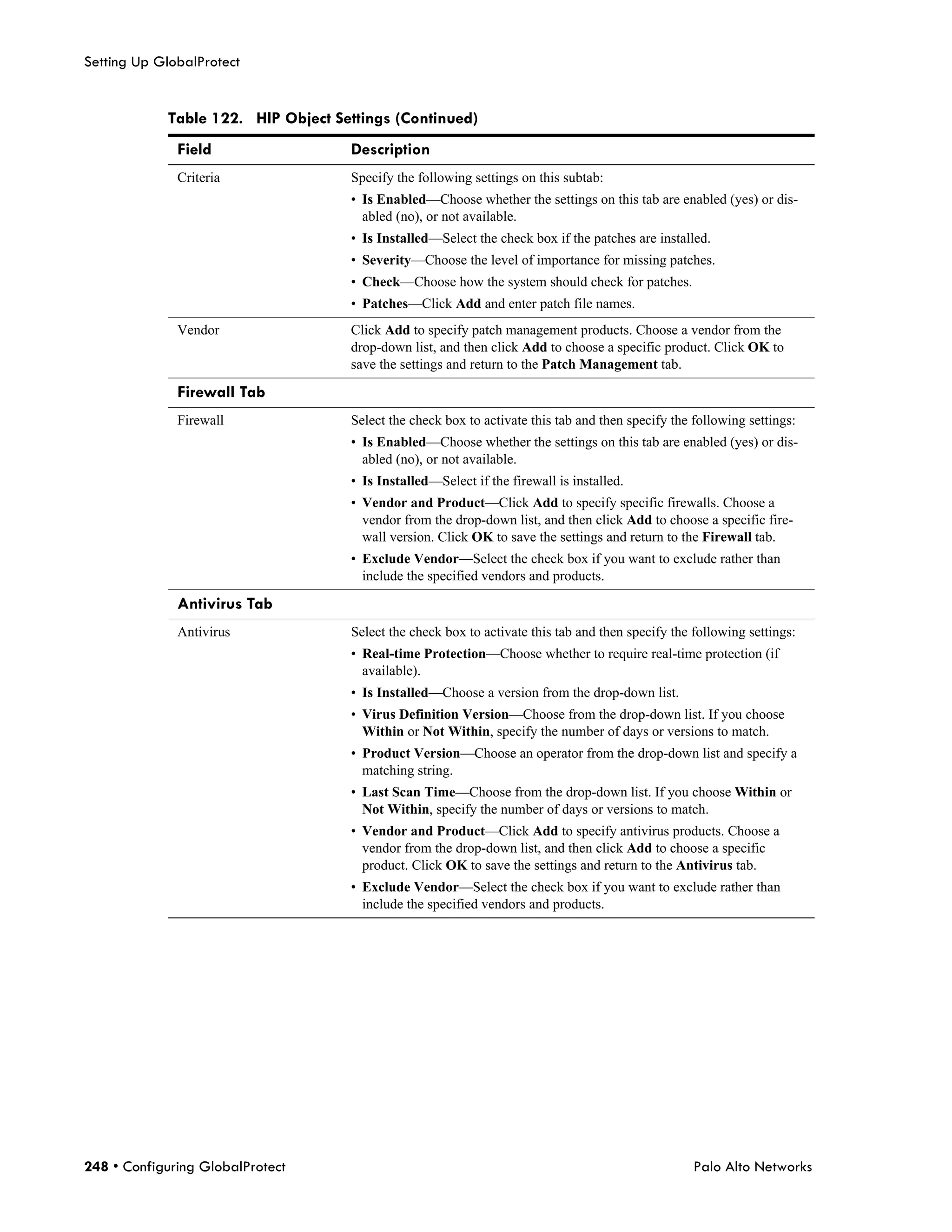 Setting Up GlobalProtect


            Table 122. HIP Object Settings (Continued)
              Field                 Description
              Criteria              Specify the following settings on this subtab:
                                    • Is Enabled—Choose whether the settings on this tab are enabled (yes) or dis-
                                      abled (no), or not available.
                                    • Is Installed—Select the check box if the patches are installed.
                                    • Severity—Choose the level of importance for missing patches.
                                    • Check—Choose how the system should check for patches.
                                    • Patches—Click Add and enter patch file names.
              Vendor                Click Add to specify patch management products. Choose a vendor from the
                                    drop-down list, and then click Add to choose a specific product. Click OK to
                                    save the settings and return to the Patch Management tab.

              Firewall Tab
              Firewall              Select the check box to activate this tab and then specify the following settings:
                                    • Is Enabled—Choose whether the settings on this tab are enabled (yes) or dis-
                                      abled (no), or not available.
                                    • Is Installed—Select if the firewall is installed.
                                    • Vendor and Product—Click Add to specify specific firewalls. Choose a
                                      vendor from the drop-down list, and then click Add to choose a specific fire-
                                      wall version. Click OK to save the settings and return to the Firewall tab.
                                    • Exclude Vendor—Select the check box if you want to exclude rather than
                                      include the specified vendors and products.

              Antivirus Tab
              Antivirus             Select the check box to activate this tab and then specify the following settings:
                                    • Real-time Protection—Choose whether to require real-time protection (if
                                      available).
                                    • Is Installed—Choose a version from the drop-down list.
                                    • Virus Definition Version—Choose from the drop-down list. If you choose
                                      Within or Not Within, specify the number of days or versions to match.
                                    • Product Version—Choose an operator from the drop-down list and specify a
                                      matching string.
                                    • Last Scan Time—Choose from the drop-down list. If you choose Within or
                                      Not Within, specify the number of days or versions to match.
                                    • Vendor and Product—Click Add to specify antivirus products. Choose a
                                      vendor from the drop-down list, and then click Add to choose a specific
                                      product. Click OK to save the settings and return to the Antivirus tab.
                                    • Exclude Vendor—Select the check box if you want to exclude rather than
                                      include the specified vendors and products.




248 • Configuring GlobalProtect                                                                    Palo Alto Networks
 