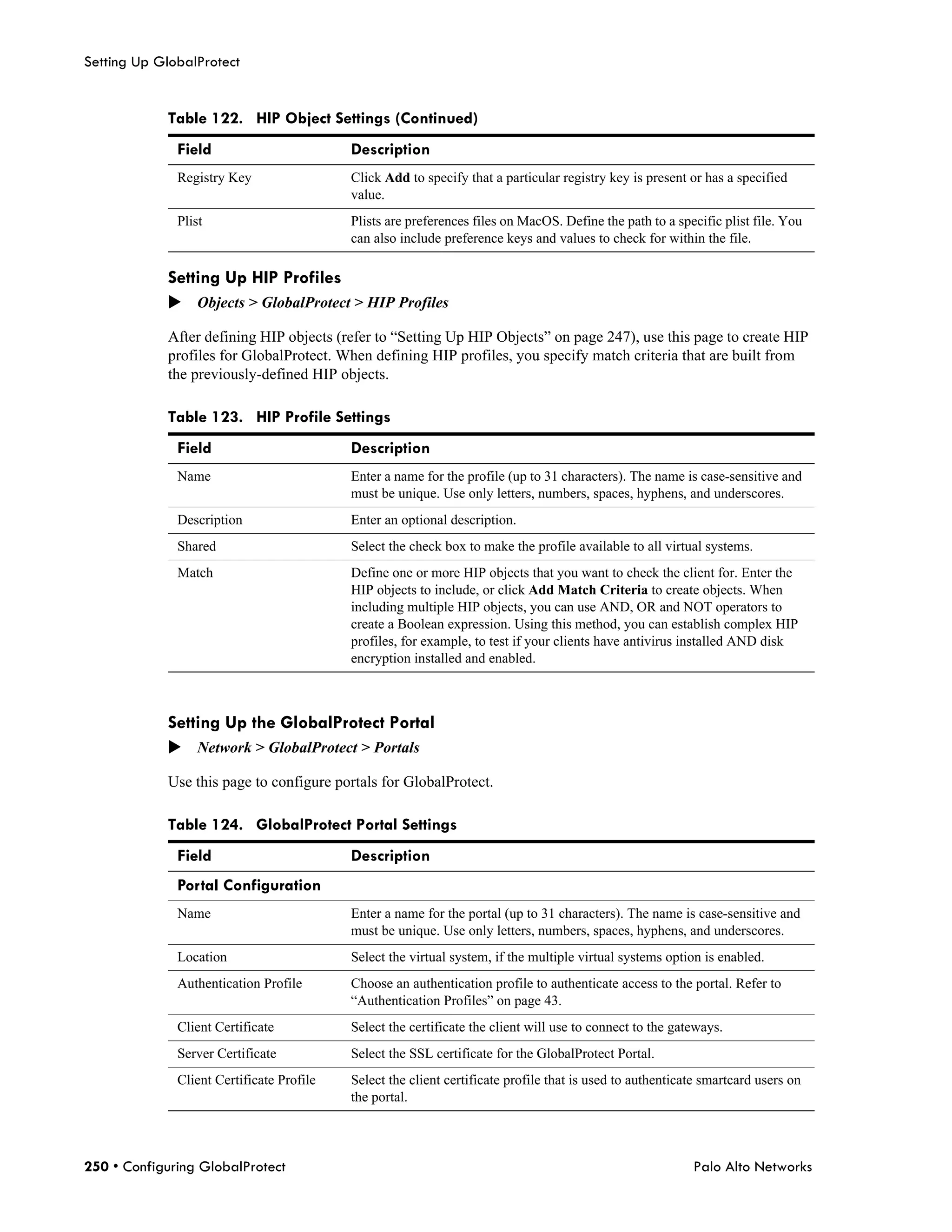 Setting Up GlobalProtect


            Table 122. HIP Object Settings (Continued)
              Field                        Description
              Registry Key                 Click Add to specify that a particular registry key is present or has a specified
                                           value.
              Plist                        Plists are preferences files on MacOS. Define the path to a specific plist file. You
                                           can also include preference keys and values to check for within the file.

            Setting Up HIP Profiles
            Objects > GlobalProtect > HIP Profiles

            After defining HIP objects (refer to “Setting Up HIP Objects” on page 247), use this page to create HIP
            profiles for GlobalProtect. When defining HIP profiles, you specify match criteria that are built from
            the previously-defined HIP objects.

            Table 123. HIP Profile Settings
              Field                        Description
              Name                         Enter a name for the profile (up to 31 characters). The name is case-sensitive and
                                           must be unique. Use only letters, numbers, spaces, hyphens, and underscores.
              Description                  Enter an optional description.
              Shared                       Select the check box to make the profile available to all virtual systems.
              Match                        Define one or more HIP objects that you want to check the client for. Enter the
                                           HIP objects to include, or click Add Match Criteria to create objects. When
                                           including multiple HIP objects, you can use AND, OR and NOT operators to
                                           create a Boolean expression. Using this method, you can establish complex HIP
                                           profiles, for example, to test if your clients have antivirus installed AND disk
                                           encryption installed and enabled.



            Setting Up the GlobalProtect Portal
            Network > GlobalProtect > Portals

            Use this page to configure portals for GlobalProtect.

            Table 124. GlobalProtect Portal Settings
              Field                        Description
              Portal Configuration
              Name                         Enter a name for the portal (up to 31 characters). The name is case-sensitive and
                                           must be unique. Use only letters, numbers, spaces, hyphens, and underscores.
              Location                     Select the virtual system, if the multiple virtual systems option is enabled.
              Authentication Profile       Choose an authentication profile to authenticate access to the portal. Refer to
                                           “Authentication Profiles” on page 43.
              Client Certificate           Select the certificate the client will use to connect to the gateways.
              Server Certificate           Select the SSL certificate for the GlobalProtect Portal.
              Client Certificate Profile   Select the client certificate profile that is used to authenticate smartcard users on
                                           the portal.



250 • Configuring GlobalProtect                                                                            Palo Alto Networks
 
