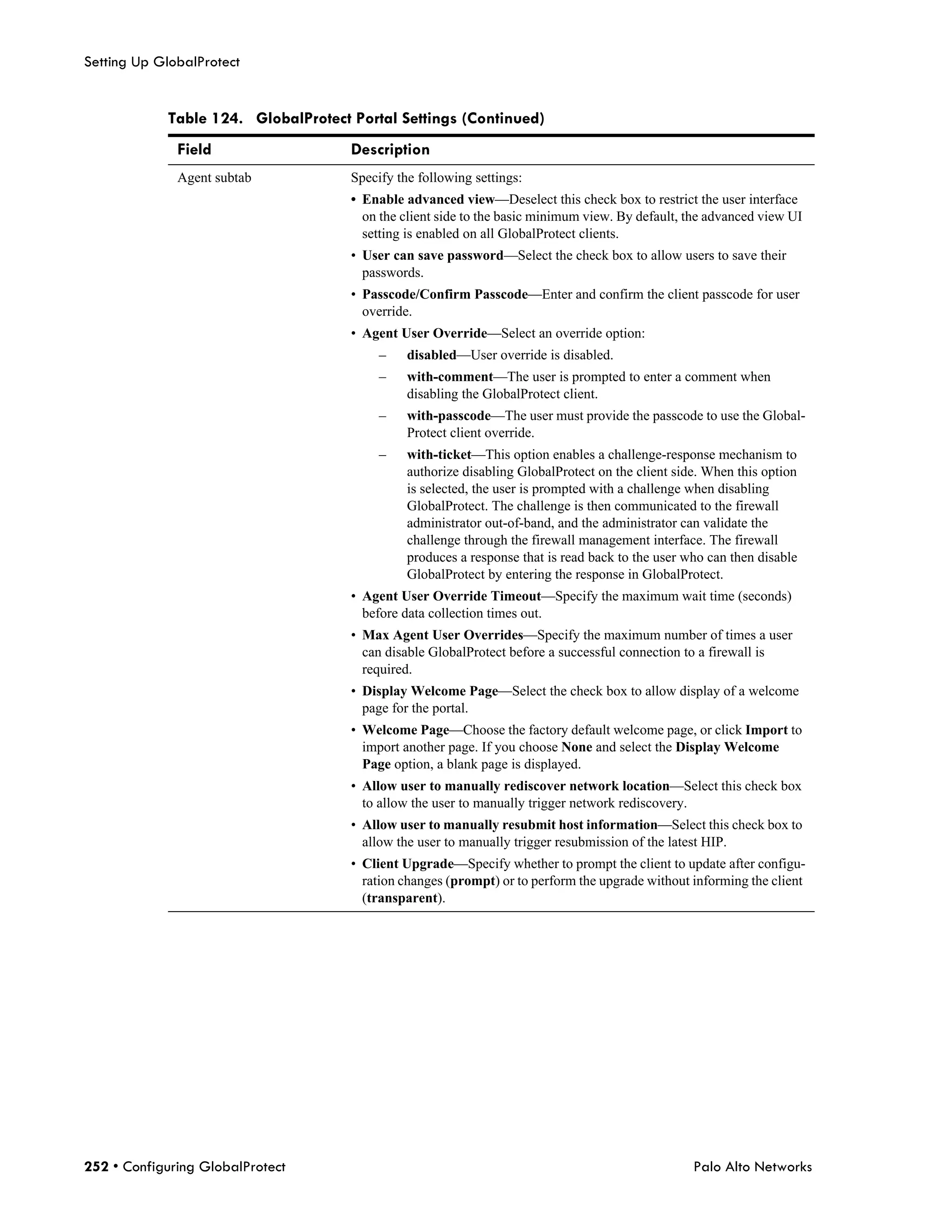 Setting Up GlobalProtect


            Table 124. GlobalProtect Portal Settings (Continued)
              Field                  Description
              Agent subtab           Specify the following settings:
                                     • Enable advanced view—Deselect this check box to restrict the user interface
                                       on the client side to the basic minimum view. By default, the advanced view UI
                                       setting is enabled on all GlobalProtect clients.
                                     • User can save password—Select the check box to allow users to save their
                                       passwords.
                                     • Passcode/Confirm Passcode—Enter and confirm the client passcode for user
                                       override.
                                     • Agent User Override—Select an override option:
                                          –    disabled—User override is disabled.
                                          –    with-comment—The user is prompted to enter a comment when
                                               disabling the GlobalProtect client.
                                          –    with-passcode—The user must provide the passcode to use the Global-
                                               Protect client override.
                                          –    with-ticket—This option enables a challenge-response mechanism to
                                               authorize disabling GlobalProtect on the client side. When this option
                                               is selected, the user is prompted with a challenge when disabling
                                               GlobalProtect. The challenge is then communicated to the firewall
                                               administrator out-of-band, and the administrator can validate the
                                               challenge through the firewall management interface. The firewall
                                               produces a response that is read back to the user who can then disable
                                               GlobalProtect by entering the response in GlobalProtect.
                                     • Agent User Override Timeout—Specify the maximum wait time (seconds)
                                       before data collection times out.
                                     • Max Agent User Overrides—Specify the maximum number of times a user
                                       can disable GlobalProtect before a successful connection to a firewall is
                                       required.
                                     • Display Welcome Page—Select the check box to allow display of a welcome
                                       page for the portal.
                                     • Welcome Page—Choose the factory default welcome page, or click Import to
                                       import another page. If you choose None and select the Display Welcome
                                       Page option, a blank page is displayed.
                                     • Allow user to manually rediscover network location—Select this check box
                                       to allow the user to manually trigger network rediscovery.
                                     • Allow user to manually resubmit host information—Select this check box to
                                       allow the user to manually trigger resubmission of the latest HIP.
                                     • Client Upgrade—Specify whether to prompt the client to update after configu-
                                       ration changes (prompt) or to perform the upgrade without informing the client
                                       (transparent).




252 • Configuring GlobalProtect                                                                   Palo Alto Networks
 