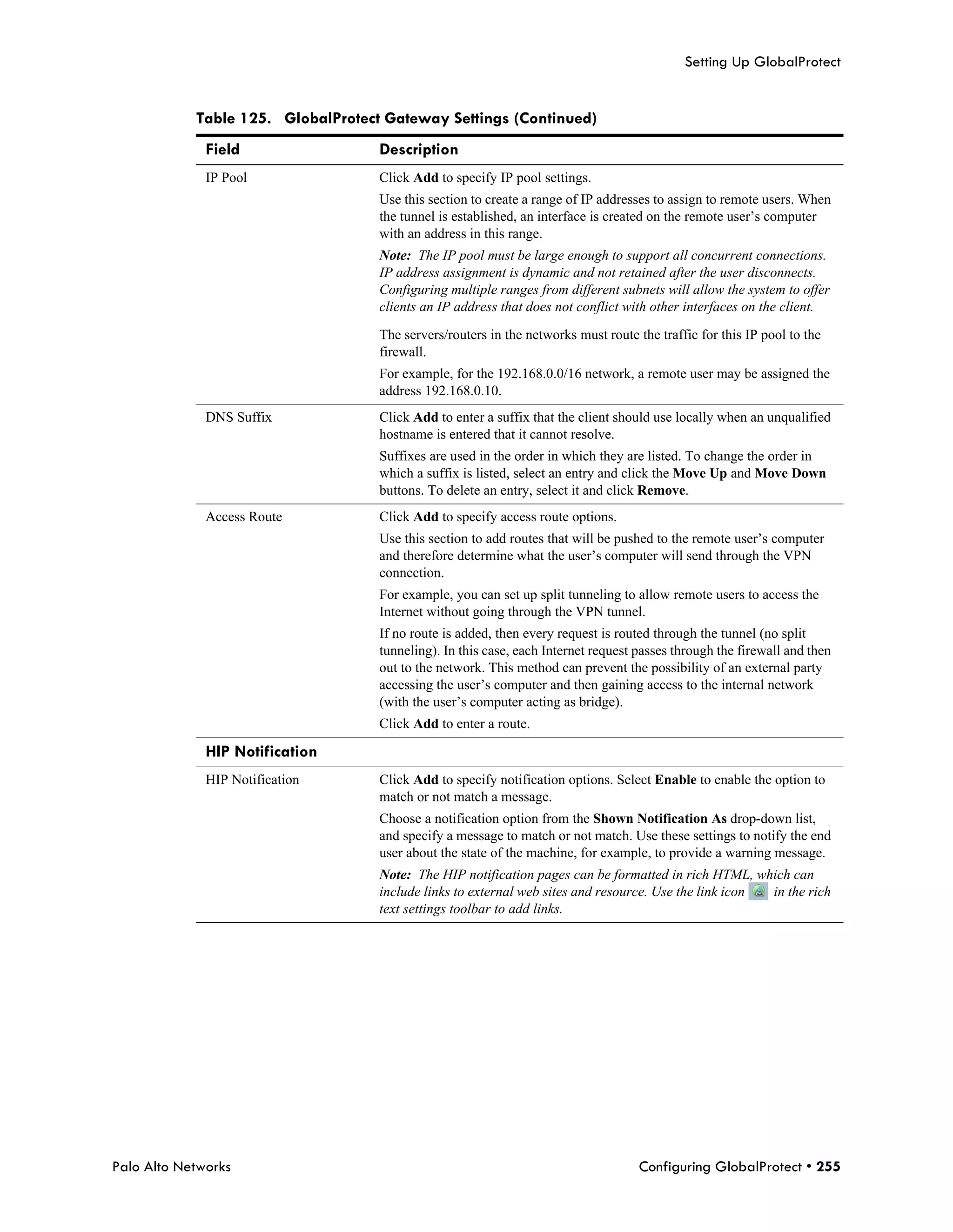 Setting Up GlobalProtect


            Table 125. GlobalProtect Gateway Settings (Continued)
              Field                 Description
              IP Pool               Click Add to specify IP pool settings.
                                    Use this section to create a range of IP addresses to assign to remote users. When
                                    the tunnel is established, an interface is created on the remote user’s computer
                                    with an address in this range.
                                    Note: The IP pool must be large enough to support all concurrent connections.
                                    IP address assignment is dynamic and not retained after the user disconnects.
                                    Configuring multiple ranges from different subnets will allow the system to offer
                                    clients an IP address that does not conflict with other interfaces on the client.

                                    The servers/routers in the networks must route the traffic for this IP pool to the
                                    firewall.
                                    For example, for the 192.168.0.0/16 network, a remote user may be assigned the
                                    address 192.168.0.10.
              DNS Suffix            Click Add to enter a suffix that the client should use locally when an unqualified
                                    hostname is entered that it cannot resolve.
                                    Suffixes are used in the order in which they are listed. To change the order in
                                    which a suffix is listed, select an entry and click the Move Up and Move Down
                                    buttons. To delete an entry, select it and click Remove.
              Access Route          Click Add to specify access route options.
                                    Use this section to add routes that will be pushed to the remote user’s computer
                                    and therefore determine what the user’s computer will send through the VPN
                                    connection.
                                    For example, you can set up split tunneling to allow remote users to access the
                                    Internet without going through the VPN tunnel.
                                    If no route is added, then every request is routed through the tunnel (no split
                                    tunneling). In this case, each Internet request passes through the firewall and then
                                    out to the network. This method can prevent the possibility of an external party
                                    accessing the user’s computer and then gaining access to the internal network
                                    (with the user’s computer acting as bridge).
                                    Click Add to enter a route.

              HIP Notification
              HIP Notification      Click Add to specify notification options. Select Enable to enable the option to
                                    match or not match a message.
                                    Choose a notification option from the Shown Notification As drop-down list,
                                    and specify a message to match or not match. Use these settings to notify the end
                                    user about the state of the machine, for example, to provide a warning message.
                                    Note: The HIP notification pages can be formatted in rich HTML, which can
                                    include links to external web sites and resource. Use the link icon in the rich
                                    text settings toolbar to add links.




Palo Alto Networks                                                                  Configuring GlobalProtect • 255
 