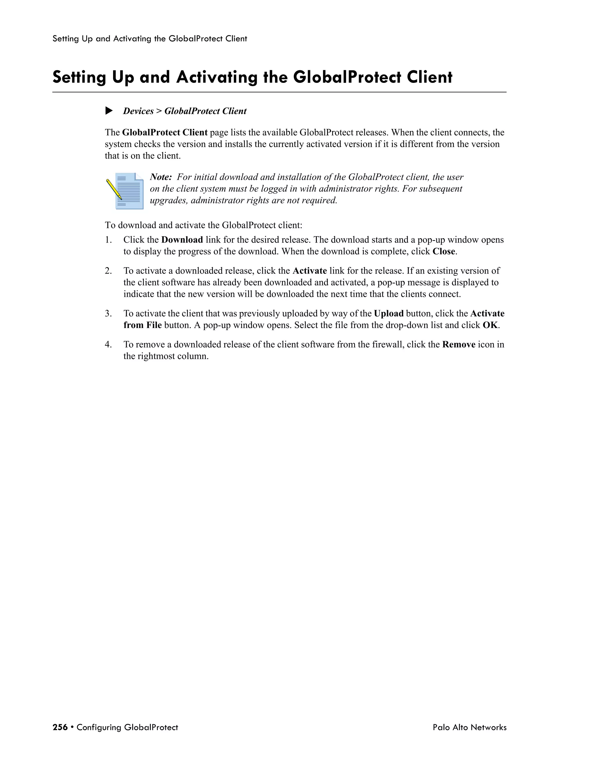 Setting Up and Activating the GlobalProtect Client



Setting Up and Activating the GlobalProtect Client
             Devices > GlobalProtect Client

             The GlobalProtect Client page lists the available GlobalProtect releases. When the client connects, the
             system checks the version and installs the currently activated version if it is different from the version
             that is on the client.

                         Note: For initial download and installation of the GlobalProtect client, the user
                         on the client system must be logged in with administrator rights. For subsequent
                         upgrades, administrator rights are not required.

             To download and activate the GlobalProtect client:
             1.   Click the Download link for the desired release. The download starts and a pop-up window opens
                  to display the progress of the download. When the download is complete, click Close.

             2.   To activate a downloaded release, click the Activate link for the release. If an existing version of
                  the client software has already been downloaded and activated, a pop-up message is displayed to
                  indicate that the new version will be downloaded the next time that the clients connect.

             3.   To activate the client that was previously uploaded by way of the Upload button, click the Activate
                  from File button. A pop-up window opens. Select the file from the drop-down list and click OK.

             4.   To remove a downloaded release of the client software from the firewall, click the Remove icon in
                  the rightmost column.




256 • Configuring GlobalProtect                                                                     Palo Alto Networks
 