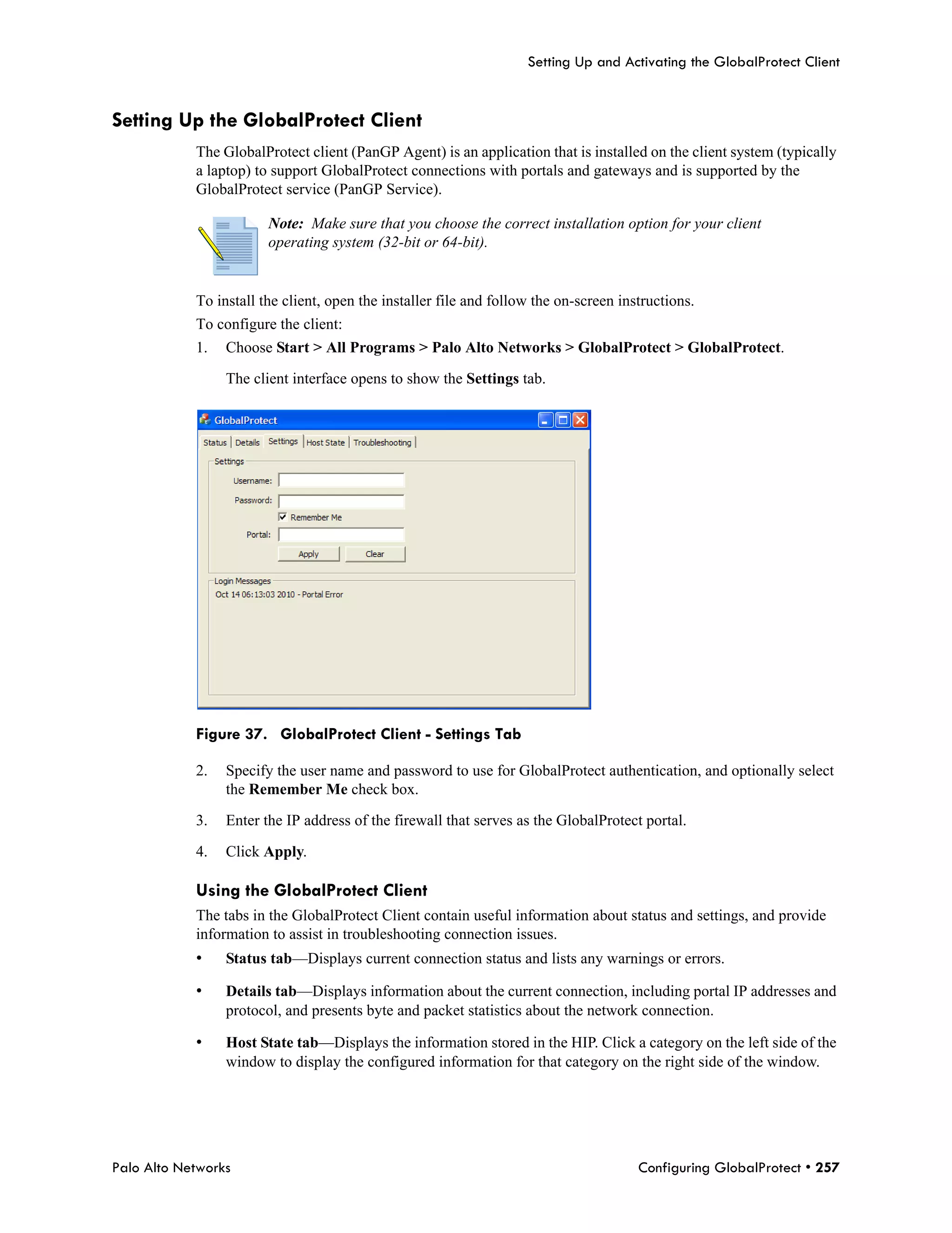 Setting Up and Activating the GlobalProtect Client


Setting Up the GlobalProtect Client
            The GlobalProtect client (PanGP Agent) is an application that is installed on the client system (typically
            a laptop) to support GlobalProtect connections with portals and gateways and is supported by the
            GlobalProtect service (PanGP Service).

                        Note: Make sure that you choose the correct installation option for your client
                        operating system (32-bit or 64-bit).


            To install the client, open the installer file and follow the on-screen instructions.
            To configure the client:
            1.   Choose Start > All Programs > Palo Alto Networks > GlobalProtect > GlobalProtect.

                 The client interface opens to show the Settings tab.




            Figure 37. GlobalProtect Client - Settings Tab

            2.   Specify the user name and password to use for GlobalProtect authentication, and optionally select
                 the Remember Me check box.

            3.   Enter the IP address of the firewall that serves as the GlobalProtect portal.

            4.   Click Apply.

            Using the GlobalProtect Client
            The tabs in the GlobalProtect Client contain useful information about status and settings, and provide
            information to assist in troubleshooting connection issues.
            •    Status tab—Displays current connection status and lists any warnings or errors.

            •    Details tab—Displays information about the current connection, including portal IP addresses and
                 protocol, and presents byte and packet statistics about the network connection.

            •    Host State tab—Displays the information stored in the HIP. Click a category on the left side of the
                 window to display the configured information for that category on the right side of the window.




Palo Alto Networks                                                                     Configuring GlobalProtect • 257
 
