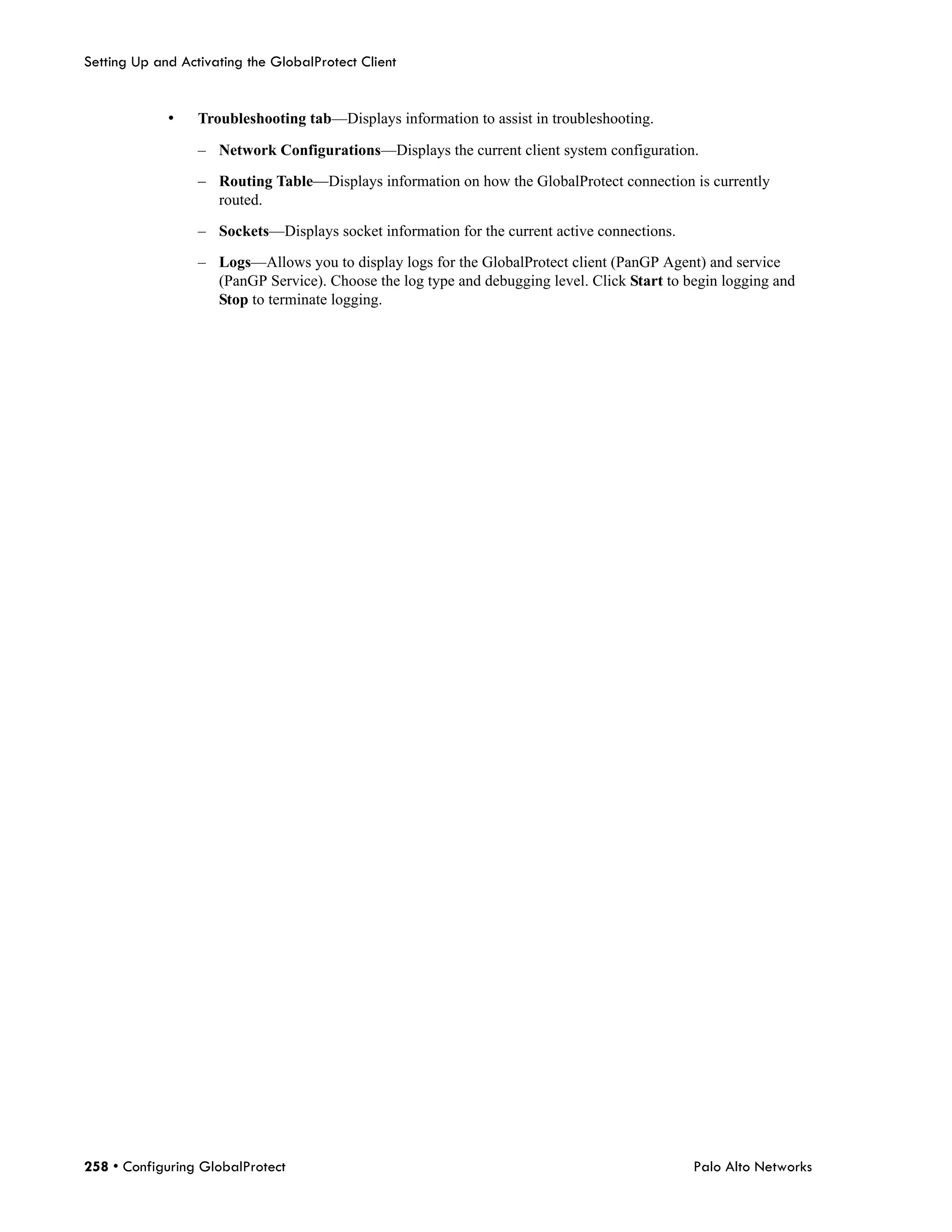 Setting Up and Activating the GlobalProtect Client


             •    Troubleshooting tab—Displays information to assist in troubleshooting.

                  – Network Configurations—Displays the current client system configuration.

                  – Routing Table—Displays information on how the GlobalProtect connection is currently
                    routed.

                  – Sockets—Displays socket information for the current active connections.

                  – Logs—Allows you to display logs for the GlobalProtect client (PanGP Agent) and service
                    (PanGP Service). Choose the log type and debugging level. Click Start to begin logging and
                    Stop to terminate logging.




258 • Configuring GlobalProtect                                                               Palo Alto Networks
 