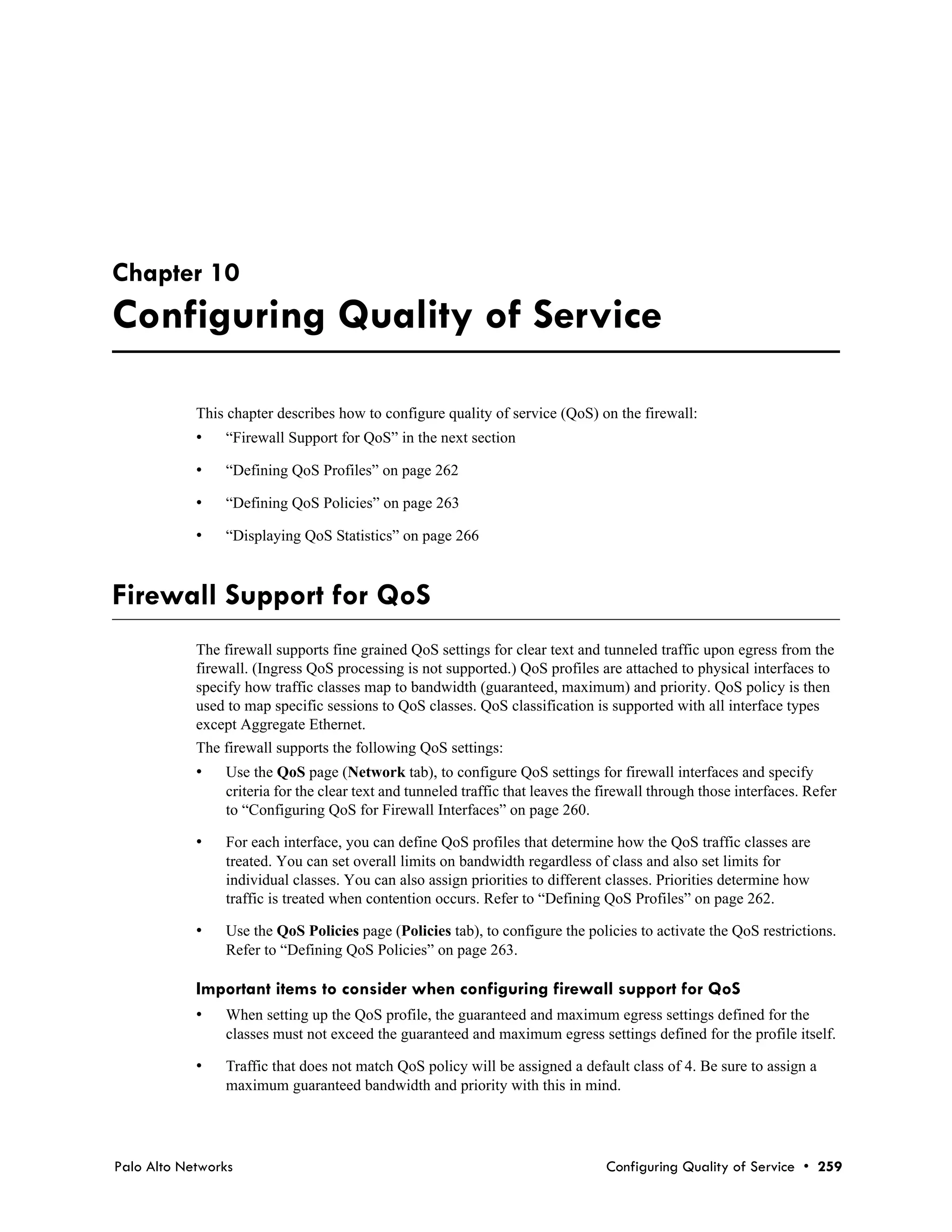 Chapter 10
Configuring Quality of Service

            This chapter describes how to configure quality of service (QoS) on the firewall:
            •   “Firewall Support for QoS” in the next section

            •   “Defining QoS Profiles” on page 262

            •   “Defining QoS Policies” on page 263

            •   “Displaying QoS Statistics” on page 266



Firewall Support for QoS
            The firewall supports fine grained QoS settings for clear text and tunneled traffic upon egress from the
            firewall. (Ingress QoS processing is not supported.) QoS profiles are attached to physical interfaces to
            specify how traffic classes map to bandwidth (guaranteed, maximum) and priority. QoS policy is then
            used to map specific sessions to QoS classes. QoS classification is supported with all interface types
            except Aggregate Ethernet.
            The firewall supports the following QoS settings:
            •   Use the QoS page (Network tab), to configure QoS settings for firewall interfaces and specify
                criteria for the clear text and tunneled traffic that leaves the firewall through those interfaces. Refer
                to “Configuring QoS for Firewall Interfaces” on page 260.

            •   For each interface, you can define QoS profiles that determine how the QoS traffic classes are
                treated. You can set overall limits on bandwidth regardless of class and also set limits for
                individual classes. You can also assign priorities to different classes. Priorities determine how
                traffic is treated when contention occurs. Refer to “Defining QoS Profiles” on page 262.

            •   Use the QoS Policies page (Policies tab), to configure the policies to activate the QoS restrictions.
                Refer to “Defining QoS Policies” on page 263.

            Important items to consider when configuring firewall support for QoS
            •   When setting up the QoS profile, the guaranteed and maximum egress settings defined for the
                classes must not exceed the guaranteed and maximum egress settings defined for the profile itself.

            •   Traffic that does not match QoS policy will be assigned a default class of 4. Be sure to assign a
                maximum guaranteed bandwidth and priority with this in mind.




Palo Alto Networks                                                               Configuring Quality of Service • 259
 