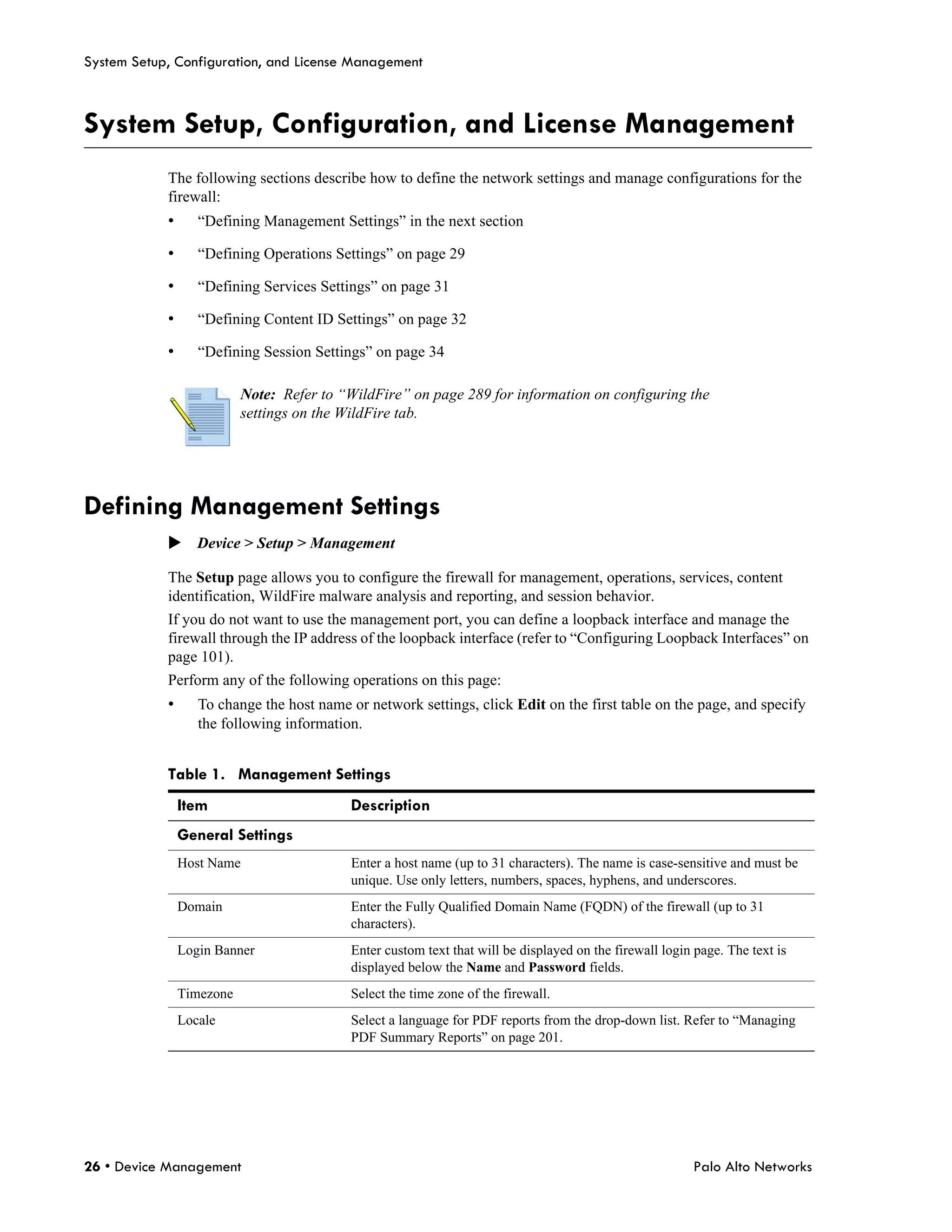 System Setup, Configuration, and License Management



System Setup, Configuration, and License Management
            The following sections describe how to define the network settings and manage configurations for the
            firewall:
            •      “Defining Management Settings” in the next section

            •      “Defining Operations Settings” on page 29

            •      “Defining Services Settings” on page 31

            •      “Defining Content ID Settings” on page 32

            •      “Defining Session Settings” on page 34

                           Note: Refer to “WildFire” on page 289 for information on configuring the
                           settings on the WildFire tab.




Defining Management Settings
            Device > Setup > Management

            The Setup page allows you to configure the firewall for management, operations, services, content
            identification, WildFire malware analysis and reporting, and session behavior.
            If you do not want to use the management port, you can define a loopback interface and manage the
            firewall through the IP address of the loopback interface (refer to “Configuring Loopback Interfaces” on
            page 101).
            Perform any of the following operations on this page:
            •      To change the host name or network settings, click Edit on the first table on the page, and specify
                   the following information.


            Table 1. Management Settings
                Item                       Description
                General Settings
                Host Name                  Enter a host name (up to 31 characters). The name is case-sensitive and must be
                                           unique. Use only letters, numbers, spaces, hyphens, and underscores.
                Domain                     Enter the Fully Qualified Domain Name (FQDN) of the firewall (up to 31
                                           characters).
                Login Banner               Enter custom text that will be displayed on the firewall login page. The text is
                                           displayed below the Name and Password fields.
                Timezone                   Select the time zone of the firewall.
                Locale                     Select a language for PDF reports from the drop-down list. Refer to “Managing
                                           PDF Summary Reports” on page 201.




26 • Device Management                                                                                   Palo Alto Networks
 