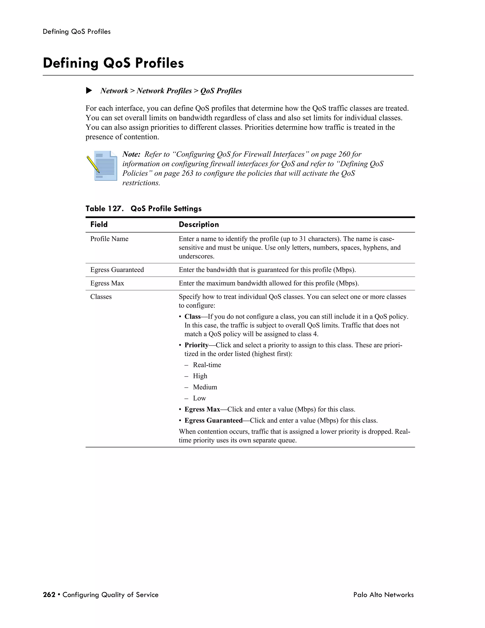 Defining QoS Profiles



Defining QoS Profiles
             Network > Network Profiles > QoS Profiles

             For each interface, you can define QoS profiles that determine how the QoS traffic classes are treated.
             You can set overall limits on bandwidth regardless of class and also set limits for individual classes.
             You can also assign priorities to different classes. Priorities determine how traffic is treated in the
             presence of contention.

                        Note: Refer to “Configuring QoS for Firewall Interfaces” on page 260 for
                        information on configuring firewall interfaces for QoS and refer to “Defining QoS
                        Policies” on page 263 to configure the policies that will activate the QoS
                        restrictions.


             Table 127. QoS Profile Settings
              Field                       Description
              Profile Name                Enter a name to identify the profile (up to 31 characters). The name is case-
                                          sensitive and must be unique. Use only letters, numbers, spaces, hyphens, and
                                          underscores.
              Egress Guaranteed           Enter the bandwidth that is guaranteed for this profile (Mbps).
              Egress Max                  Enter the maximum bandwidth allowed for this profile (Mbps).
              Classes                     Specify how to treat individual QoS classes. You can select one or more classes
                                          to configure:
                                          • Class—If you do not configure a class, you can still include it in a QoS policy.
                                            In this case, the traffic is subject to overall QoS limits. Traffic that does not
                                            match a QoS policy will be assigned to class 4.
                                          • Priority—Click and select a priority to assign to this class. These are priori-
                                            tized in the order listed (highest first):
                                            – Real-time
                                            – High
                                            – Medium
                                            – Low
                                          • Egress Max—Click and enter a value (Mbps) for this class.
                                          • Egress Guaranteed—Click and enter a value (Mbps) for this class.
                                          When contention occurs, traffic that is assigned a lower priority is dropped. Real-
                                          time priority uses its own separate queue.




262 • Configuring Quality of Service                                                                     Palo Alto Networks
 