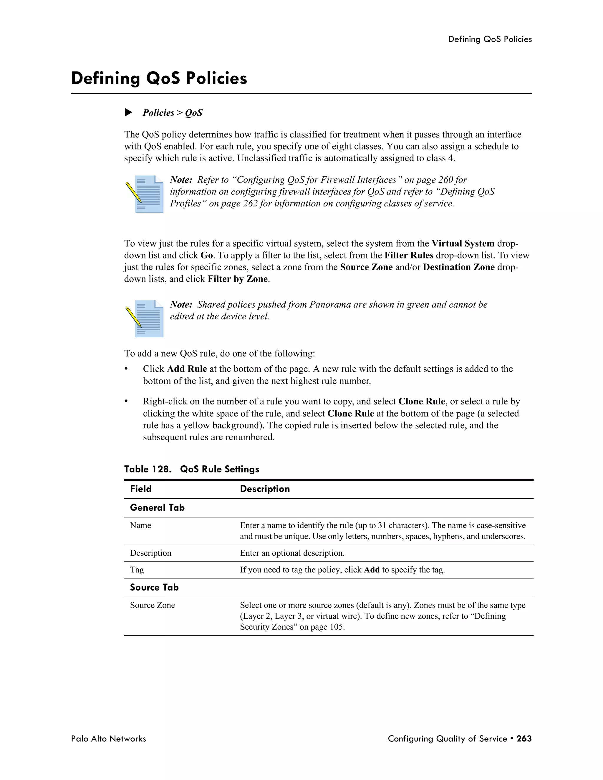 Defining QoS Policies



Defining QoS Policies
            Policies > QoS

            The QoS policy determines how traffic is classified for treatment when it passes through an interface
            with QoS enabled. For each rule, you specify one of eight classes. You can also assign a schedule to
            specify which rule is active. Unclassified traffic is automatically assigned to class 4.

                          Note: Refer to “Configuring QoS for Firewall Interfaces” on page 260 for
                          information on configuring firewall interfaces for QoS and refer to “Defining QoS
                          Profiles” on page 262 for information on configuring classes of service.



            To view just the rules for a specific virtual system, select the system from the Virtual System drop-
            down list and click Go. To apply a filter to the list, select from the Filter Rules drop-down list. To view
            just the rules for specific zones, select a zone from the Source Zone and/or Destination Zone drop-
            down lists, and click Filter by Zone.

                          Note: Shared polices pushed from Panorama are shown in green and cannot be
                          edited at the device level.


            To add a new QoS rule, do one of the following:
            •      Click Add Rule at the bottom of the page. A new rule with the default settings is added to the
                   bottom of the list, and given the next highest rule number.

            •      Right-click on the number of a rule you want to copy, and select Clone Rule, or select a rule by
                   clicking the white space of the rule, and select Clone Rule at the bottom of the page (a selected
                   rule has a yellow background). The copied rule is inserted below the selected rule, and the
                   subsequent rules are renumbered.


            Table 128. QoS Rule Settings
                Field                      Description
                General Tab
                Name                       Enter a name to identify the rule (up to 31 characters). The name is case-sensitive
                                           and must be unique. Use only letters, numbers, spaces, hyphens, and underscores.
                Description                Enter an optional description.
                Tag                        If you need to tag the policy, click Add to specify the tag.

                Source Tab
                Source Zone                Select one or more source zones (default is any). Zones must be of the same type
                                           (Layer 2, Layer 3, or virtual wire). To define new zones, refer to “Defining
                                           Security Zones” on page 105.




Palo Alto Networks                                                                    Configuring Quality of Service • 263
 