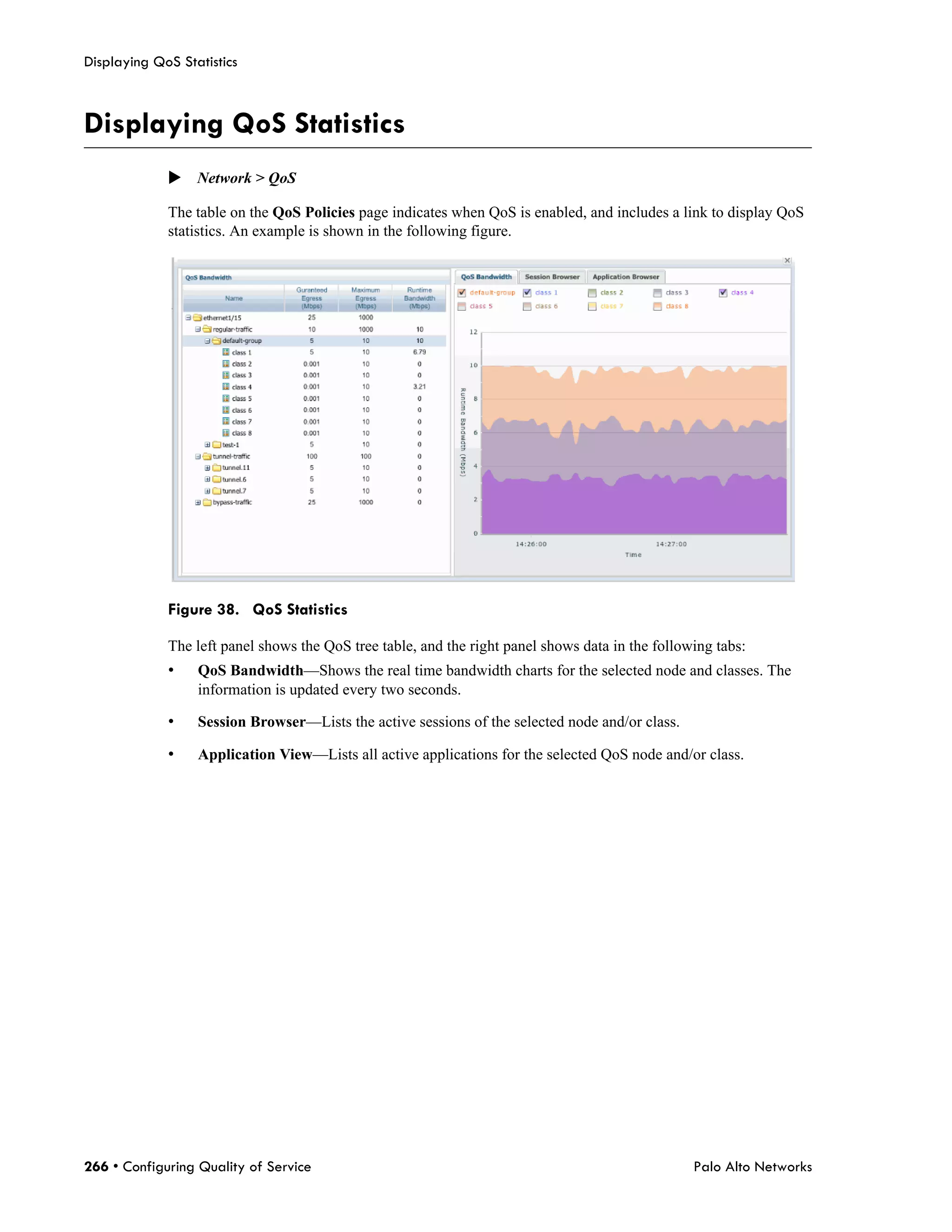 Displaying QoS Statistics



Displaying QoS Statistics
             Network > QoS

             The table on the QoS Policies page indicates when QoS is enabled, and includes a link to display QoS
             statistics. An example is shown in the following figure.




             Figure 38. QoS Statistics

             The left panel shows the QoS tree table, and the right panel shows data in the following tabs:
             •    QoS Bandwidth—Shows the real time bandwidth charts for the selected node and classes. The
                  information is updated every two seconds.

             •    Session Browser—Lists the active sessions of the selected node and/or class.

             •    Application View—Lists all active applications for the selected QoS node and/or class.




266 • Configuring Quality of Service                                                              Palo Alto Networks
 