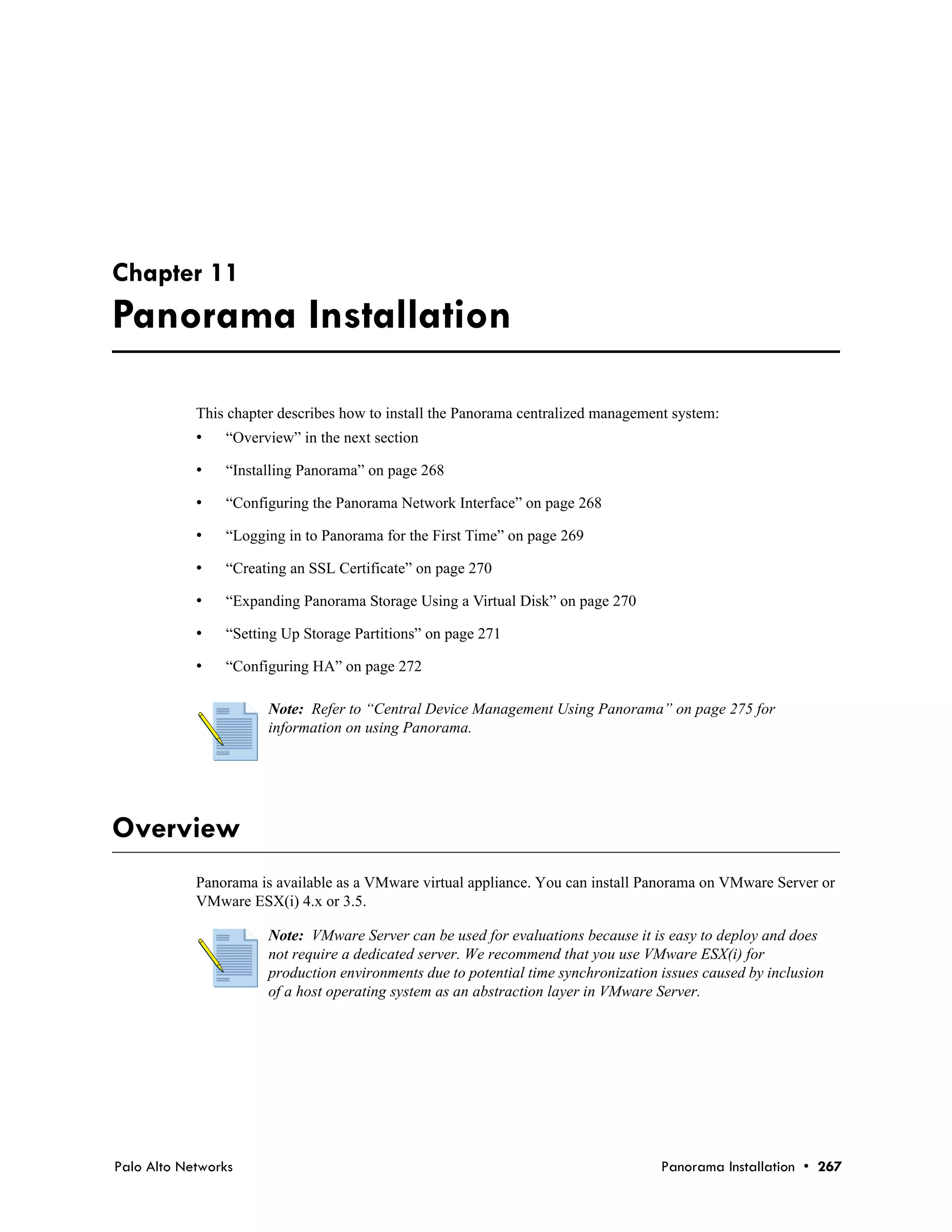 Chapter 11
Panorama Installation

            This chapter describes how to install the Panorama centralized management system:
            •   “Overview” in the next section

            •   “Installing Panorama” on page 268

            •   “Configuring the Panorama Network Interface” on page 268

            •   “Logging in to Panorama for the First Time” on page 269

            •   “Creating an SSL Certificate” on page 270

            •   “Expanding Panorama Storage Using a Virtual Disk” on page 270

            •   “Setting Up Storage Partitions” on page 271

            •   “Configuring HA” on page 272

                       Note: Refer to “Central Device Management Using Panorama” on page 275 for
                       information on using Panorama.




Overview
            Panorama is available as a VMware virtual appliance. You can install Panorama on VMware Server or
            VMware ESX(i) 4.x or 3.5.

                       Note: VMware Server can be used for evaluations because it is easy to deploy and does
                       not require a dedicated server. We recommend that you use VMware ESX(i) for
                       production environments due to potential time synchronization issues caused by inclusion
                       of a host operating system as an abstraction layer in VMware Server.




Palo Alto Networks                                                                   Panorama Installation • 267
 